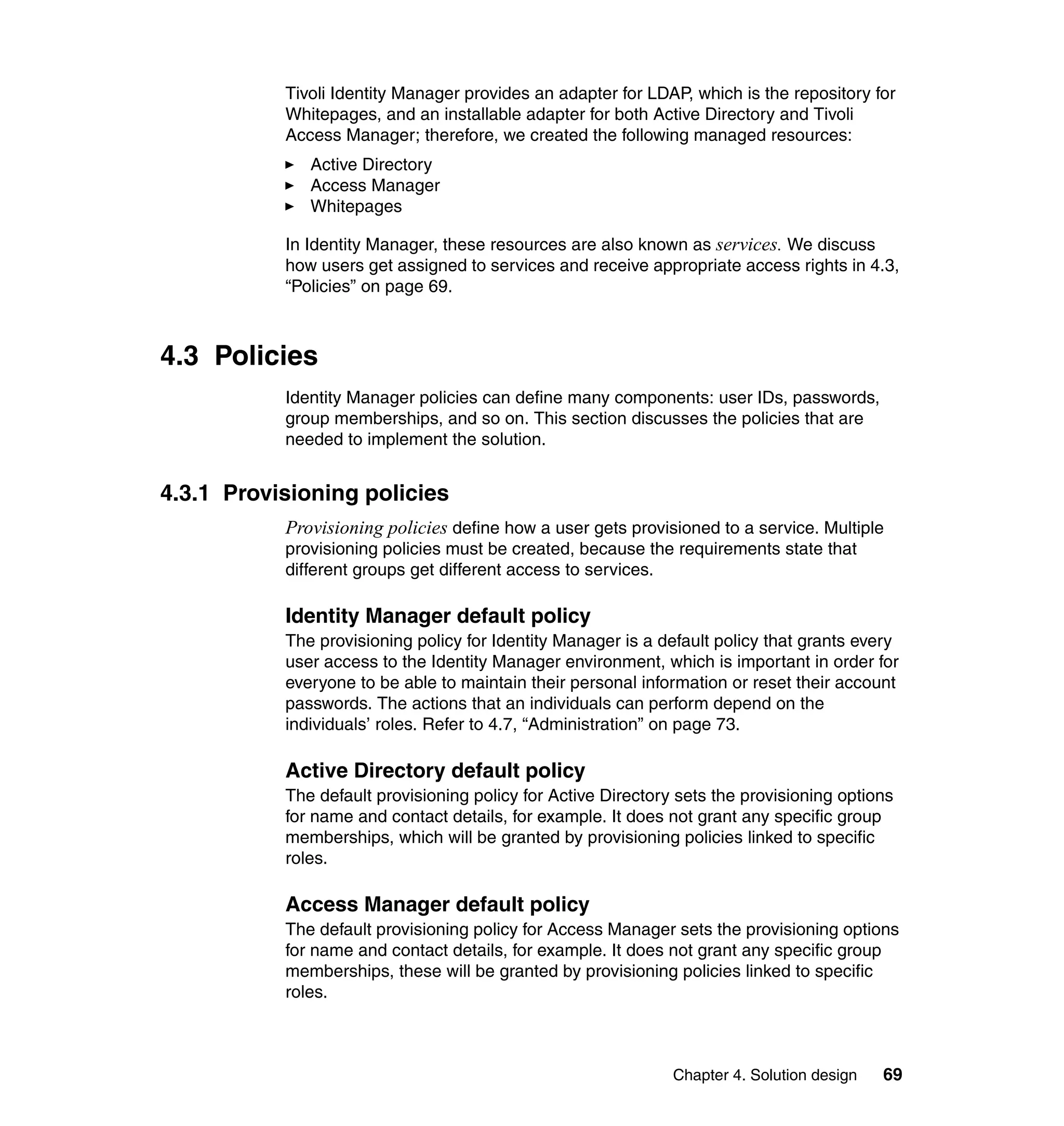 Tivoli Identity Manager provides an adapter for LDAP, which is the repository for
           Whitepages, and an installable adapter for both Active Directory and Tivoli
           Access Manager; therefore, we created the following managed resources:
              Active Directory
              Access Manager
              Whitepages

           In Identity Manager, these resources are also known as services. We discuss
           how users get assigned to services and receive appropriate access rights in 4.3,
           “Policies” on page 69.



4.3 Policies
           Identity Manager policies can define many components: user IDs, passwords,
           group memberships, and so on. This section discusses the policies that are
           needed to implement the solution.


4.3.1 Provisioning policies
           Provisioning policies define how a user gets provisioned to a service. Multiple
           provisioning policies must be created, because the requirements state that
           different groups get different access to services.

           Identity Manager default policy
           The provisioning policy for Identity Manager is a default policy that grants every
           user access to the Identity Manager environment, which is important in order for
           everyone to be able to maintain their personal information or reset their account
           passwords. The actions that an individuals can perform depend on the
           individuals’ roles. Refer to 4.7, “Administration” on page 73.

           Active Directory default policy
           The default provisioning policy for Active Directory sets the provisioning options
           for name and contact details, for example. It does not grant any specific group
           memberships, which will be granted by provisioning policies linked to specific
           roles.

           Access Manager default policy
           The default provisioning policy for Access Manager sets the provisioning options
           for name and contact details, for example. It does not grant any specific group
           memberships, these will be granted by provisioning policies linked to specific
           roles.



                                                               Chapter 4. Solution design   69
 