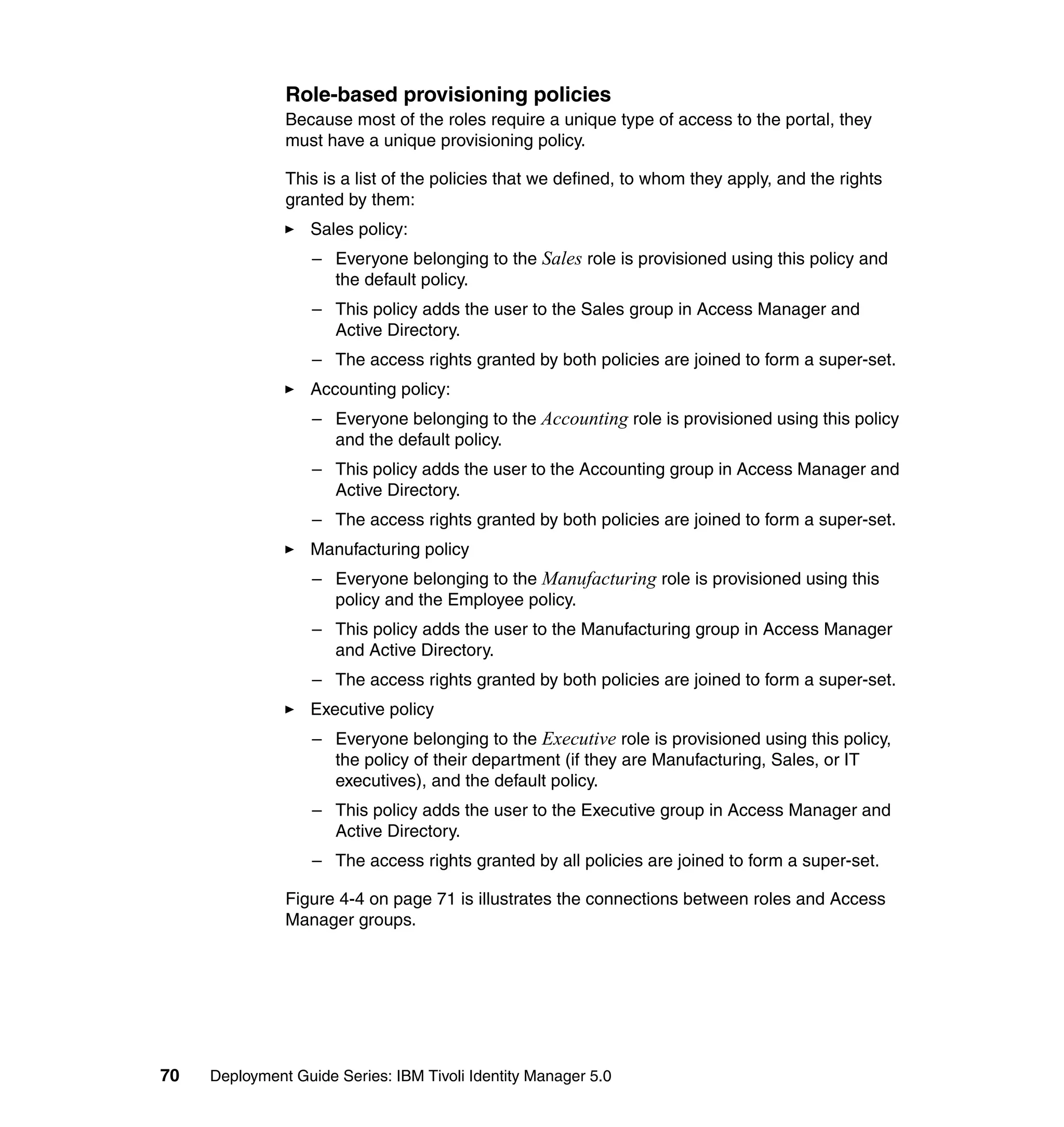 Role-based provisioning policies
               Because most of the roles require a unique type of access to the portal, they
               must have a unique provisioning policy.

               This is a list of the policies that we defined, to whom they apply, and the rights
               granted by them:
                   Sales policy:
                   – Everyone belonging to the Sales role is provisioned using this policy and
                     the default policy.
                   – This policy adds the user to the Sales group in Access Manager and
                     Active Directory.
                   – The access rights granted by both policies are joined to form a super-set.
                   Accounting policy:
                   – Everyone belonging to the Accounting role is provisioned using this policy
                     and the default policy.
                   – This policy adds the user to the Accounting group in Access Manager and
                     Active Directory.
                   – The access rights granted by both policies are joined to form a super-set.
                   Manufacturing policy
                   – Everyone belonging to the Manufacturing role is provisioned using this
                     policy and the Employee policy.
                   – This policy adds the user to the Manufacturing group in Access Manager
                     and Active Directory.
                   – The access rights granted by both policies are joined to form a super-set.
                   Executive policy
                   – Everyone belonging to the Executive role is provisioned using this policy,
                     the policy of their department (if they are Manufacturing, Sales, or IT
                     executives), and the default policy.
                   – This policy adds the user to the Executive group in Access Manager and
                     Active Directory.
                   – The access rights granted by all policies are joined to form a super-set.

               Figure 4-4 on page 71 is illustrates the connections between roles and Access
               Manager groups.




70   Deployment Guide Series: IBM Tivoli Identity Manager 5.0
 
