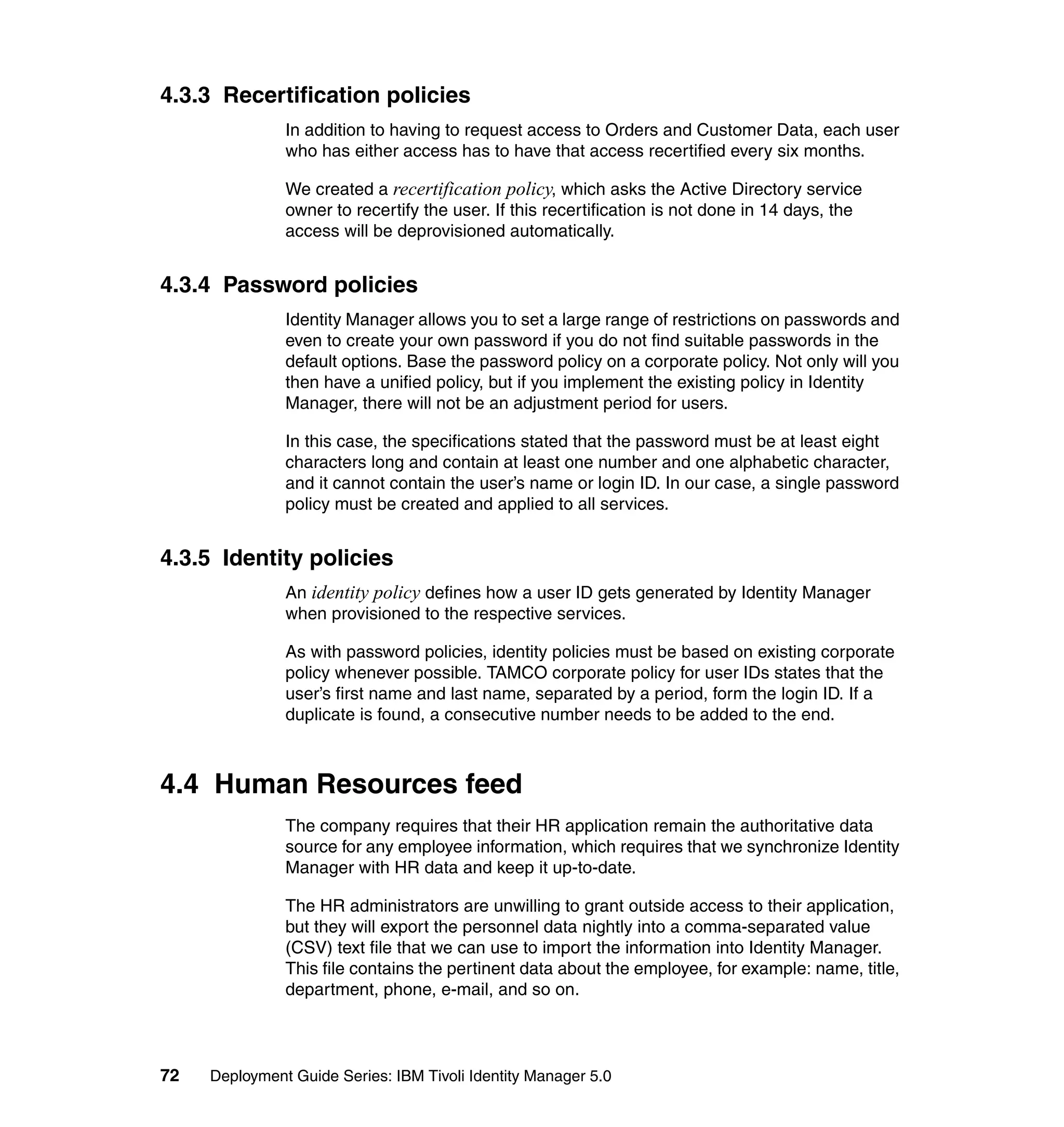 4.3.3 Recertification policies
               In addition to having to request access to Orders and Customer Data, each user
               who has either access has to have that access recertified every six months.

               We created a recertification policy, which asks the Active Directory service
               owner to recertify the user. If this recertification is not done in 14 days, the
               access will be deprovisioned automatically.


4.3.4 Password policies
               Identity Manager allows you to set a large range of restrictions on passwords and
               even to create your own password if you do not find suitable passwords in the
               default options. Base the password policy on a corporate policy. Not only will you
               then have a unified policy, but if you implement the existing policy in Identity
               Manager, there will not be an adjustment period for users.

               In this case, the specifications stated that the password must be at least eight
               characters long and contain at least one number and one alphabetic character,
               and it cannot contain the user’s name or login ID. In our case, a single password
               policy must be created and applied to all services.


4.3.5 Identity policies
               An identity policy defines how a user ID gets generated by Identity Manager
               when provisioned to the respective services.

               As with password policies, identity policies must be based on existing corporate
               policy whenever possible. TAMCO corporate policy for user IDs states that the
               user’s first name and last name, separated by a period, form the login ID. If a
               duplicate is found, a consecutive number needs to be added to the end.



4.4 Human Resources feed
               The company requires that their HR application remain the authoritative data
               source for any employee information, which requires that we synchronize Identity
               Manager with HR data and keep it up-to-date.

               The HR administrators are unwilling to grant outside access to their application,
               but they will export the personnel data nightly into a comma-separated value
               (CSV) text file that we can use to import the information into Identity Manager.
               This file contains the pertinent data about the employee, for example: name, title,
               department, phone, e-mail, and so on.



72   Deployment Guide Series: IBM Tivoli Identity Manager 5.0
 