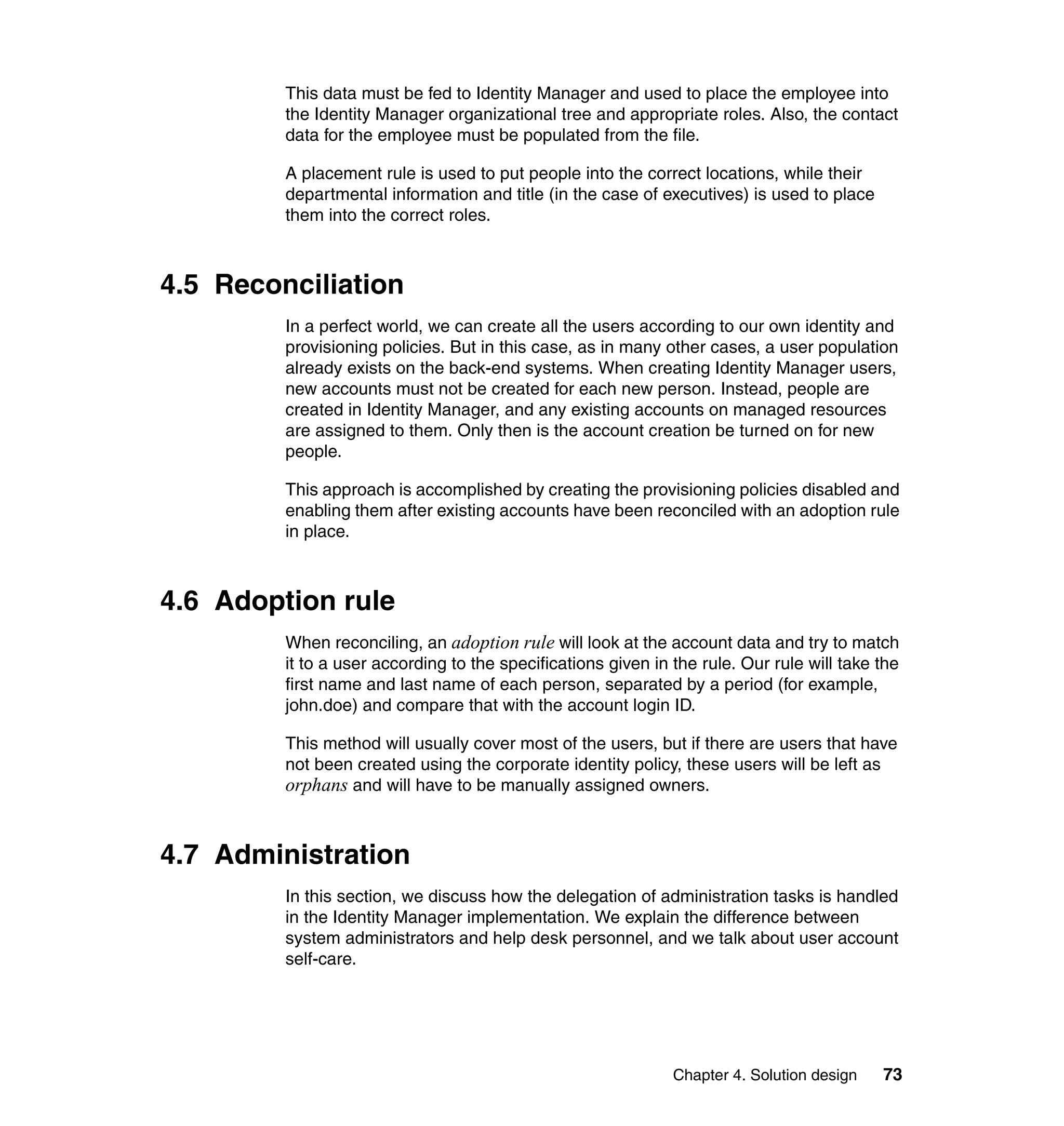 This data must be fed to Identity Manager and used to place the employee into
         the Identity Manager organizational tree and appropriate roles. Also, the contact
         data for the employee must be populated from the file.

         A placement rule is used to put people into the correct locations, while their
         departmental information and title (in the case of executives) is used to place
         them into the correct roles.



4.5 Reconciliation
         In a perfect world, we can create all the users according to our own identity and
         provisioning policies. But in this case, as in many other cases, a user population
         already exists on the back-end systems. When creating Identity Manager users,
         new accounts must not be created for each new person. Instead, people are
         created in Identity Manager, and any existing accounts on managed resources
         are assigned to them. Only then is the account creation be turned on for new
         people.

         This approach is accomplished by creating the provisioning policies disabled and
         enabling them after existing accounts have been reconciled with an adoption rule
         in place.



4.6 Adoption rule
         When reconciling, an adoption rule will look at the account data and try to match
         it to a user according to the specifications given in the rule. Our rule will take the
         first name and last name of each person, separated by a period (for example,
         john.doe) and compare that with the account login ID.

         This method will usually cover most of the users, but if there are users that have
         not been created using the corporate identity policy, these users will be left as
         orphans and will have to be manually assigned owners.


4.7 Administration
         In this section, we discuss how the delegation of administration tasks is handled
         in the Identity Manager implementation. We explain the difference between
         system administrators and help desk personnel, and we talk about user account
         self-care.




                                                               Chapter 4. Solution design   73
 