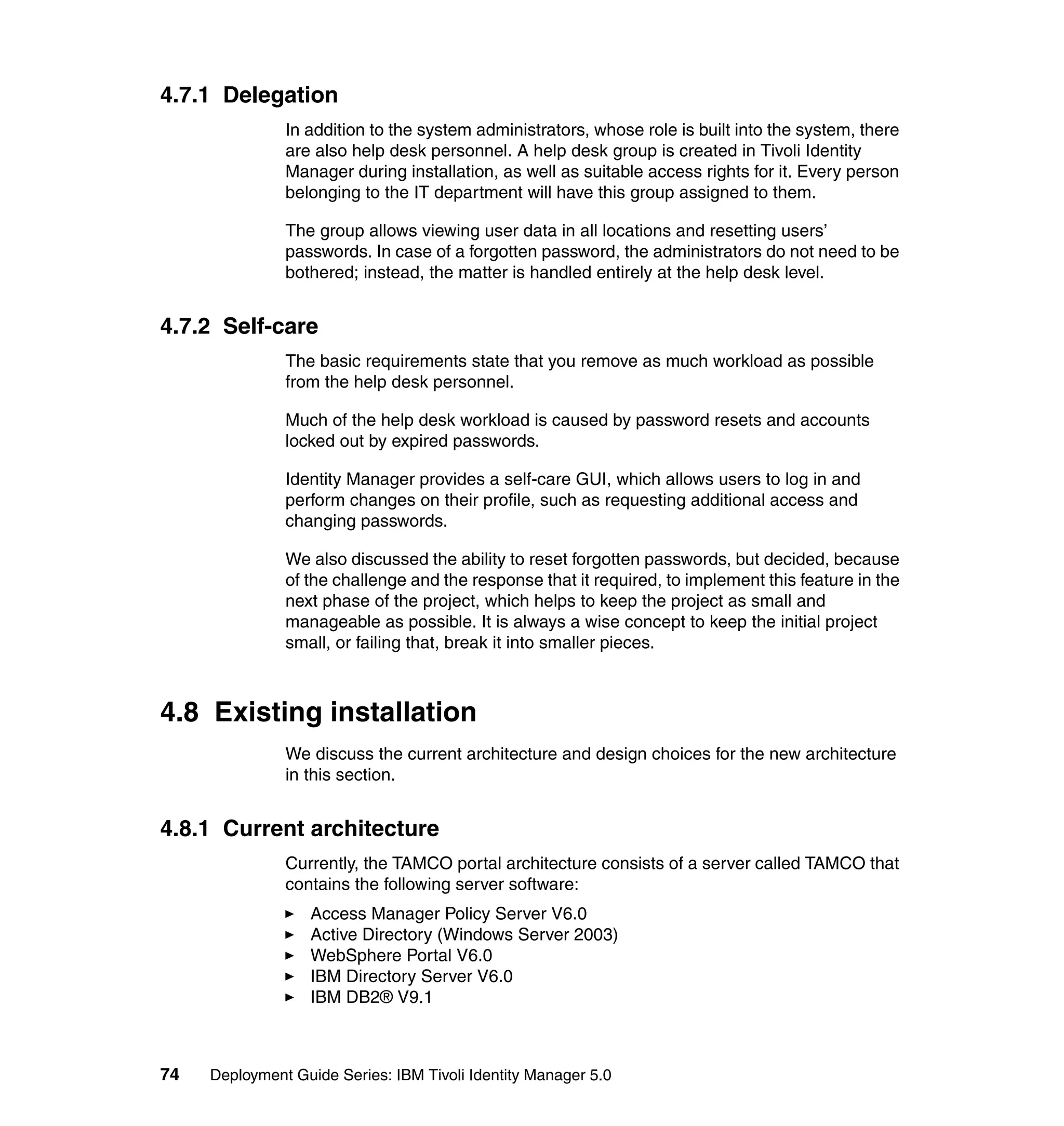 4.7.1 Delegation
               In addition to the system administrators, whose role is built into the system, there
               are also help desk personnel. A help desk group is created in Tivoli Identity
               Manager during installation, as well as suitable access rights for it. Every person
               belonging to the IT department will have this group assigned to them.

               The group allows viewing user data in all locations and resetting users’
               passwords. In case of a forgotten password, the administrators do not need to be
               bothered; instead, the matter is handled entirely at the help desk level.


4.7.2 Self-care
               The basic requirements state that you remove as much workload as possible
               from the help desk personnel.

               Much of the help desk workload is caused by password resets and accounts
               locked out by expired passwords.

               Identity Manager provides a self-care GUI, which allows users to log in and
               perform changes on their profile, such as requesting additional access and
               changing passwords.

               We also discussed the ability to reset forgotten passwords, but decided, because
               of the challenge and the response that it required, to implement this feature in the
               next phase of the project, which helps to keep the project as small and
               manageable as possible. It is always a wise concept to keep the initial project
               small, or failing that, break it into smaller pieces.



4.8 Existing installation
               We discuss the current architecture and design choices for the new architecture
               in this section.


4.8.1 Current architecture
               Currently, the TAMCO portal architecture consists of a server called TAMCO that
               contains the following server software:
                   Access Manager Policy Server V6.0
                   Active Directory (Windows Server 2003)
                   WebSphere Portal V6.0
                   IBM Directory Server V6.0
                   IBM DB2® V9.1



74   Deployment Guide Series: IBM Tivoli Identity Manager 5.0
 