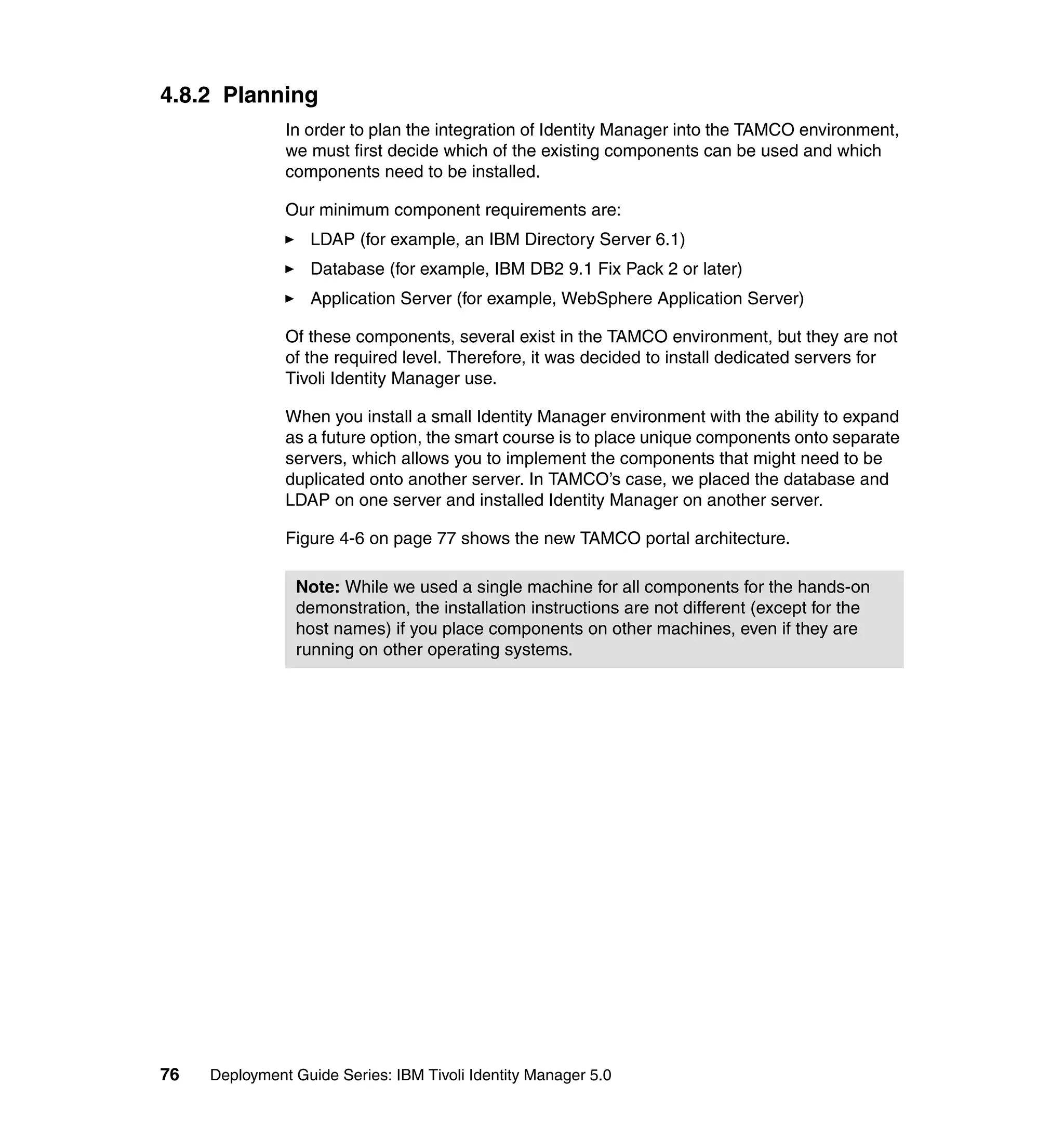 4.8.2 Planning
               In order to plan the integration of Identity Manager into the TAMCO environment,
               we must first decide which of the existing components can be used and which
               components need to be installed.

               Our minimum component requirements are:
                   LDAP (for example, an IBM Directory Server 6.1)
                   Database (for example, IBM DB2 9.1 Fix Pack 2 or later)
                   Application Server (for example, WebSphere Application Server)

               Of these components, several exist in the TAMCO environment, but they are not
               of the required level. Therefore, it was decided to install dedicated servers for
               Tivoli Identity Manager use.

               When you install a small Identity Manager environment with the ability to expand
               as a future option, the smart course is to place unique components onto separate
               servers, which allows you to implement the components that might need to be
               duplicated onto another server. In TAMCO’s case, we placed the database and
               LDAP on one server and installed Identity Manager on another server.

               Figure 4-6 on page 77 shows the new TAMCO portal architecture.

                Note: While we used a single machine for all components for the hands-on
                demonstration, the installation instructions are not different (except for the
                host names) if you place components on other machines, even if they are
                running on other operating systems.




76   Deployment Guide Series: IBM Tivoli Identity Manager 5.0
 