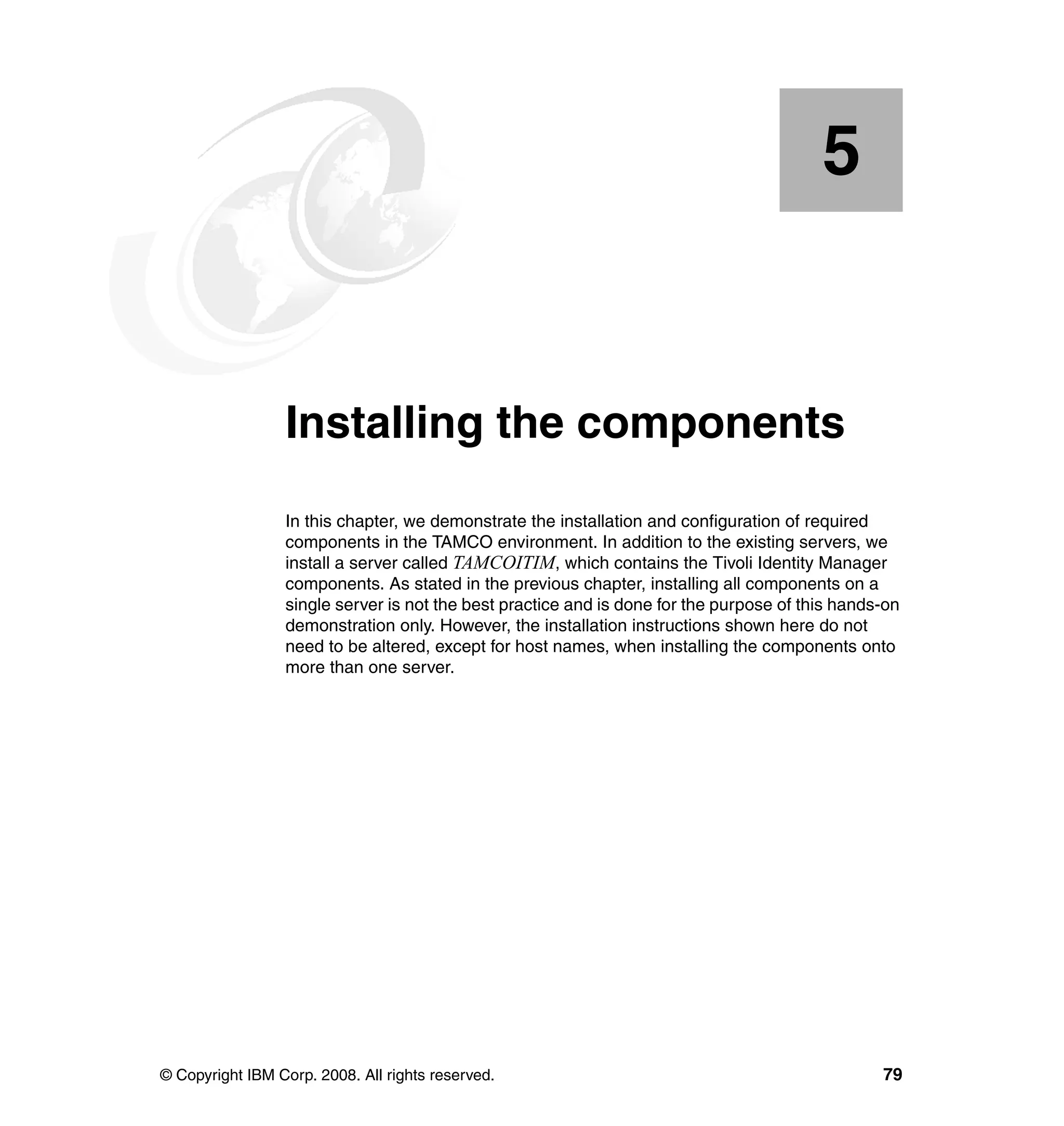 5


    Chapter 5.   Installing the components
                 In this chapter, we demonstrate the installation and configuration of required
                 components in the TAMCO environment. In addition to the existing servers, we
                 install a server called TAMCOITIM, which contains the Tivoli Identity Manager
                 components. As stated in the previous chapter, installing all components on a
                 single server is not the best practice and is done for the purpose of this hands-on
                 demonstration only. However, the installation instructions shown here do not
                 need to be altered, except for host names, when installing the components onto
                 more than one server.




© Copyright IBM Corp. 2008. All rights reserved.                                                 79
 