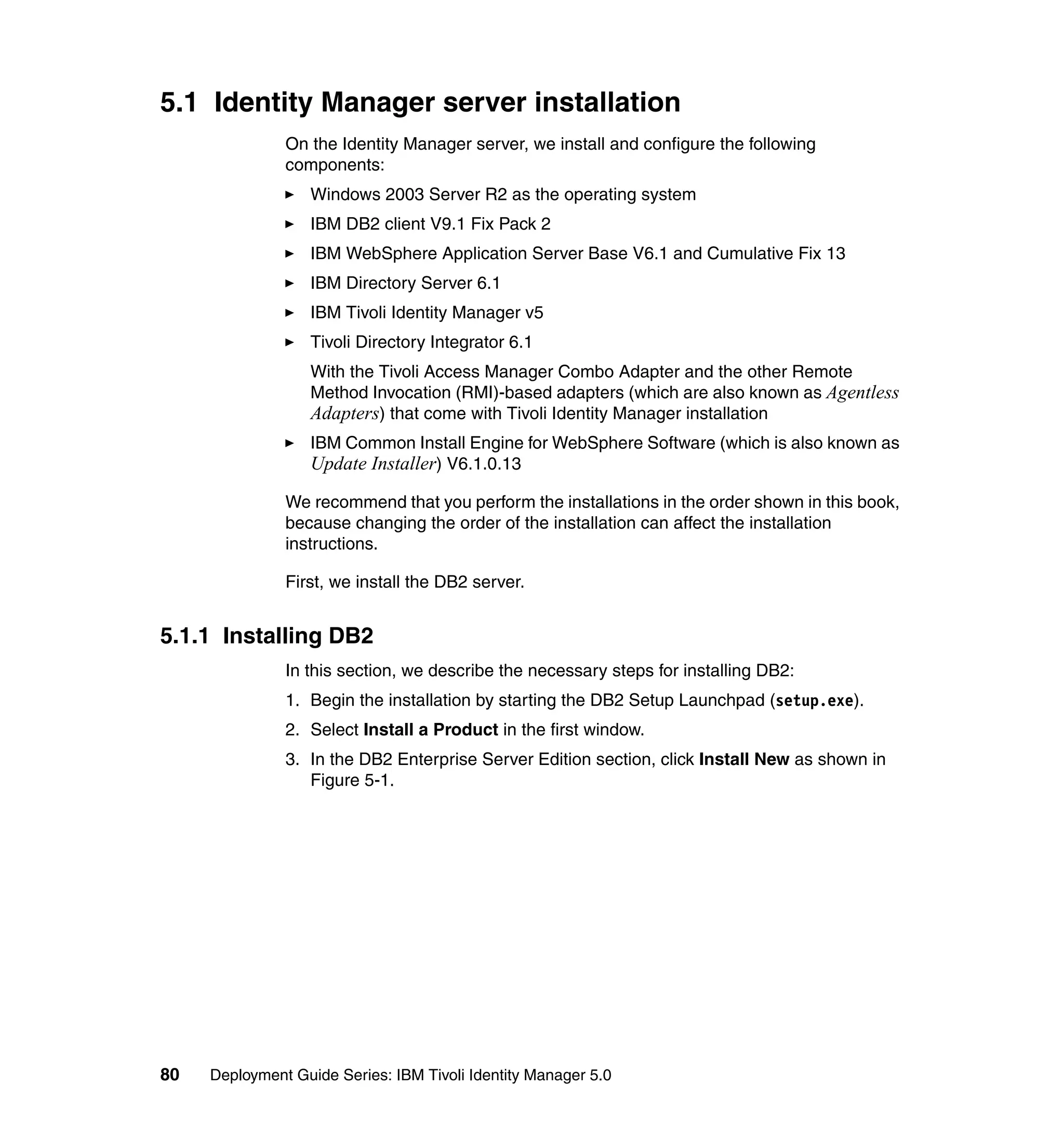 5.1 Identity Manager server installation
               On the Identity Manager server, we install and configure the following
               components:
                   Windows 2003 Server R2 as the operating system
                   IBM DB2 client V9.1 Fix Pack 2
                   IBM WebSphere Application Server Base V6.1 and Cumulative Fix 13
                   IBM Directory Server 6.1
                   IBM Tivoli Identity Manager v5
                   Tivoli Directory Integrator 6.1
                   With the Tivoli Access Manager Combo Adapter and the other Remote
                   Method Invocation (RMI)-based adapters (which are also known as Agentless
                   Adapters) that come with Tivoli Identity Manager installation
                   IBM Common Install Engine for WebSphere Software (which is also known as
                   Update Installer) V6.1.0.13

               We recommend that you perform the installations in the order shown in this book,
               because changing the order of the installation can affect the installation
               instructions.

               First, we install the DB2 server.


5.1.1 Installing DB2
               In this section, we describe the necessary steps for installing DB2:
               1. Begin the installation by starting the DB2 Setup Launchpad (setup.exe).
               2. Select Install a Product in the first window.
               3. In the DB2 Enterprise Server Edition section, click Install New as shown in
                  Figure 5-1.




80   Deployment Guide Series: IBM Tivoli Identity Manager 5.0
 