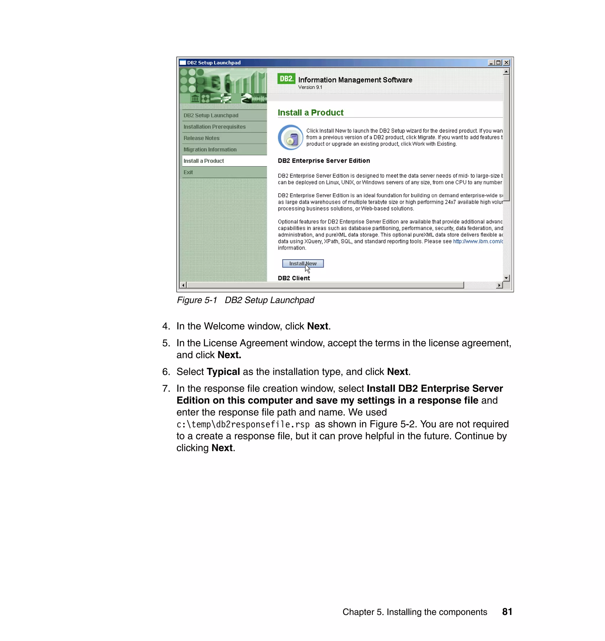 Figure 5-1 DB2 Setup Launchpad

4. In the Welcome window, click Next.
5. In the License Agreement window, accept the terms in the license agreement,
   and click Next.
6. Select Typical as the installation type, and click Next.
7. In the response file creation window, select Install DB2 Enterprise Server
   Edition on this computer and save my settings in a response file and
   enter the response file path and name. We used
   c:tempdb2responsefile.rsp as shown in Figure 5-2. You are not required
   to a create a response file, but it can prove helpful in the future. Continue by
   clicking Next.




                                           Chapter 5. Installing the components   81
 