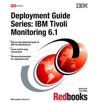 Front cover


Deployment Guide
Series: IBM Tivoli
Monitoring 6.1
Step-by-step deployment guide for
IBM Tivoli Monitoring 6.1

Covers small to large
environments

Discusses best practices
for a deployment plan




                                                  Vasfi Gucer
                                                   Ana Godoy



ibm.com/redbooks
 