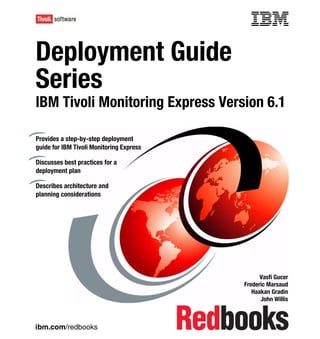 Front cover


Deployment Guide
Series
IBM Tivoli Monitoring Express Version 6.1

Provides a step-by-step deployment
guide for IBM Tivoli Monitoring Express

Discusses best practices for a
deployment plan

Describes architecture and
planning considerations




                                                              Vasfi Gucer
                                                        Frederic Marsaud
                                                           Haakan Gradin
                                                              John Willis



ibm.com/redbooks
 