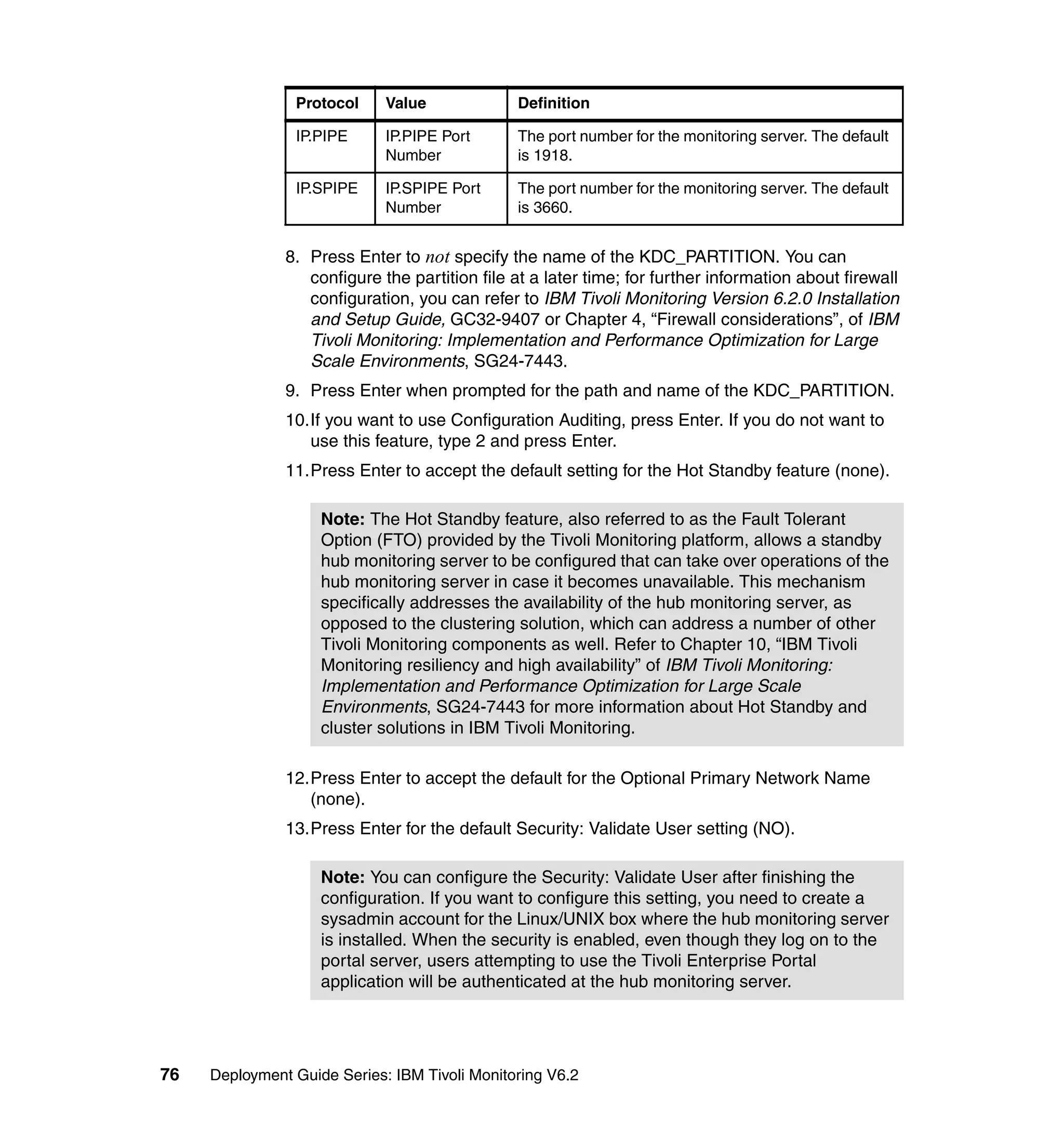 Protocol     Value             Definition

                IP.PIPE      IP.PIPE Port      The port number for the monitoring server. The default
                             Number            is 1918.

                IP.SPIPE     IP.SPIPE Port     The port number for the monitoring server. The default
                             Number            is 3660.


               8. Press Enter to not specify the name of the KDC_PARTITION. You can
                  configure the partition file at a later time; for further information about firewall
                  configuration, you can refer to IBM Tivoli Monitoring Version 6.2.0 Installation
                  and Setup Guide, GC32-9407 or Chapter 4, “Firewall considerations”, of IBM
                  Tivoli Monitoring: Implementation and Performance Optimization for Large
                  Scale Environments, SG24-7443.
               9. Press Enter when prompted for the path and name of the KDC_PARTITION.
               10.If you want to use Configuration Auditing, press Enter. If you do not want to
                  use this feature, type 2 and press Enter.
               11.Press Enter to accept the default setting for the Hot Standby feature (none).

                    Note: The Hot Standby feature, also referred to as the Fault Tolerant
                    Option (FTO) provided by the Tivoli Monitoring platform, allows a standby
                    hub monitoring server to be configured that can take over operations of the
                    hub monitoring server in case it becomes unavailable. This mechanism
                    specifically addresses the availability of the hub monitoring server, as
                    opposed to the clustering solution, which can address a number of other
                    Tivoli Monitoring components as well. Refer to Chapter 10, “IBM Tivoli
                    Monitoring resiliency and high availability” of IBM Tivoli Monitoring:
                    Implementation and Performance Optimization for Large Scale
                    Environments, SG24-7443 for more information about Hot Standby and
                    cluster solutions in IBM Tivoli Monitoring.

               12.Press Enter to accept the default for the Optional Primary Network Name
                  (none).
               13.Press Enter for the default Security: Validate User setting (NO).

                    Note: You can configure the Security: Validate User after finishing the
                    configuration. If you want to configure this setting, you need to create a
                    sysadmin account for the Linux/UNIX box where the hub monitoring server
                    is installed. When the security is enabled, even though they log on to the
                    portal server, users attempting to use the Tivoli Enterprise Portal
                    application will be authenticated at the hub monitoring server.




76   Deployment Guide Series: IBM Tivoli Monitoring V6.2
 
