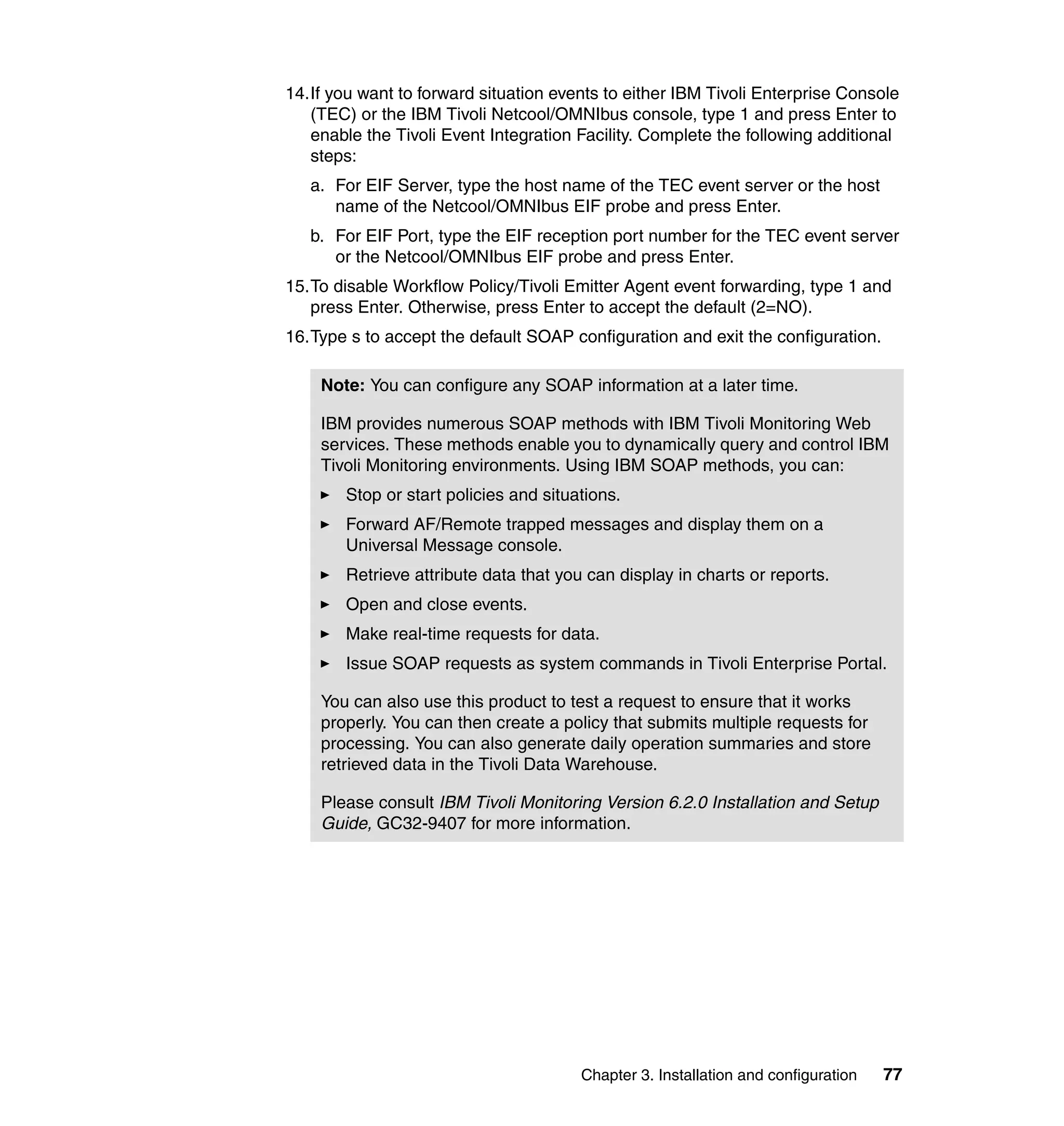14.If you want to forward situation events to either IBM Tivoli Enterprise Console
   (TEC) or the IBM Tivoli Netcool/OMNIbus console, type 1 and press Enter to
   enable the Tivoli Event Integration Facility. Complete the following additional
   steps:
   a. For EIF Server, type the host name of the TEC event server or the host
      name of the Netcool/OMNIbus EIF probe and press Enter.
   b. For EIF Port, type the EIF reception port number for the TEC event server
      or the Netcool/OMNIbus EIF probe and press Enter.
15.To disable Workflow Policy/Tivoli Emitter Agent event forwarding, type 1 and
   press Enter. Otherwise, press Enter to accept the default (2=NO).
16.Type s to accept the default SOAP configuration and exit the configuration.

    Note: You can configure any SOAP information at a later time.

    IBM provides numerous SOAP methods with IBM Tivoli Monitoring Web
    services. These methods enable you to dynamically query and control IBM
    Tivoli Monitoring environments. Using IBM SOAP methods, you can:
        Stop or start policies and situations.
        Forward AF/Remote trapped messages and display them on a
        Universal Message console.
        Retrieve attribute data that you can display in charts or reports.
        Open and close events.
        Make real-time requests for data.
        Issue SOAP requests as system commands in Tivoli Enterprise Portal.

    You can also use this product to test a request to ensure that it works
    properly. You can then create a policy that submits multiple requests for
    processing. You can also generate daily operation summaries and store
    retrieved data in the Tivoli Data Warehouse.

    Please consult IBM Tivoli Monitoring Version 6.2.0 Installation and Setup
    Guide, GC32-9407 for more information.




                                        Chapter 3. Installation and configuration   77
 