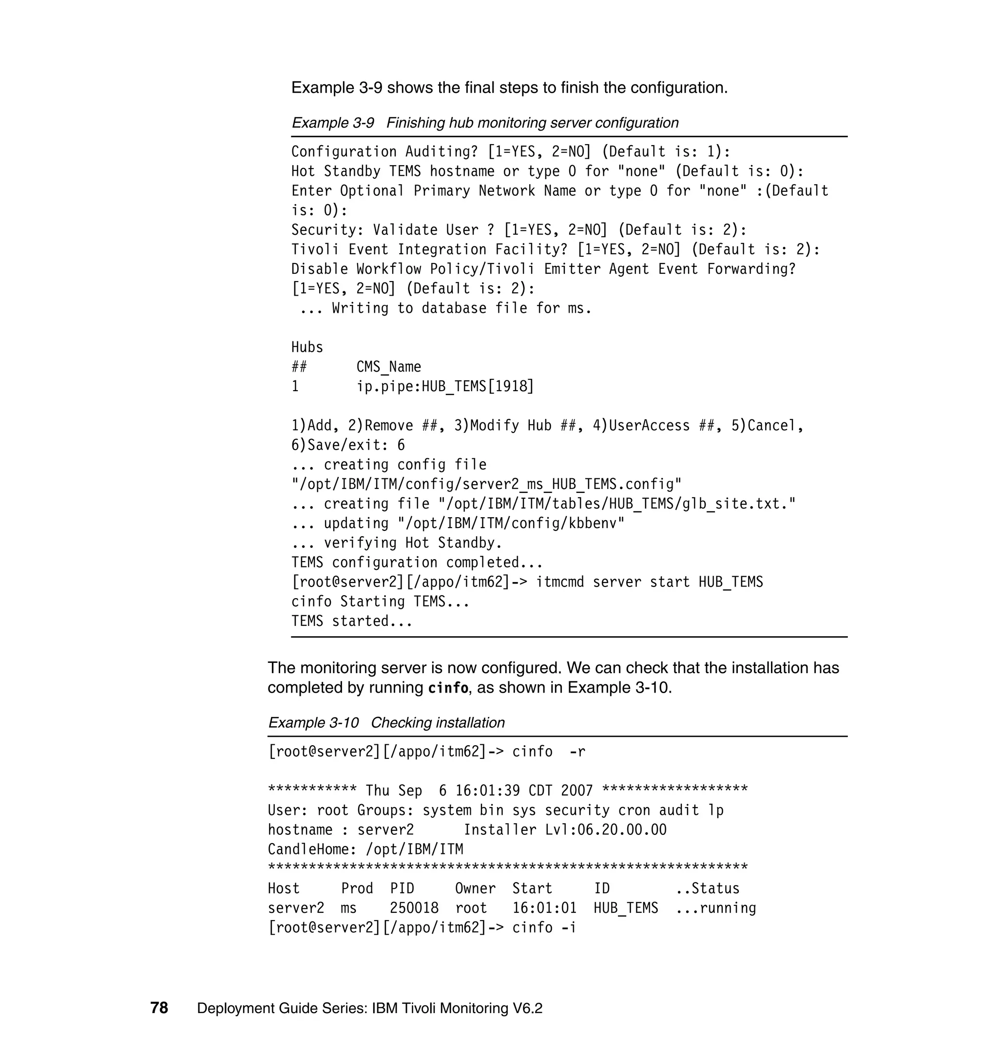 Example 3-9 shows the final steps to finish the configuration.

                  Example 3-9 Finishing hub monitoring server configuration
                  Configuration Auditing? [1=YES, 2=NO] (Default is: 1):
                  Hot Standby TEMS hostname or type 0 for "none" (Default is: 0):
                  Enter Optional Primary Network Name or type 0 for "none" :(Default
                  is: 0):
                  Security: Validate User ? [1=YES, 2=NO] (Default is: 2):
                  Tivoli Event Integration Facility? [1=YES, 2=NO] (Default is: 2):
                  Disable Workflow Policy/Tivoli Emitter Agent Event Forwarding?
                  [1=YES, 2=NO] (Default is: 2):
                   ... Writing to database file for ms.

                  Hubs
                  ##        CMS_Name
                  1         ip.pipe:HUB_TEMS[1918]

                  1)Add, 2)Remove ##, 3)Modify Hub ##, 4)UserAccess ##, 5)Cancel,
                  6)Save/exit: 6
                  ... creating config file
                  "/opt/IBM/ITM/config/server2_ms_HUB_TEMS.config"
                  ... creating file "/opt/IBM/ITM/tables/HUB_TEMS/glb_site.txt."
                  ... updating "/opt/IBM/ITM/config/kbbenv"
                  ... verifying Hot Standby.
                  TEMS configuration completed...
                  [root@server2][/appo/itm62]-> itmcmd server start HUB_TEMS
                  cinfo Starting TEMS...
                  TEMS started...

               The monitoring server is now configured. We can check that the installation has
               completed by running cinfo, as shown in Example 3-10.

               Example 3-10 Checking installation
               [root@server2][/appo/itm62]-> cinfo         -r

               *********** Thu Sep 6 16:01:39 CDT 2007 ******************
               User: root Groups: system bin sys security cron audit lp
               hostname : server2       Installer Lvl:06.20.00.00
               CandleHome: /opt/IBM/ITM
               ***********************************************************
               Host     Prod PID      Owner Start       ID        ..Status
               server2 ms     250018 root     16:01:01 HUB_TEMS ...running
               [root@server2][/appo/itm62]-> cinfo -i



78   Deployment Guide Series: IBM Tivoli Monitoring V6.2
 