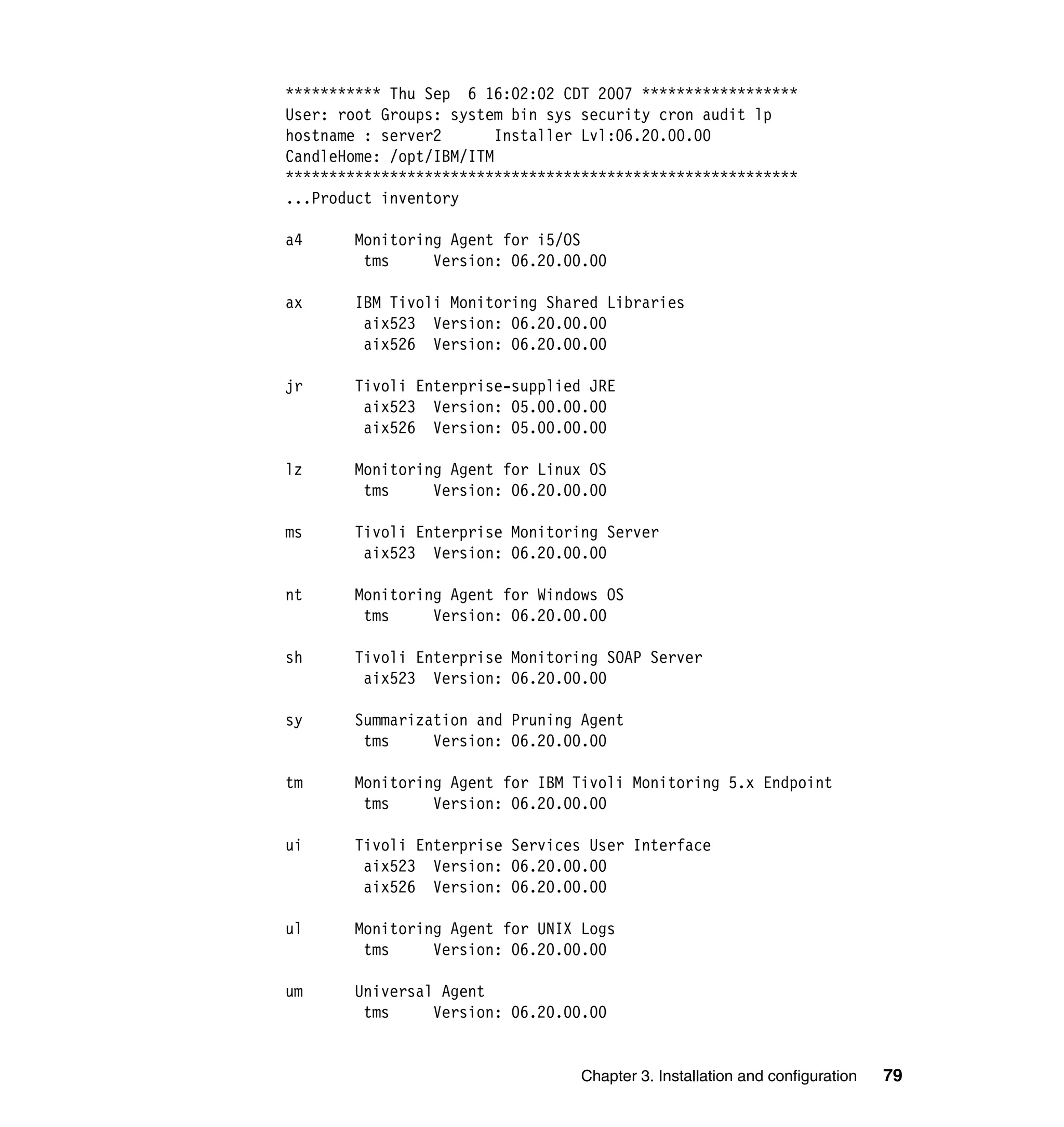 *********** Thu Sep 6 16:02:02 CDT 2007 ******************
User: root Groups: system bin sys security cron audit lp
hostname : server2       Installer Lvl:06.20.00.00
CandleHome: /opt/IBM/ITM
***********************************************************
...Product inventory

a4     Monitoring Agent for i5/OS
        tms     Version: 06.20.00.00

ax     IBM Tivoli Monitoring Shared Libraries
        aix523 Version: 06.20.00.00
        aix526 Version: 06.20.00.00

jr     Tivoli Enterprise-supplied JRE
        aix523 Version: 05.00.00.00
        aix526 Version: 05.00.00.00

lz     Monitoring Agent for Linux OS
        tms     Version: 06.20.00.00

ms     Tivoli Enterprise Monitoring Server
        aix523 Version: 06.20.00.00

nt     Monitoring Agent for Windows OS
        tms     Version: 06.20.00.00

sh     Tivoli Enterprise Monitoring SOAP Server
        aix523 Version: 06.20.00.00

sy     Summarization and Pruning Agent
        tms     Version: 06.20.00.00

tm     Monitoring Agent for IBM Tivoli Monitoring 5.x Endpoint
        tms     Version: 06.20.00.00

ui     Tivoli Enterprise Services User Interface
        aix523 Version: 06.20.00.00
        aix526 Version: 06.20.00.00

ul     Monitoring Agent for UNIX Logs
        tms     Version: 06.20.00.00

um     Universal Agent
        tms     Version: 06.20.00.00


                                  Chapter 3. Installation and configuration   79
 