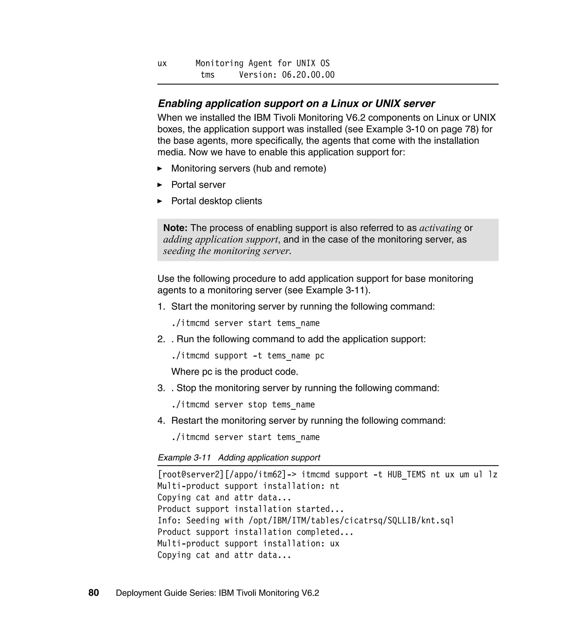 ux        Monitoring Agent for UNIX OS
                          tms     Version: 06.20.00.00


               Enabling application support on a Linux or UNIX server
               When we installed the IBM Tivoli Monitoring V6.2 components on Linux or UNIX
               boxes, the application support was installed (see Example 3-10 on page 78) for
               the base agents, more specifically, the agents that come with the installation
               media. Now we have to enable this application support for:
                    Monitoring servers (hub and remote)
                    Portal server
                    Portal desktop clients

                Note: The process of enabling support is also referred to as activating or
                adding application support, and in the case of the monitoring server, as
                seeding the monitoring server.

               Use the following procedure to add application support for base monitoring
               agents to a monitoring server (see Example 3-11).
               1. Start the monitoring server by running the following command:
                    ./itmcmd server start tems_name
               2. . Run the following command to add the application support:
                    ./itmcmd support -t tems_name pc
                    Where pc is the product code.
               3. . Stop the monitoring server by running the following command:
                    ./itmcmd server stop tems_name
               4. Restart the monitoring server by running the following command:
                    ./itmcmd server start tems_name

               Example 3-11 Adding application support
               [root@server2][/appo/itm62]-> itmcmd support -t HUB_TEMS nt ux um ul lz
               Multi-product support installation: nt
               Copying cat and attr data...
               Product support installation started...
               Info: Seeding with /opt/IBM/ITM/tables/cicatrsq/SQLLIB/knt.sql
               Product support installation completed...
               Multi-product support installation: ux
               Copying cat and attr data...


80   Deployment Guide Series: IBM Tivoli Monitoring V6.2
 