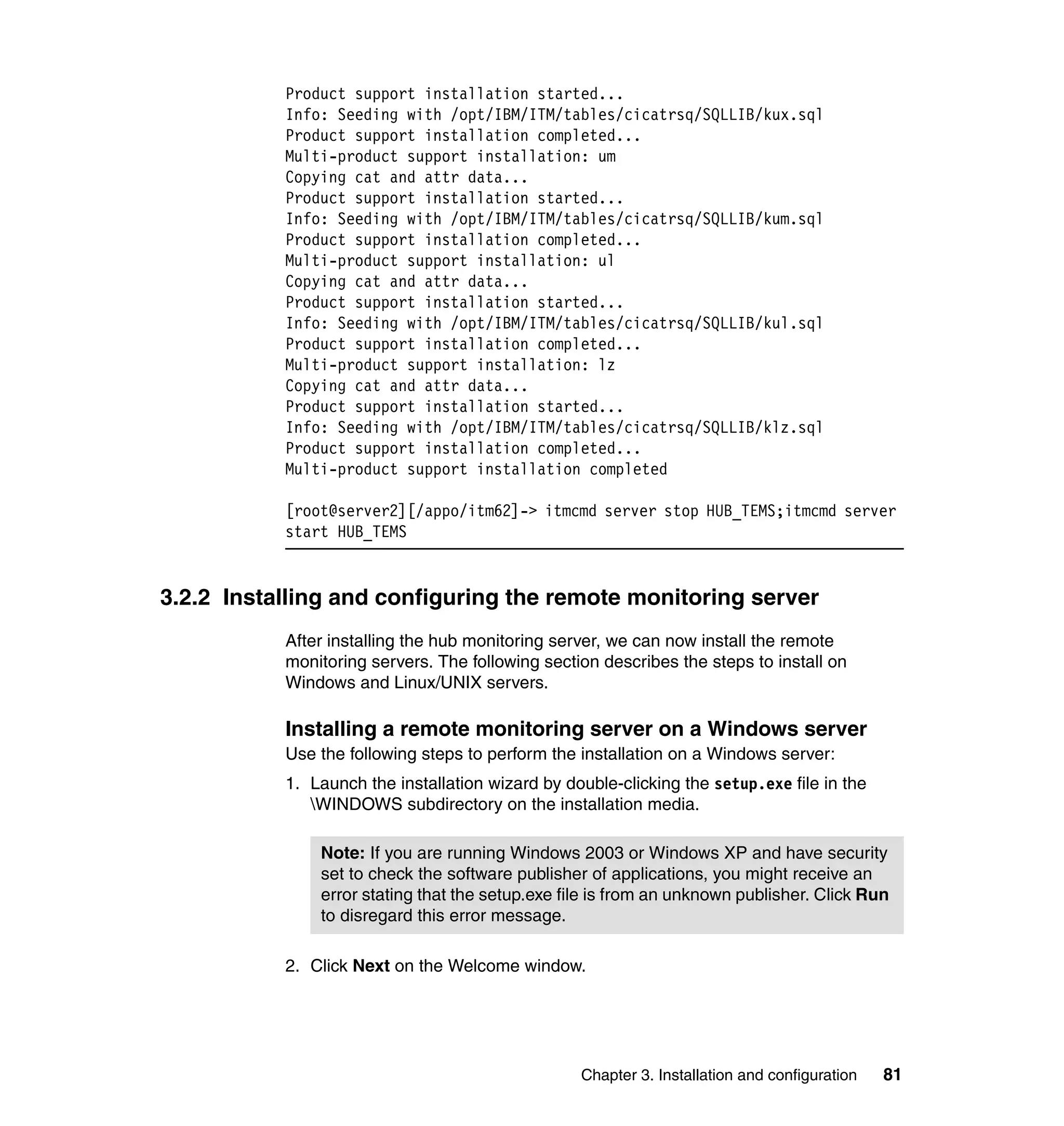 Product support installation started...
           Info: Seeding with /opt/IBM/ITM/tables/cicatrsq/SQLLIB/kux.sql
           Product support installation completed...
           Multi-product support installation: um
           Copying cat and attr data...
           Product support installation started...
           Info: Seeding with /opt/IBM/ITM/tables/cicatrsq/SQLLIB/kum.sql
           Product support installation completed...
           Multi-product support installation: ul
           Copying cat and attr data...
           Product support installation started...
           Info: Seeding with /opt/IBM/ITM/tables/cicatrsq/SQLLIB/kul.sql
           Product support installation completed...
           Multi-product support installation: lz
           Copying cat and attr data...
           Product support installation started...
           Info: Seeding with /opt/IBM/ITM/tables/cicatrsq/SQLLIB/klz.sql
           Product support installation completed...
           Multi-product support installation completed

           [root@server2][/appo/itm62]-> itmcmd server stop HUB_TEMS;itmcmd server
           start HUB_TEMS


3.2.2 Installing and configuring the remote monitoring server
           After installing the hub monitoring server, we can now install the remote
           monitoring servers. The following section describes the steps to install on
           Windows and Linux/UNIX servers.

           Installing a remote monitoring server on a Windows server
           Use the following steps to perform the installation on a Windows server:
           1. Launch the installation wizard by double-clicking the setup.exe file in the
              WINDOWS subdirectory on the installation media.

               Note: If you are running Windows 2003 or Windows XP and have security
               set to check the software publisher of applications, you might receive an
               error stating that the setup.exe file is from an unknown publisher. Click Run
               to disregard this error message.

           2. Click Next on the Welcome window.




                                                  Chapter 3. Installation and configuration   81
 
