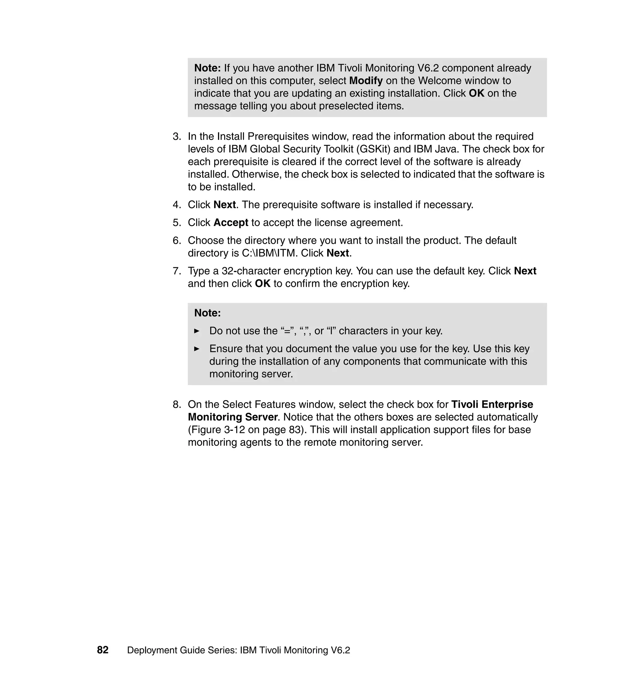 Note: If you have another IBM Tivoli Monitoring V6.2 component already
                    installed on this computer, select Modify on the Welcome window to
                    indicate that you are updating an existing installation. Click OK on the
                    message telling you about preselected items.

               3. In the Install Prerequisites window, read the information about the required
                  levels of IBM Global Security Toolkit (GSKit) and IBM Java. The check box for
                  each prerequisite is cleared if the correct level of the software is already
                  installed. Otherwise, the check box is selected to indicated that the software is
                  to be installed.
               4. Click Next. The prerequisite software is installed if necessary.
               5. Click Accept to accept the license agreement.
               6. Choose the directory where you want to install the product. The default
                  directory is C:IBMITM. Click Next.
               7. Type a 32-character encryption key. You can use the default key. Click Next
                  and then click OK to confirm the encryption key.

                    Note:
                       Do not use the “=”, “,”, or “l” characters in your key.
                       Ensure that you document the value you use for the key. Use this key
                       during the installation of any components that communicate with this
                       monitoring server.

               8. On the Select Features window, select the check box for Tivoli Enterprise
                  Monitoring Server. Notice that the others boxes are selected automatically
                  (Figure 3-12 on page 83). This will install application support files for base
                  monitoring agents to the remote monitoring server.




82   Deployment Guide Series: IBM Tivoli Monitoring V6.2
 