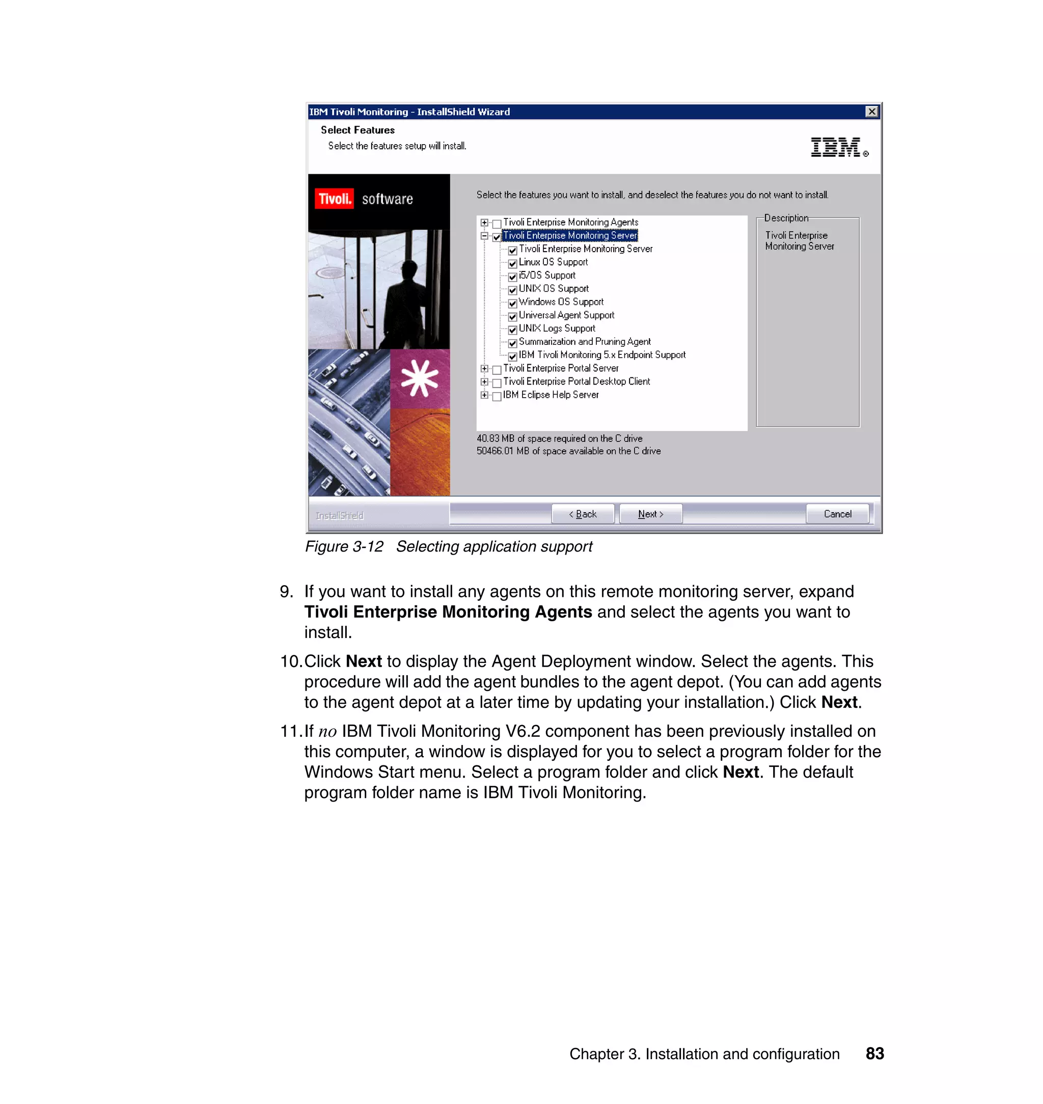 Figure 3-12 Selecting application support

9. If you want to install any agents on this remote monitoring server, expand
   Tivoli Enterprise Monitoring Agents and select the agents you want to
   install.
10.Click Next to display the Agent Deployment window. Select the agents. This
   procedure will add the agent bundles to the agent depot. (You can add agents
   to the agent depot at a later time by updating your installation.) Click Next.
11.If no IBM Tivoli Monitoring V6.2 component has been previously installed on
   this computer, a window is displayed for you to select a program folder for the
   Windows Start menu. Select a program folder and click Next. The default
   program folder name is IBM Tivoli Monitoring.




                                        Chapter 3. Installation and configuration   83
 