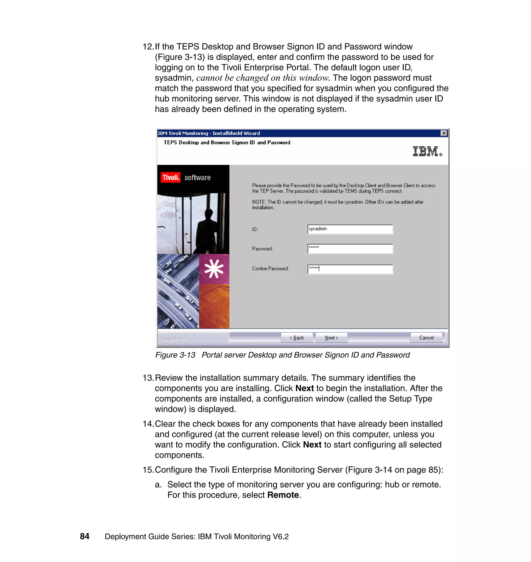 12.If the TEPS Desktop and Browser Signon ID and Password window
                  (Figure 3-13) is displayed, enter and confirm the password to be used for
                  logging on to the Tivoli Enterprise Portal. The default logon user ID,
                  sysadmin, cannot be changed on this window. The logon password must
                  match the password that you specified for sysadmin when you configured the
                  hub monitoring server. This window is not displayed if the sysadmin user ID
                  has already been defined in the operating system.




                  Figure 3-13 Portal server Desktop and Browser Signon ID and Password

               13.Review the installation summary details. The summary identifies the
                  components you are installing. Click Next to begin the installation. After the
                  components are installed, a configuration window (called the Setup Type
                  window) is displayed.
               14.Clear the check boxes for any components that have already been installed
                  and configured (at the current release level) on this computer, unless you
                  want to modify the configuration. Click Next to start configuring all selected
                  components.
               15.Configure the Tivoli Enterprise Monitoring Server (Figure 3-14 on page 85):
                  a. Select the type of monitoring server you are configuring: hub or remote.
                     For this procedure, select Remote.



84   Deployment Guide Series: IBM Tivoli Monitoring V6.2
 