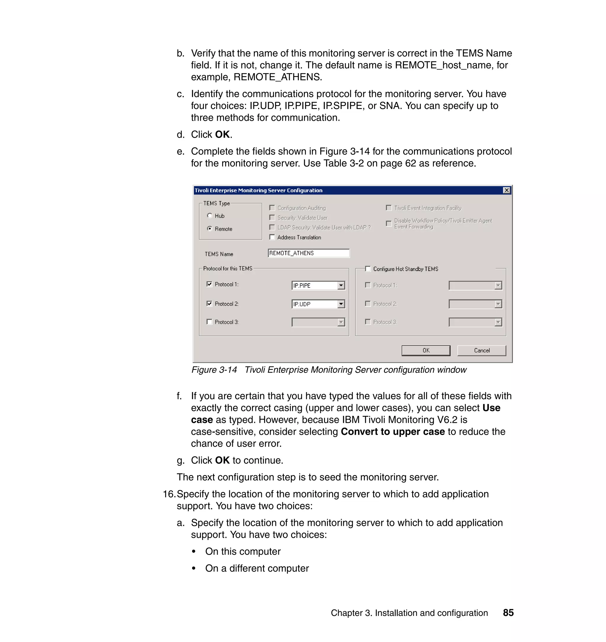 b. Verify that the name of this monitoring server is correct in the TEMS Name
      field. If it is not, change it. The default name is REMOTE_host_name, for
      example, REMOTE_ATHENS.
   c. Identify the communications protocol for the monitoring server. You have
      four choices: IP.UDP, IP.PIPE, IP.SPIPE, or SNA. You can specify up to
      three methods for communication.
   d. Click OK.
   e. Complete the fields shown in Figure 3-14 for the communications protocol
      for the monitoring server. Use Table 3-2 on page 62 as reference.




      Figure 3-14 Tivoli Enterprise Monitoring Server configuration window

   f. If you are certain that you have typed the values for all of these fields with
      exactly the correct casing (upper and lower cases), you can select Use
      case as typed. However, because IBM Tivoli Monitoring V6.2 is
      case-sensitive, consider selecting Convert to upper case to reduce the
      chance of user error.
   g. Click OK to continue.
   The next configuration step is to seed the monitoring server.
16.Specify the location of the monitoring server to which to add application
   support. You have two choices:
   a. Specify the location of the monitoring server to which to add application
      support. You have two choices:
      •   On this computer
      •   On a different computer



                                        Chapter 3. Installation and configuration   85
 