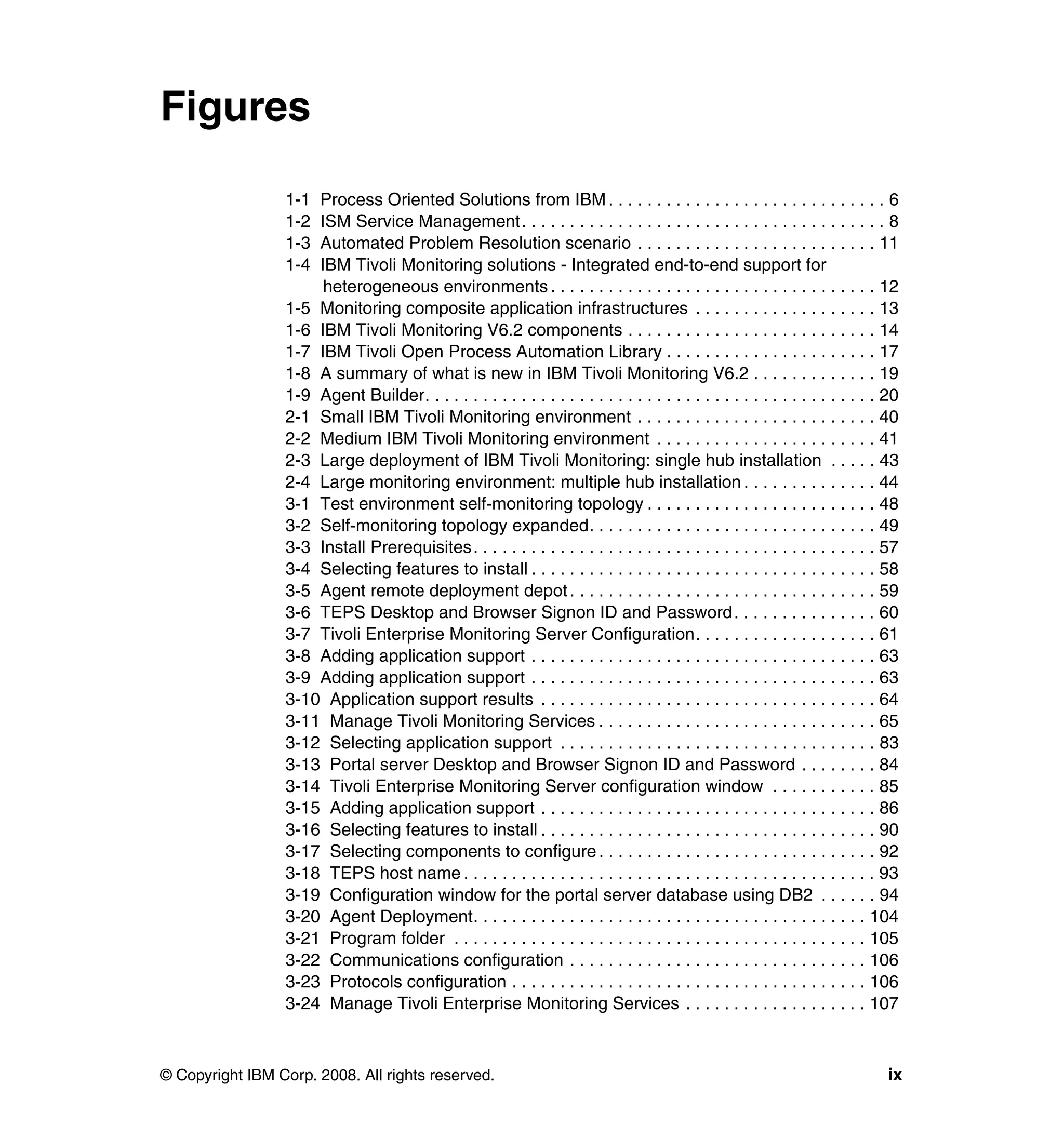 Figures

                 1-1 Process Oriented Solutions from IBM . . . . . . . . . . . . . . . . . . . . . . . . . . . . . 6
                 1-2 ISM Service Management. . . . . . . . . . . . . . . . . . . . . . . . . . . . . . . . . . . . . . 8
                 1-3 Automated Problem Resolution scenario . . . . . . . . . . . . . . . . . . . . . . . . . 11
                 1-4 IBM Tivoli Monitoring solutions - Integrated end-to-end support for
                      heterogeneous environments . . . . . . . . . . . . . . . . . . . . . . . . . . . . . . . . . . 12
                 1-5 Monitoring composite application infrastructures . . . . . . . . . . . . . . . . . . . 13
                 1-6 IBM Tivoli Monitoring V6.2 components . . . . . . . . . . . . . . . . . . . . . . . . . . 14
                 1-7 IBM Tivoli Open Process Automation Library . . . . . . . . . . . . . . . . . . . . . . 17
                 1-8 A summary of what is new in IBM Tivoli Monitoring V6.2 . . . . . . . . . . . . . 19
                 1-9 Agent Builder. . . . . . . . . . . . . . . . . . . . . . . . . . . . . . . . . . . . . . . . . . . . . . . 20
                 2-1 Small IBM Tivoli Monitoring environment . . . . . . . . . . . . . . . . . . . . . . . . . 40
                 2-2 Medium IBM Tivoli Monitoring environment . . . . . . . . . . . . . . . . . . . . . . . 41
                 2-3 Large deployment of IBM Tivoli Monitoring: single hub installation . . . . . 43
                 2-4 Large monitoring environment: multiple hub installation . . . . . . . . . . . . . . 44
                 3-1 Test environment self-monitoring topology . . . . . . . . . . . . . . . . . . . . . . . . 48
                 3-2 Self-monitoring topology expanded. . . . . . . . . . . . . . . . . . . . . . . . . . . . . . 49
                 3-3 Install Prerequisites. . . . . . . . . . . . . . . . . . . . . . . . . . . . . . . . . . . . . . . . . . 57
                 3-4 Selecting features to install . . . . . . . . . . . . . . . . . . . . . . . . . . . . . . . . . . . . 58
                 3-5 Agent remote deployment depot . . . . . . . . . . . . . . . . . . . . . . . . . . . . . . . . 59
                 3-6 TEPS Desktop and Browser Signon ID and Password . . . . . . . . . . . . . . . 60
                 3-7 Tivoli Enterprise Monitoring Server Configuration. . . . . . . . . . . . . . . . . . . 61
                 3-8 Adding application support . . . . . . . . . . . . . . . . . . . . . . . . . . . . . . . . . . . . 63
                 3-9 Adding application support . . . . . . . . . . . . . . . . . . . . . . . . . . . . . . . . . . . . 63
                 3-10 Application support results . . . . . . . . . . . . . . . . . . . . . . . . . . . . . . . . . . . 64
                 3-11 Manage Tivoli Monitoring Services . . . . . . . . . . . . . . . . . . . . . . . . . . . . . 65
                 3-12 Selecting application support . . . . . . . . . . . . . . . . . . . . . . . . . . . . . . . . . 83
                 3-13 Portal server Desktop and Browser Signon ID and Password . . . . . . . . 84
                 3-14 Tivoli Enterprise Monitoring Server configuration window . . . . . . . . . . . 85
                 3-15 Adding application support . . . . . . . . . . . . . . . . . . . . . . . . . . . . . . . . . . . 86
                 3-16 Selecting features to install . . . . . . . . . . . . . . . . . . . . . . . . . . . . . . . . . . . 90
                 3-17 Selecting components to configure . . . . . . . . . . . . . . . . . . . . . . . . . . . . . 92
                 3-18 TEPS host name . . . . . . . . . . . . . . . . . . . . . . . . . . . . . . . . . . . . . . . . . . . 93
                 3-19 Configuration window for the portal server database using DB2 . . . . . . 94
                 3-20 Agent Deployment. . . . . . . . . . . . . . . . . . . . . . . . . . . . . . . . . . . . . . . . . 104
                 3-21 Program folder . . . . . . . . . . . . . . . . . . . . . . . . . . . . . . . . . . . . . . . . . . . 105
                 3-22 Communications configuration . . . . . . . . . . . . . . . . . . . . . . . . . . . . . . . 106
                 3-23 Protocols configuration . . . . . . . . . . . . . . . . . . . . . . . . . . . . . . . . . . . . . 106
                 3-24 Manage Tivoli Enterprise Monitoring Services . . . . . . . . . . . . . . . . . . . 107



© Copyright IBM Corp. 2008. All rights reserved.                                                                                ix
 