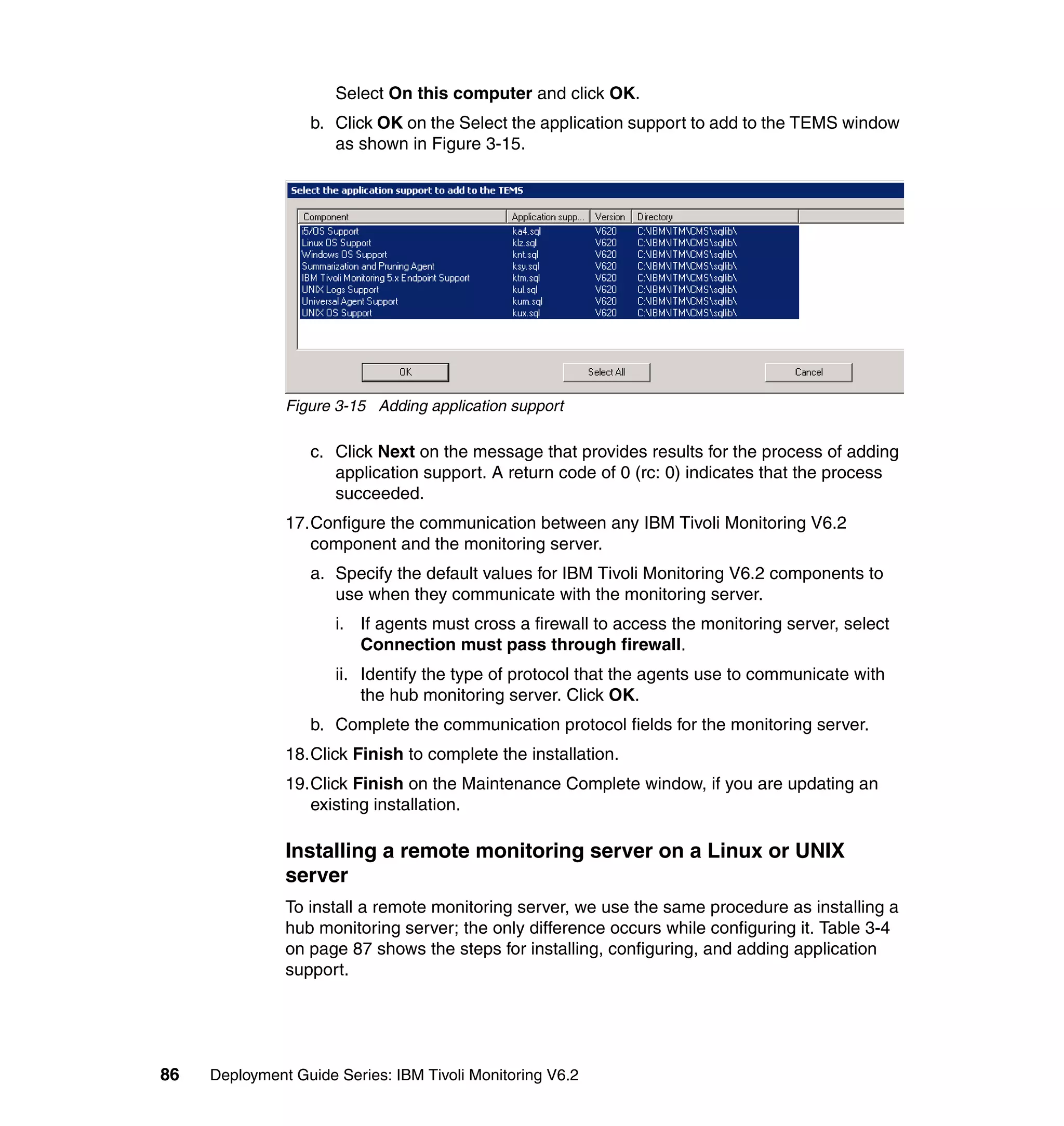 Select On this computer and click OK.
                  b. Click OK on the Select the application support to add to the TEMS window
                     as shown in Figure 3-15.




               Figure 3-15 Adding application support

                  c. Click Next on the message that provides results for the process of adding
                     application support. A return code of 0 (rc: 0) indicates that the process
                     succeeded.
               17.Configure the communication between any IBM Tivoli Monitoring V6.2
                  component and the monitoring server.
                  a. Specify the default values for IBM Tivoli Monitoring V6.2 components to
                     use when they communicate with the monitoring server.
                      i. If agents must cross a firewall to access the monitoring server, select
                         Connection must pass through firewall.
                      ii. Identify the type of protocol that the agents use to communicate with
                          the hub monitoring server. Click OK.
                  b. Complete the communication protocol fields for the monitoring server.
               18.Click Finish to complete the installation.
               19.Click Finish on the Maintenance Complete window, if you are updating an
                  existing installation.

               Installing a remote monitoring server on a Linux or UNIX
               server
               To install a remote monitoring server, we use the same procedure as installing a
               hub monitoring server; the only difference occurs while configuring it. Table 3-4
               on page 87 shows the steps for installing, configuring, and adding application
               support.




86   Deployment Guide Series: IBM Tivoli Monitoring V6.2
 