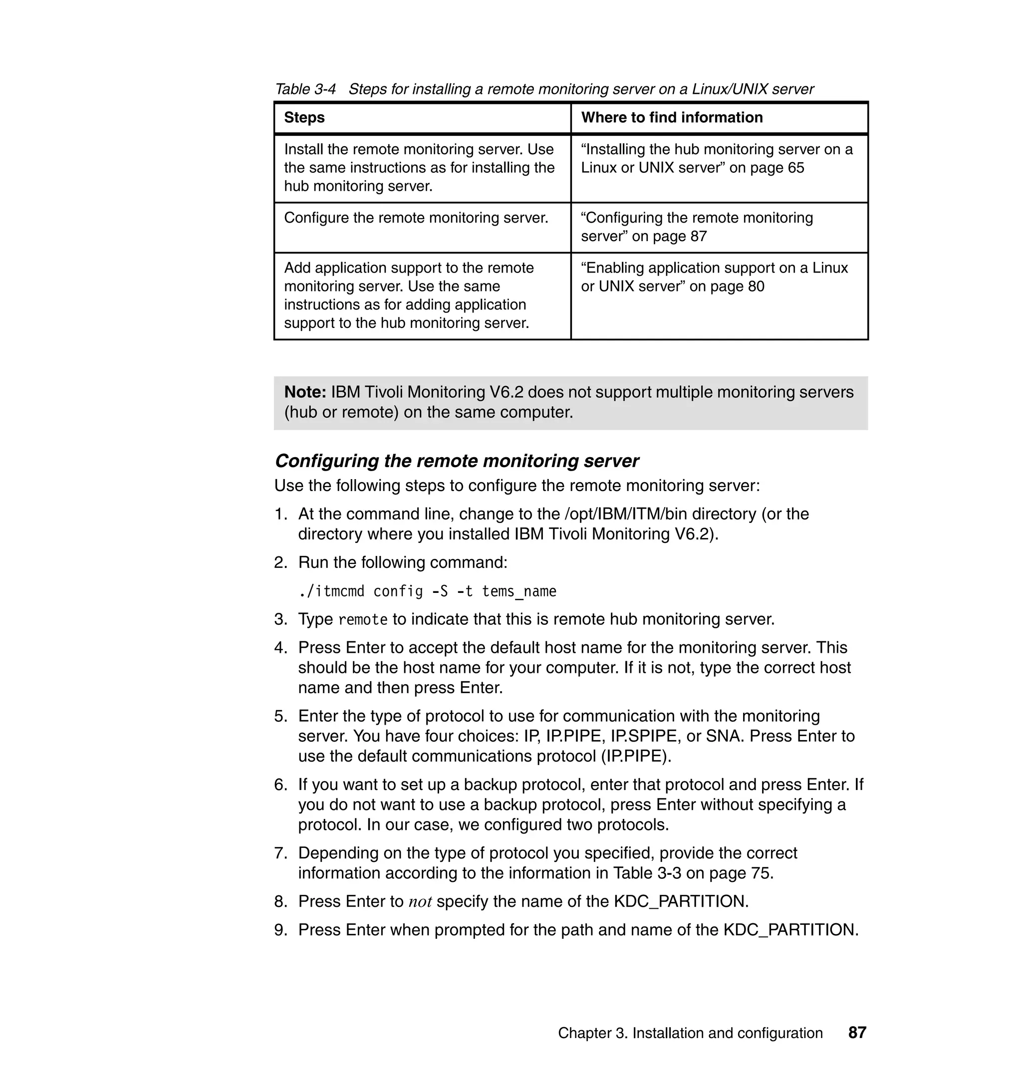 Table 3-4 Steps for installing a remote monitoring server on a Linux/UNIX server
 Steps                                            Where to find information

 Install the remote monitoring server. Use        “Installing the hub monitoring server on a
 the same instructions as for installing the      Linux or UNIX server” on page 65
 hub monitoring server.

 Configure the remote monitoring server.          “Configuring the remote monitoring
                                                  server” on page 87

 Add application support to the remote            “Enabling application support on a Linux
 monitoring server. Use the same                  or UNIX server” on page 80
 instructions as for adding application
 support to the hub monitoring server.



 Note: IBM Tivoli Monitoring V6.2 does not support multiple monitoring servers
 (hub or remote) on the same computer.

Configuring the remote monitoring server
Use the following steps to configure the remote monitoring server:
1. At the command line, change to the /opt/IBM/ITM/bin directory (or the
   directory where you installed IBM Tivoli Monitoring V6.2).
2. Run the following command:
   ./itmcmd config -S -t tems_name
3. Type remote to indicate that this is remote hub monitoring server.
4. Press Enter to accept the default host name for the monitoring server. This
   should be the host name for your computer. If it is not, type the correct host
   name and then press Enter.
5. Enter the type of protocol to use for communication with the monitoring
   server. You have four choices: IP, IP.PIPE, IP.SPIPE, or SNA. Press Enter to
   use the default communications protocol (IP.PIPE).
6. If you want to set up a backup protocol, enter that protocol and press Enter. If
   you do not want to use a backup protocol, press Enter without specifying a
   protocol. In our case, we configured two protocols.
7. Depending on the type of protocol you specified, provide the correct
   information according to the information in Table 3-3 on page 75.
8. Press Enter to not specify the name of the KDC_PARTITION.
9. Press Enter when prompted for the path and name of the KDC_PARTITION.




                                               Chapter 3. Installation and configuration     87
 