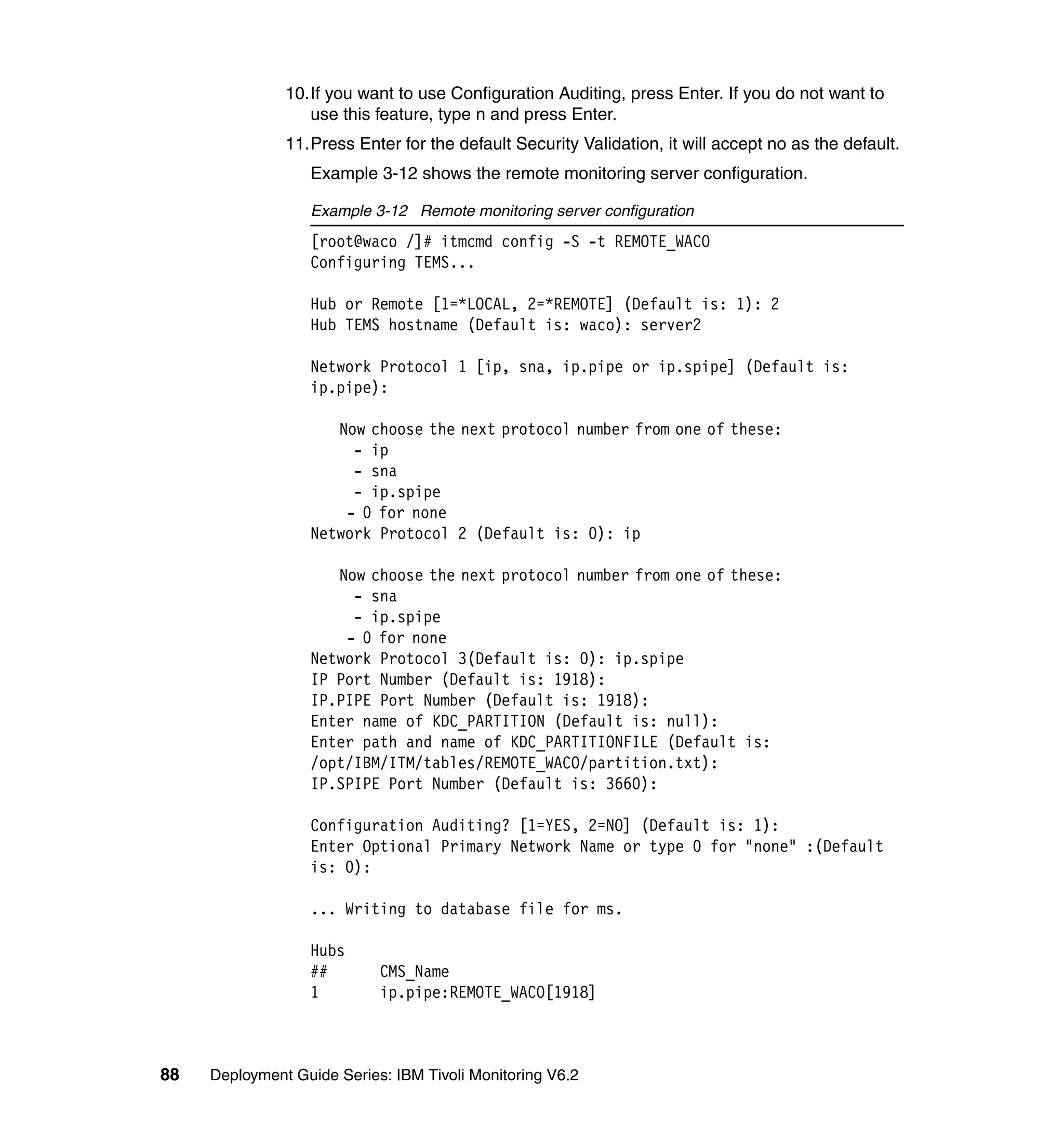 10.If you want to use Configuration Auditing, press Enter. If you do not want to
                  use this feature, type n and press Enter.
               11.Press Enter for the default Security Validation, it will accept no as the default.
                  Example 3-12 shows the remote monitoring server configuration.

                  Example 3-12 Remote monitoring server configuration
                  [root@waco /]# itmcmd config -S -t REMOTE_WACO
                  Configuring TEMS...

                  Hub or Remote [1=*LOCAL, 2=*REMOTE] (Default is: 1): 2
                  Hub TEMS hostname (Default is: waco): server2

                  Network Protocol 1 [ip, sna, ip.pipe or ip.spipe] (Default is:
                  ip.pipe):

                     Now choose the next protocol number from one of these:
                       - ip
                       - sna
                       - ip.spipe
                      - 0 for none
                  Network Protocol 2 (Default is: 0): ip

                     Now choose the next protocol number from one of these:
                       - sna
                       - ip.spipe
                      - 0 for none
                  Network Protocol 3(Default is: 0): ip.spipe
                  IP Port Number (Default is: 1918):
                  IP.PIPE Port Number (Default is: 1918):
                  Enter name of KDC_PARTITION (Default is: null):
                  Enter path and name of KDC_PARTITIONFILE (Default is:
                  /opt/IBM/ITM/tables/REMOTE_WACO/partition.txt):
                  IP.SPIPE Port Number (Default is: 3660):

                  Configuration Auditing? [1=YES, 2=NO] (Default is: 1):
                  Enter Optional Primary Network Name or type 0 for "none" :(Default
                  is: 0):

                  ... Writing to database file for ms.

                  Hubs
                  ##        CMS_Name
                  1         ip.pipe:REMOTE_WACO[1918]



88   Deployment Guide Series: IBM Tivoli Monitoring V6.2
 