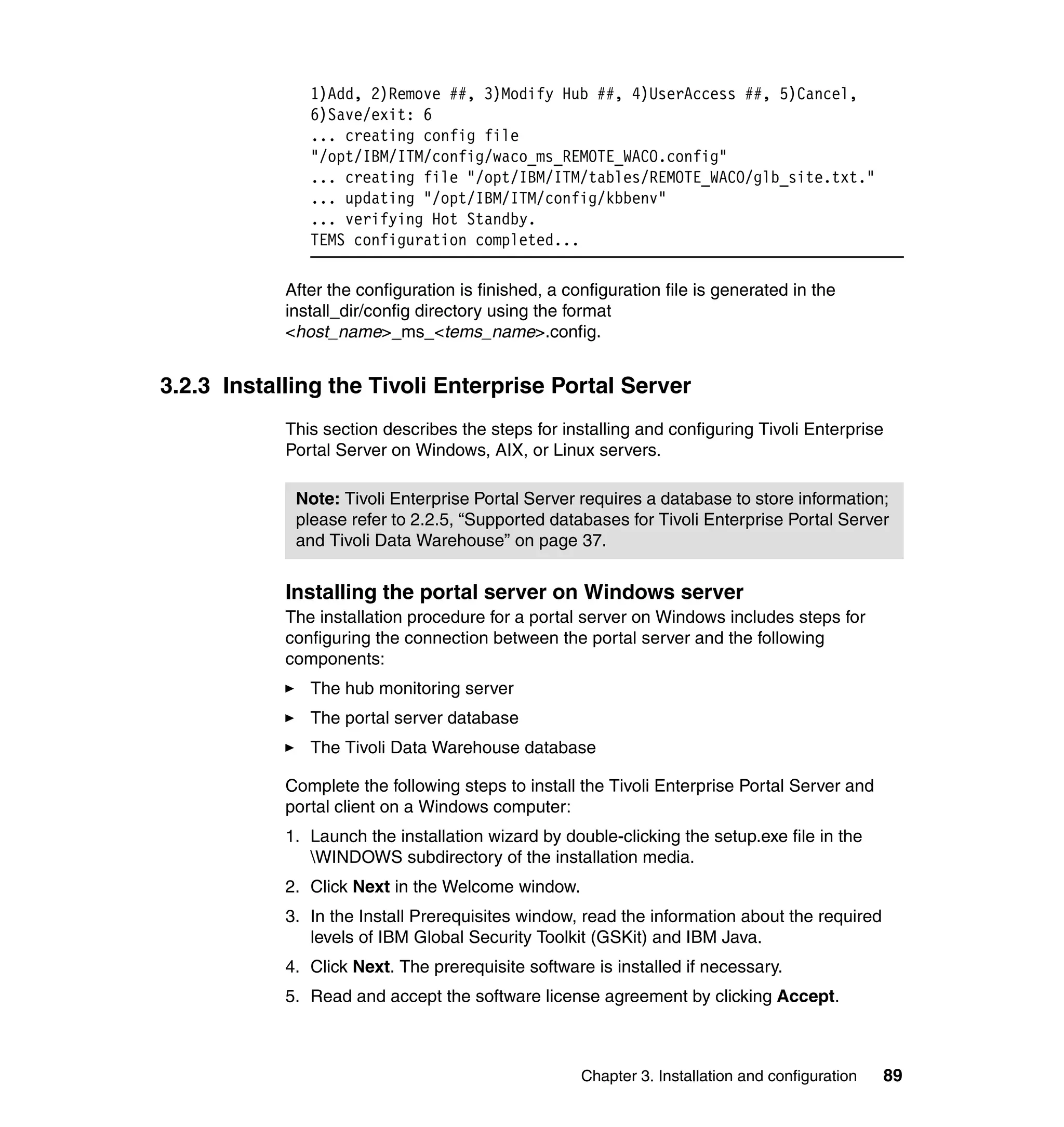 1)Add, 2)Remove ##, 3)Modify Hub ##, 4)UserAccess ##, 5)Cancel,
               6)Save/exit: 6
               ... creating config file
               "/opt/IBM/ITM/config/waco_ms_REMOTE_WACO.config"
               ... creating file "/opt/IBM/ITM/tables/REMOTE_WACO/glb_site.txt."
               ... updating "/opt/IBM/ITM/config/kbbenv"
               ... verifying Hot Standby.
               TEMS configuration completed...

            After the configuration is finished, a configuration file is generated in the
            install_dir/config directory using the format
            <host_name>_ms_<tems_name>.config.


3.2.3 Installing the Tivoli Enterprise Portal Server
            This section describes the steps for installing and configuring Tivoli Enterprise
            Portal Server on Windows, AIX, or Linux servers.

             Note: Tivoli Enterprise Portal Server requires a database to store information;
             please refer to 2.2.5, “Supported databases for Tivoli Enterprise Portal Server
             and Tivoli Data Warehouse” on page 37.


            Installing the portal server on Windows server
            The installation procedure for a portal server on Windows includes steps for
            configuring the connection between the portal server and the following
            components:
               The hub monitoring server
               The portal server database
               The Tivoli Data Warehouse database

            Complete the following steps to install the Tivoli Enterprise Portal Server and
            portal client on a Windows computer:
            1. Launch the installation wizard by double-clicking the setup.exe file in the
               WINDOWS subdirectory of the installation media.
            2. Click Next in the Welcome window.
            3. In the Install Prerequisites window, read the information about the required
               levels of IBM Global Security Toolkit (GSKit) and IBM Java.
            4. Click Next. The prerequisite software is installed if necessary.
            5. Read and accept the software license agreement by clicking Accept.



                                                     Chapter 3. Installation and configuration   89
 