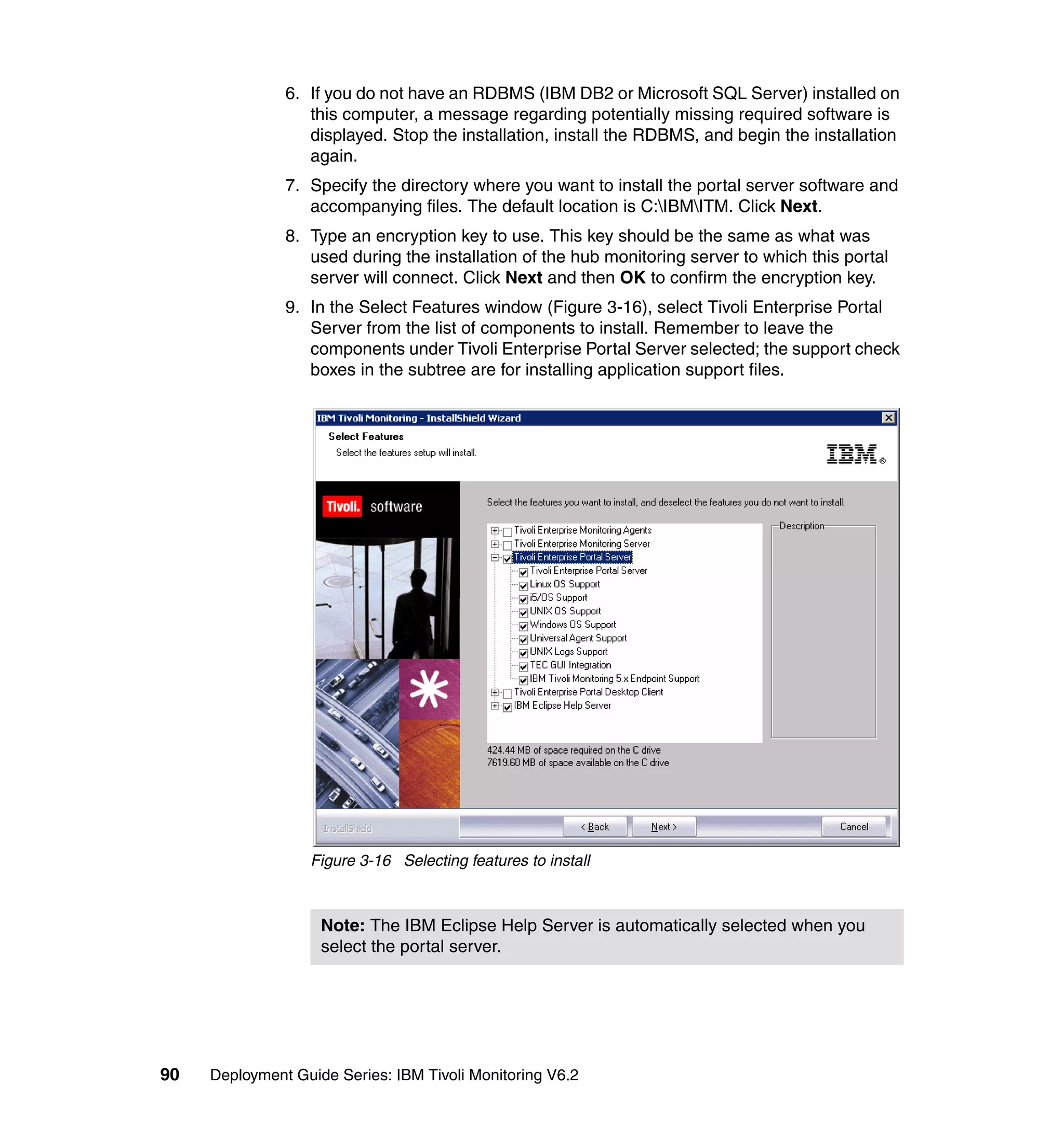6. If you do not have an RDBMS (IBM DB2 or Microsoft SQL Server) installed on
                  this computer, a message regarding potentially missing required software is
                  displayed. Stop the installation, install the RDBMS, and begin the installation
                  again.
               7. Specify the directory where you want to install the portal server software and
                  accompanying files. The default location is C:IBMITM. Click Next.
               8. Type an encryption key to use. This key should be the same as what was
                  used during the installation of the hub monitoring server to which this portal
                  server will connect. Click Next and then OK to confirm the encryption key.
               9. In the Select Features window (Figure 3-16), select Tivoli Enterprise Portal
                  Server from the list of components to install. Remember to leave the
                  components under Tivoli Enterprise Portal Server selected; the support check
                  boxes in the subtree are for installing application support files.




                  Figure 3-16 Selecting features to install



                    Note: The IBM Eclipse Help Server is automatically selected when you
                    select the portal server.




90   Deployment Guide Series: IBM Tivoli Monitoring V6.2
 