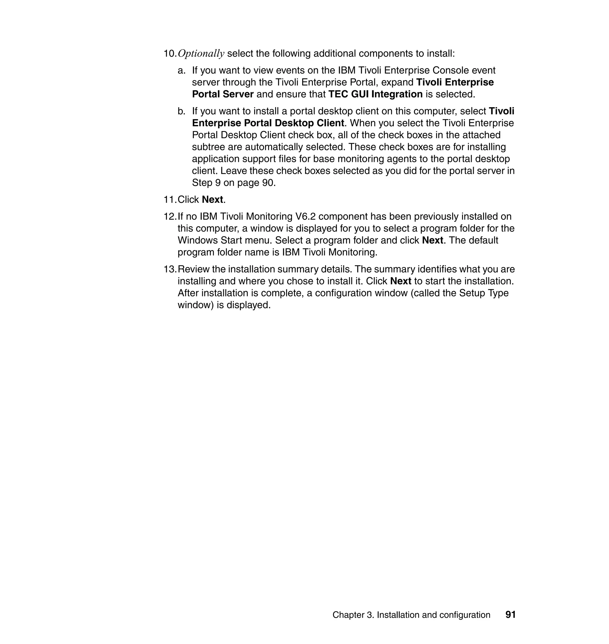 10. Optionally select the following additional components to install:
   a. If you want to view events on the IBM Tivoli Enterprise Console event
      server through the Tivoli Enterprise Portal, expand Tivoli Enterprise
      Portal Server and ensure that TEC GUI Integration is selected.
   b. If you want to install a portal desktop client on this computer, select Tivoli
      Enterprise Portal Desktop Client. When you select the Tivoli Enterprise
      Portal Desktop Client check box, all of the check boxes in the attached
      subtree are automatically selected. These check boxes are for installing
      application support files for base monitoring agents to the portal desktop
      client. Leave these check boxes selected as you did for the portal server in
      Step 9 on page 90.
11.Click Next.
12.If no IBM Tivoli Monitoring V6.2 component has been previously installed on
   this computer, a window is displayed for you to select a program folder for the
   Windows Start menu. Select a program folder and click Next. The default
   program folder name is IBM Tivoli Monitoring.
13.Review the installation summary details. The summary identifies what you are
   installing and where you chose to install it. Click Next to start the installation.
   After installation is complete, a configuration window (called the Setup Type
   window) is displayed.




                                         Chapter 3. Installation and configuration   91
 
