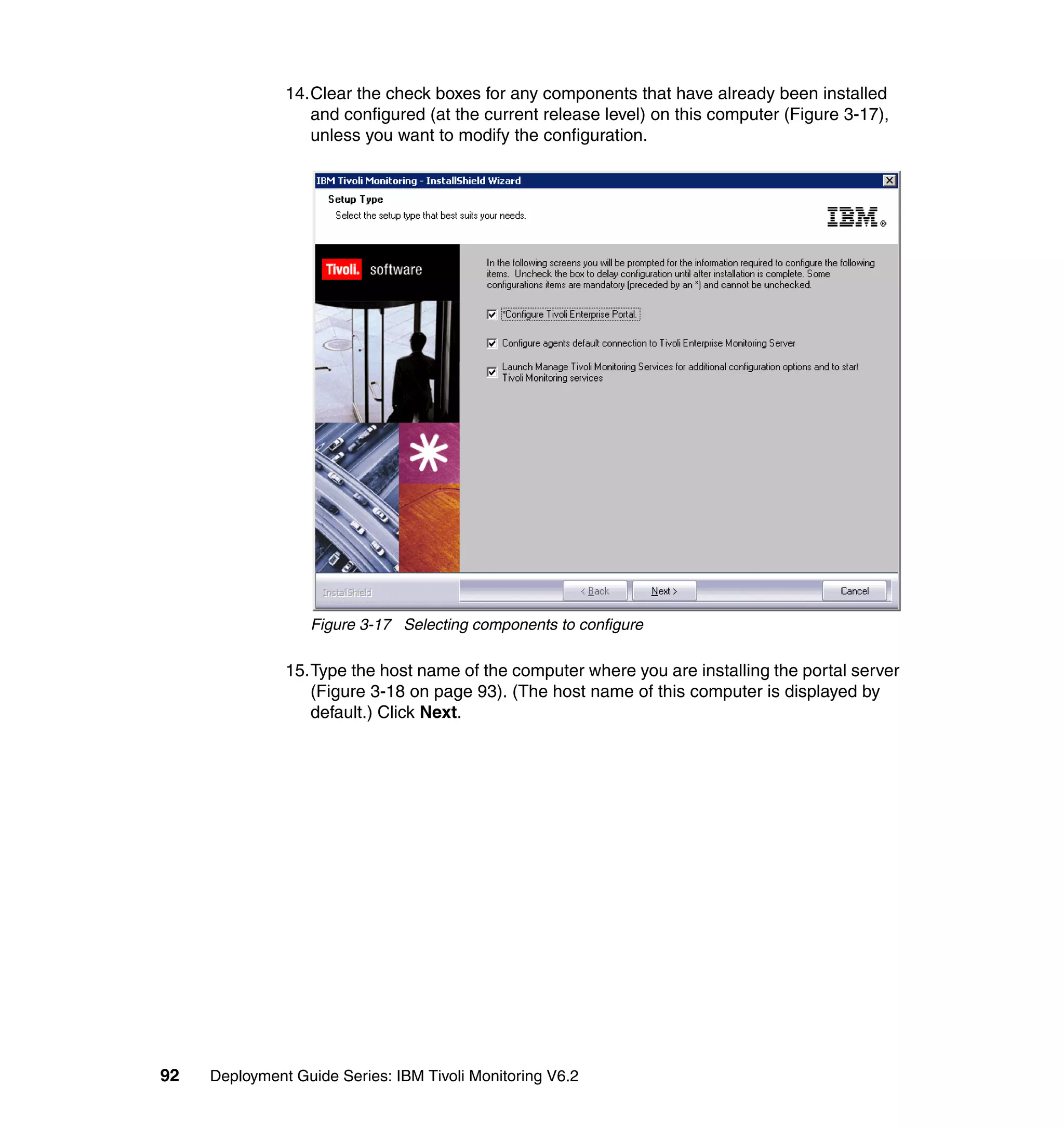 14.Clear the check boxes for any components that have already been installed
                  and configured (at the current release level) on this computer (Figure 3-17),
                  unless you want to modify the configuration.




                  Figure 3-17 Selecting components to configure

               15.Type the host name of the computer where you are installing the portal server
                  (Figure 3-18 on page 93). (The host name of this computer is displayed by
                  default.) Click Next.




92   Deployment Guide Series: IBM Tivoli Monitoring V6.2
 