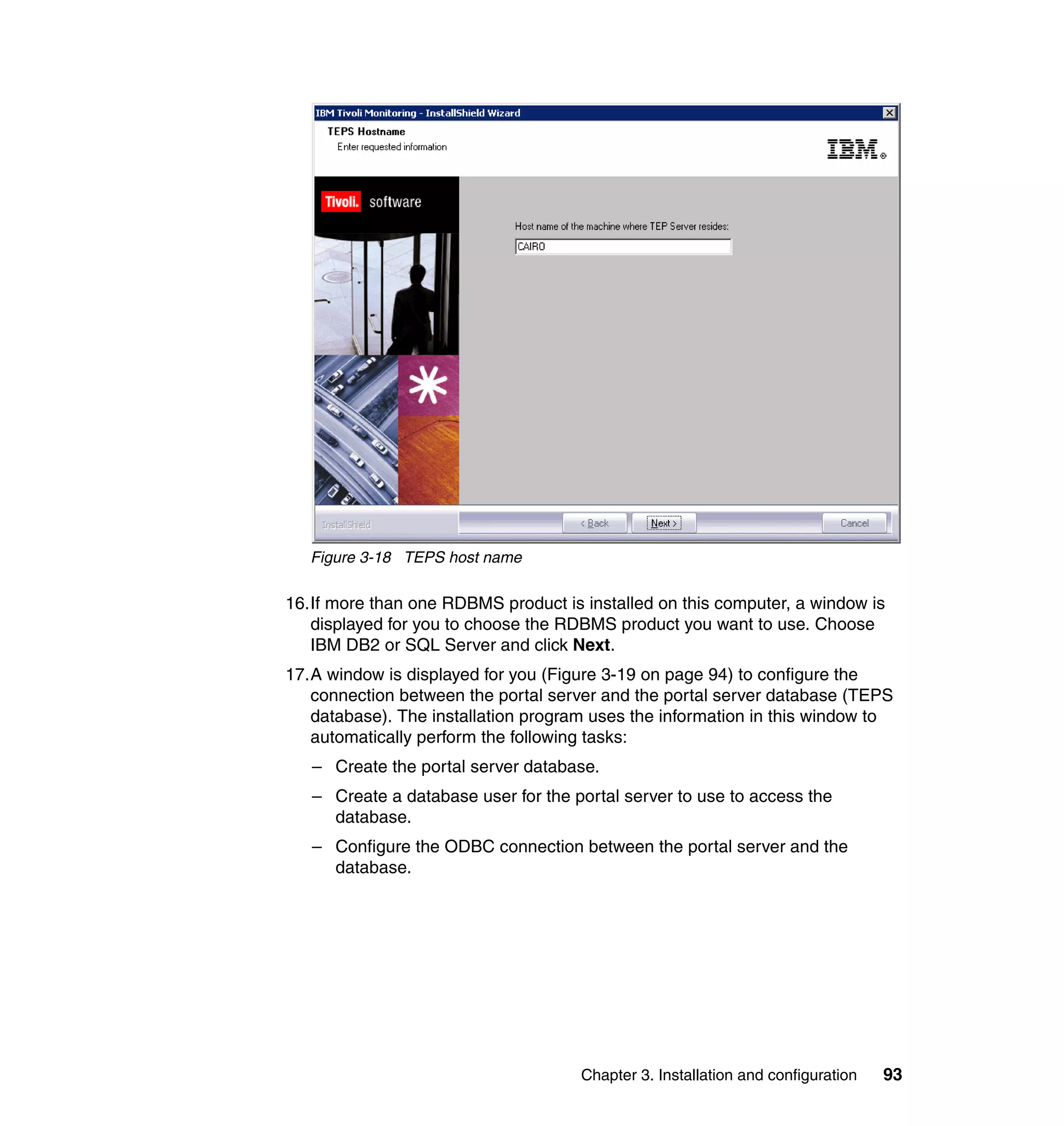 Figure 3-18 TEPS host name

16.If more than one RDBMS product is installed on this computer, a window is
   displayed for you to choose the RDBMS product you want to use. Choose
   IBM DB2 or SQL Server and click Next.
17.A window is displayed for you (Figure 3-19 on page 94) to configure the
   connection between the portal server and the portal server database (TEPS
   database). The installation program uses the information in this window to
   automatically perform the following tasks:
   – Create the portal server database.
   – Create a database user for the portal server to use to access the
     database.
   – Configure the ODBC connection between the portal server and the
     database.




                                     Chapter 3. Installation and configuration   93
 