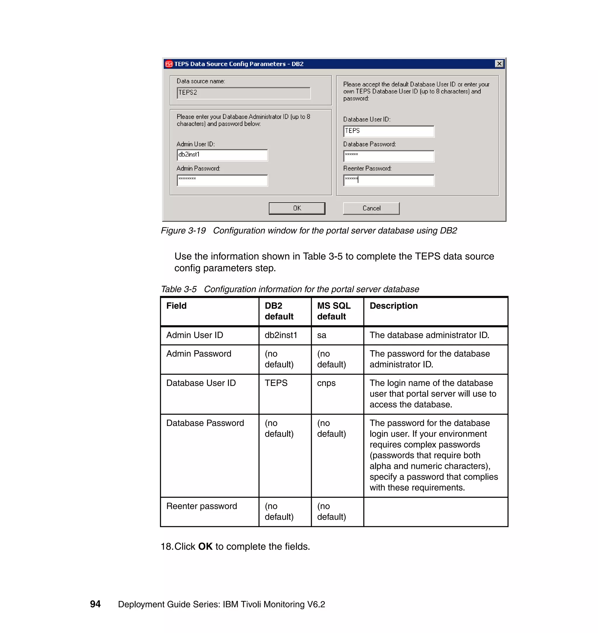 Figure 3-19 Configuration window for the portal server database using DB2

                  Use the information shown in Table 3-5 to complete the TEPS data source
                  config parameters step.

               Table 3-5 Configuration information for the portal server database
                Field                    DB2           MS SQL       Description
                                         default       default

                Admin User ID            db2inst1      sa           The database administrator ID.

                Admin Password           (no           (no          The password for the database
                                         default)      default)     administrator ID.

                Database User ID         TEPS          cnps         The login name of the database
                                                                    user that portal server will use to
                                                                    access the database.

                Database Password        (no           (no          The password for the database
                                         default)      default)     login user. If your environment
                                                                    requires complex passwords
                                                                    (passwords that require both
                                                                    alpha and numeric characters),
                                                                    specify a password that complies
                                                                    with these requirements.

                Reenter password         (no           (no
                                         default)      default)


               18.Click OK to complete the fields.




94   Deployment Guide Series: IBM Tivoli Monitoring V6.2
 