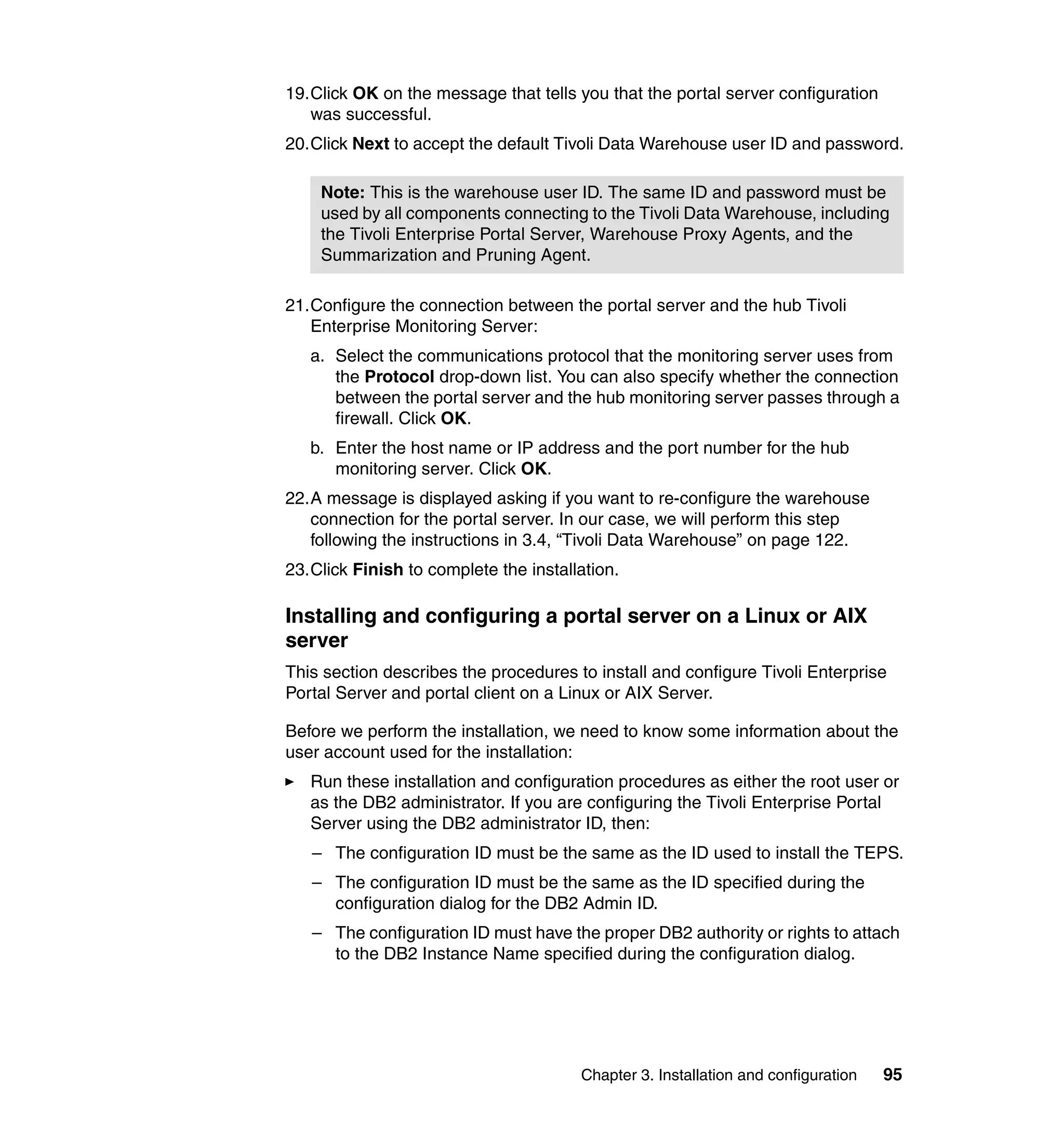 19.Click OK on the message that tells you that the portal server configuration
   was successful.
20.Click Next to accept the default Tivoli Data Warehouse user ID and password.

    Note: This is the warehouse user ID. The same ID and password must be
    used by all components connecting to the Tivoli Data Warehouse, including
    the Tivoli Enterprise Portal Server, Warehouse Proxy Agents, and the
    Summarization and Pruning Agent.

21.Configure the connection between the portal server and the hub Tivoli
   Enterprise Monitoring Server:
   a. Select the communications protocol that the monitoring server uses from
      the Protocol drop-down list. You can also specify whether the connection
      between the portal server and the hub monitoring server passes through a
      firewall. Click OK.
   b. Enter the host name or IP address and the port number for the hub
      monitoring server. Click OK.
22.A message is displayed asking if you want to re-configure the warehouse
   connection for the portal server. In our case, we will perform this step
   following the instructions in 3.4, “Tivoli Data Warehouse” on page 122.
23.Click Finish to complete the installation.

Installing and configuring a portal server on a Linux or AIX
server
This section describes the procedures to install and configure Tivoli Enterprise
Portal Server and portal client on a Linux or AIX Server.

Before we perform the installation, we need to know some information about the
user account used for the installation:
   Run these installation and configuration procedures as either the root user or
   as the DB2 administrator. If you are configuring the Tivoli Enterprise Portal
   Server using the DB2 administrator ID, then:
   – The configuration ID must be the same as the ID used to install the TEPS.
   – The configuration ID must be the same as the ID specified during the
     configuration dialog for the DB2 Admin ID.
   – The configuration ID must have the proper DB2 authority or rights to attach
     to the DB2 Instance Name specified during the configuration dialog.




                                       Chapter 3. Installation and configuration   95
 
