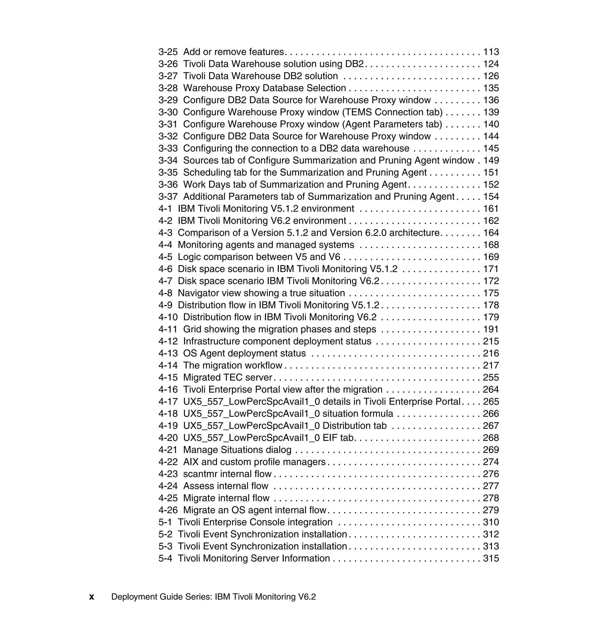 3-25 Add or remove features. . . . . . . . . . . . . . . . . . . . . . . . . . . . . . . . . . . . . 113
               3-26 Tivoli Data Warehouse solution using DB2 . . . . . . . . . . . . . . . . . . . . . . 124
               3-27 Tivoli Data Warehouse DB2 solution . . . . . . . . . . . . . . . . . . . . . . . . . . 126
               3-28 Warehouse Proxy Database Selection . . . . . . . . . . . . . . . . . . . . . . . . . 135
               3-29 Configure DB2 Data Source for Warehouse Proxy window . . . . . . . . . 136
               3-30 Configure Warehouse Proxy window (TEMS Connection tab) . . . . . . . 139
               3-31 Configure Warehouse Proxy window (Agent Parameters tab) . . . . . . . 140
               3-32 Configure DB2 Data Source for Warehouse Proxy window . . . . . . . . . 144
               3-33 Configuring the connection to a DB2 data warehouse . . . . . . . . . . . . . 145
               3-34 Sources tab of Configure Summarization and Pruning Agent window . 149
               3-35 Scheduling tab for the Summarization and Pruning Agent . . . . . . . . . . 151
               3-36 Work Days tab of Summarization and Pruning Agent . . . . . . . . . . . . . . 152
               3-37 Additional Parameters tab of Summarization and Pruning Agent . . . . . 154
               4-1 IBM Tivoli Monitoring V5.1.2 environment . . . . . . . . . . . . . . . . . . . . . . . 161
               4-2 IBM Tivoli Monitoring V6.2 environment . . . . . . . . . . . . . . . . . . . . . . . . . 162
               4-3 Comparison of a Version 5.1.2 and Version 6.2.0 architecture. . . . . . . . 164
               4-4 Monitoring agents and managed systems . . . . . . . . . . . . . . . . . . . . . . . 168
               4-5 Logic comparison between V5 and V6 . . . . . . . . . . . . . . . . . . . . . . . . . . 169
               4-6 Disk space scenario in IBM Tivoli Monitoring V5.1.2 . . . . . . . . . . . . . . . 171
               4-7 Disk space scenario IBM Tivoli Monitoring V6.2 . . . . . . . . . . . . . . . . . . . 172
               4-8 Navigator view showing a true situation . . . . . . . . . . . . . . . . . . . . . . . . . 175
               4-9 Distribution flow in IBM Tivoli Monitoring V5.1.2 . . . . . . . . . . . . . . . . . . . 178
               4-10 Distribution flow in IBM Tivoli Monitoring V6.2 . . . . . . . . . . . . . . . . . . . 179
               4-11 Grid showing the migration phases and steps . . . . . . . . . . . . . . . . . . . 191
               4-12 Infrastructure component deployment status . . . . . . . . . . . . . . . . . . . . 215
               4-13 OS Agent deployment status . . . . . . . . . . . . . . . . . . . . . . . . . . . . . . . . 216
               4-14 The migration workflow . . . . . . . . . . . . . . . . . . . . . . . . . . . . . . . . . . . . . 217
               4-15 Migrated TEC server . . . . . . . . . . . . . . . . . . . . . . . . . . . . . . . . . . . . . . . 255
               4-16 Tivoli Enterprise Portal view after the migration . . . . . . . . . . . . . . . . . . 264
               4-17 UX5_557_LowPercSpcAvail1_0 details in Tivoli Enterprise Portal . . . . 265
               4-18 UX5_557_LowPercSpcAvail1_0 situation formula . . . . . . . . . . . . . . . . 266
               4-19 UX5_557_LowPercSpcAvail1_0 Distribution tab . . . . . . . . . . . . . . . . . 267
               4-20 UX5_557_LowPercSpcAvail1_0 EIF tab. . . . . . . . . . . . . . . . . . . . . . . . 268
               4-21 Manage Situations dialog . . . . . . . . . . . . . . . . . . . . . . . . . . . . . . . . . . . 269
               4-22 AIX and custom profile managers . . . . . . . . . . . . . . . . . . . . . . . . . . . . . 274
               4-23 scantmr internal flow . . . . . . . . . . . . . . . . . . . . . . . . . . . . . . . . . . . . . . . 276
               4-24 Assess internal flow . . . . . . . . . . . . . . . . . . . . . . . . . . . . . . . . . . . . . . . 277
               4-25 Migrate internal flow . . . . . . . . . . . . . . . . . . . . . . . . . . . . . . . . . . . . . . . 278
               4-26 Migrate an OS agent internal flow. . . . . . . . . . . . . . . . . . . . . . . . . . . . . 279
               5-1 Tivoli Enterprise Console integration . . . . . . . . . . . . . . . . . . . . . . . . . . . 310
               5-2 Tivoli Event Synchronization installation . . . . . . . . . . . . . . . . . . . . . . . . . 312
               5-3 Tivoli Event Synchronization installation . . . . . . . . . . . . . . . . . . . . . . . . . 313
               5-4 Tivoli Monitoring Server Information . . . . . . . . . . . . . . . . . . . . . . . . . . . . 315


x   Deployment Guide Series: IBM Tivoli Monitoring V6.2
 