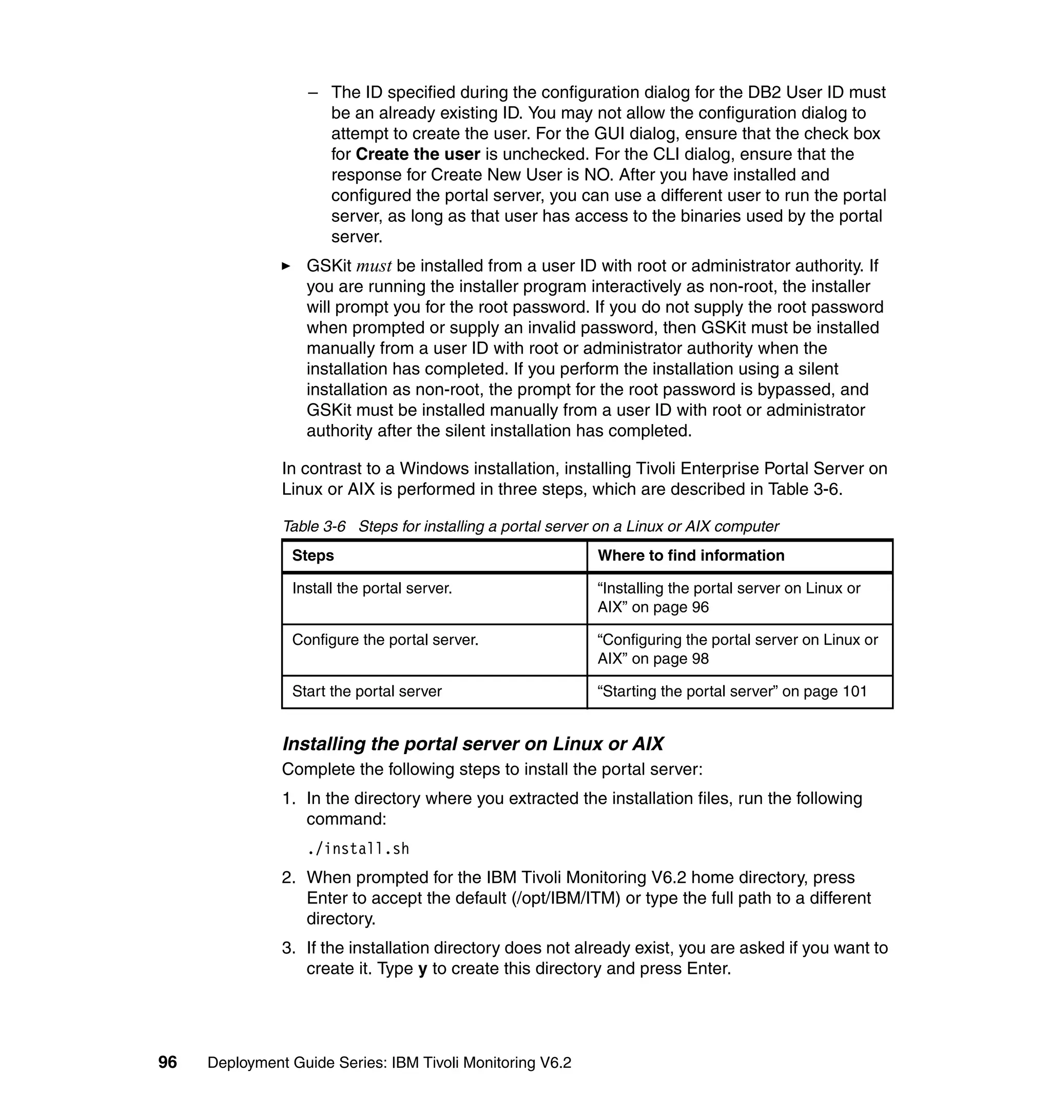 – The ID specified during the configuration dialog for the DB2 User ID must
                     be an already existing ID. You may not allow the configuration dialog to
                     attempt to create the user. For the GUI dialog, ensure that the check box
                     for Create the user is unchecked. For the CLI dialog, ensure that the
                     response for Create New User is NO. After you have installed and
                     configured the portal server, you can use a different user to run the portal
                     server, as long as that user has access to the binaries used by the portal
                     server.
                  GSKit must be installed from a user ID with root or administrator authority. If
                  you are running the installer program interactively as non-root, the installer
                  will prompt you for the root password. If you do not supply the root password
                  when prompted or supply an invalid password, then GSKit must be installed
                  manually from a user ID with root or administrator authority when the
                  installation has completed. If you perform the installation using a silent
                  installation as non-root, the prompt for the root password is bypassed, and
                  GSKit must be installed manually from a user ID with root or administrator
                  authority after the silent installation has completed.

               In contrast to a Windows installation, installing Tivoli Enterprise Portal Server on
               Linux or AIX is performed in three steps, which are described in Table 3-6.

               Table 3-6 Steps for installing a portal server on a Linux or AIX computer
                Steps                                        Where to find information

                Install the portal server.                   “Installing the portal server on Linux or
                                                             AIX” on page 96

                Configure the portal server.                 “Configuring the portal server on Linux or
                                                             AIX” on page 98

                Start the portal server                      “Starting the portal server” on page 101


               Installing the portal server on Linux or AIX
               Complete the following steps to install the portal server:
               1. In the directory where you extracted the installation files, run the following
                  command:
                  ./install.sh
               2. When prompted for the IBM Tivoli Monitoring V6.2 home directory, press
                  Enter to accept the default (/opt/IBM/ITM) or type the full path to a different
                  directory.
               3. If the installation directory does not already exist, you are asked if you want to
                  create it. Type y to create this directory and press Enter.




96   Deployment Guide Series: IBM Tivoli Monitoring V6.2
 