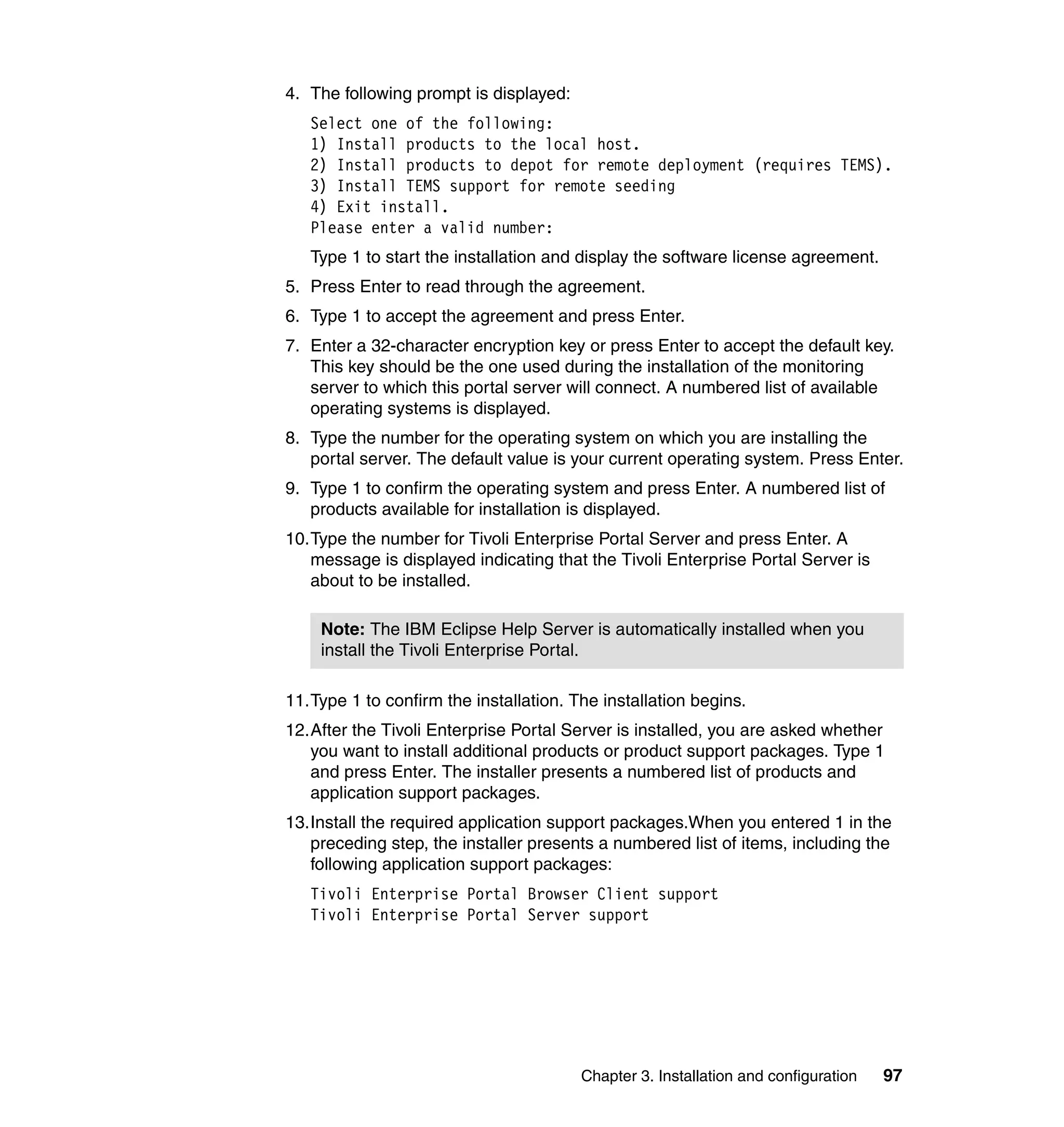 4. The following prompt is displayed:
   Select one of the following:
   1) Install products to the local host.
   2) Install products to depot for remote deployment (requires TEMS).
   3) Install TEMS support for remote seeding
   4) Exit install.
   Please enter a valid number:
   Type 1 to start the installation and display the software license agreement.
5. Press Enter to read through the agreement.
6. Type 1 to accept the agreement and press Enter.
7. Enter a 32-character encryption key or press Enter to accept the default key.
   This key should be the one used during the installation of the monitoring
   server to which this portal server will connect. A numbered list of available
   operating systems is displayed.
8. Type the number for the operating system on which you are installing the
   portal server. The default value is your current operating system. Press Enter.
9. Type 1 to confirm the operating system and press Enter. A numbered list of
   products available for installation is displayed.
10.Type the number for Tivoli Enterprise Portal Server and press Enter. A
   message is displayed indicating that the Tivoli Enterprise Portal Server is
   about to be installed.

    Note: The IBM Eclipse Help Server is automatically installed when you
    install the Tivoli Enterprise Portal.

11.Type 1 to confirm the installation. The installation begins.
12.After the Tivoli Enterprise Portal Server is installed, you are asked whether
   you want to install additional products or product support packages. Type 1
   and press Enter. The installer presents a numbered list of products and
   application support packages.
13.Install the required application support packages.When you entered 1 in the
   preceding step, the installer presents a numbered list of items, including the
   following application support packages:
   Tivoli Enterprise Portal Browser Client support
   Tivoli Enterprise Portal Server support




                                        Chapter 3. Installation and configuration   97
 