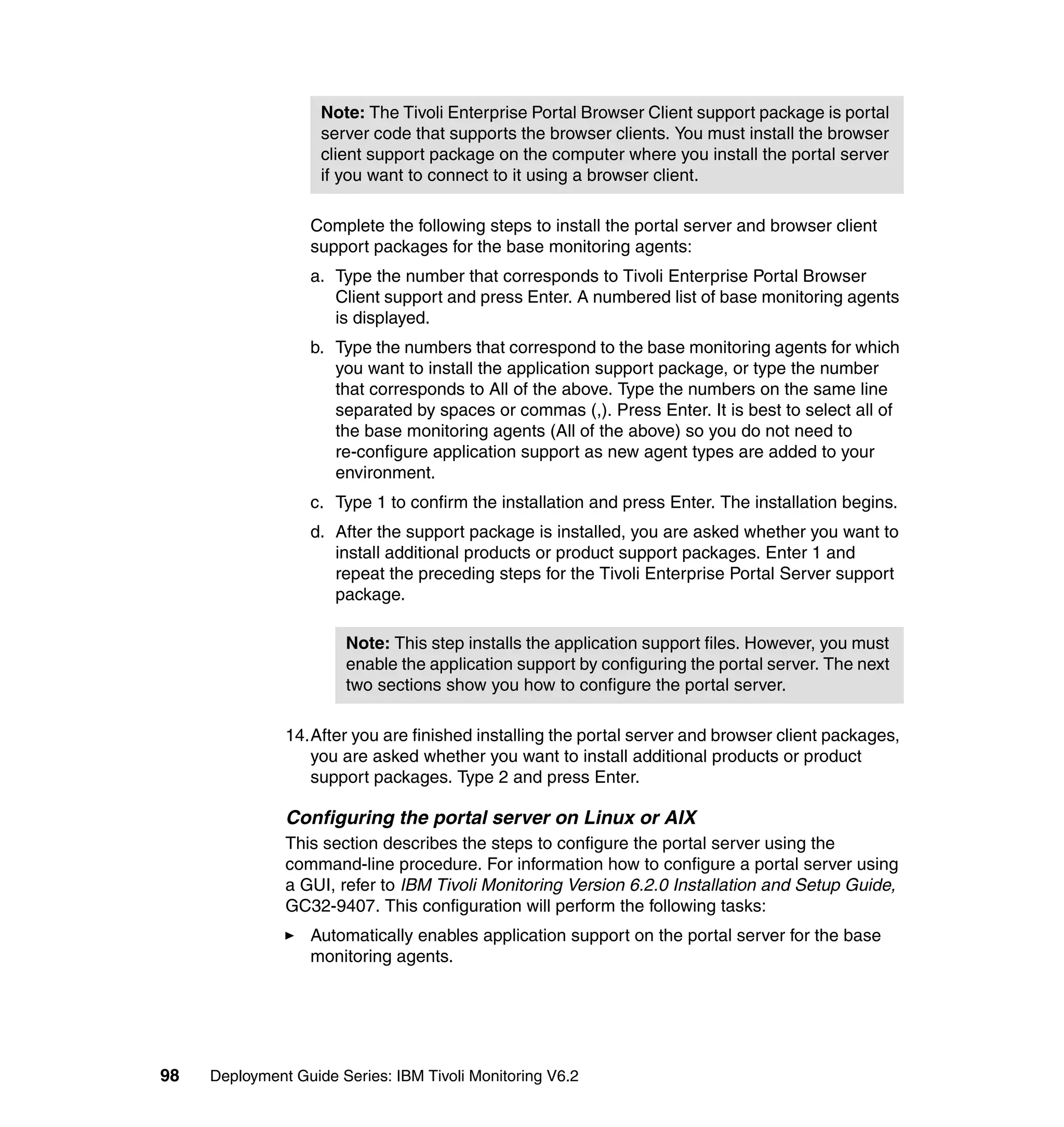 Note: The Tivoli Enterprise Portal Browser Client support package is portal
                    server code that supports the browser clients. You must install the browser
                    client support package on the computer where you install the portal server
                    if you want to connect to it using a browser client.

                  Complete the following steps to install the portal server and browser client
                  support packages for the base monitoring agents:
                  a. Type the number that corresponds to Tivoli Enterprise Portal Browser
                     Client support and press Enter. A numbered list of base monitoring agents
                     is displayed.
                  b. Type the numbers that correspond to the base monitoring agents for which
                     you want to install the application support package, or type the number
                     that corresponds to All of the above. Type the numbers on the same line
                     separated by spaces or commas (,). Press Enter. It is best to select all of
                     the base monitoring agents (All of the above) so you do not need to
                     re-configure application support as new agent types are added to your
                     environment.
                  c. Type 1 to confirm the installation and press Enter. The installation begins.
                  d. After the support package is installed, you are asked whether you want to
                     install additional products or product support packages. Enter 1 and
                     repeat the preceding steps for the Tivoli Enterprise Portal Server support
                     package.

                       Note: This step installs the application support files. However, you must
                       enable the application support by configuring the portal server. The next
                       two sections show you how to configure the portal server.

               14.After you are finished installing the portal server and browser client packages,
                  you are asked whether you want to install additional products or product
                  support packages. Type 2 and press Enter.

               Configuring the portal server on Linux or AIX
               This section describes the steps to configure the portal server using the
               command-line procedure. For information how to configure a portal server using
               a GUI, refer to IBM Tivoli Monitoring Version 6.2.0 Installation and Setup Guide,
               GC32-9407. This configuration will perform the following tasks:
                  Automatically enables application support on the portal server for the base
                  monitoring agents.




98   Deployment Guide Series: IBM Tivoli Monitoring V6.2
 