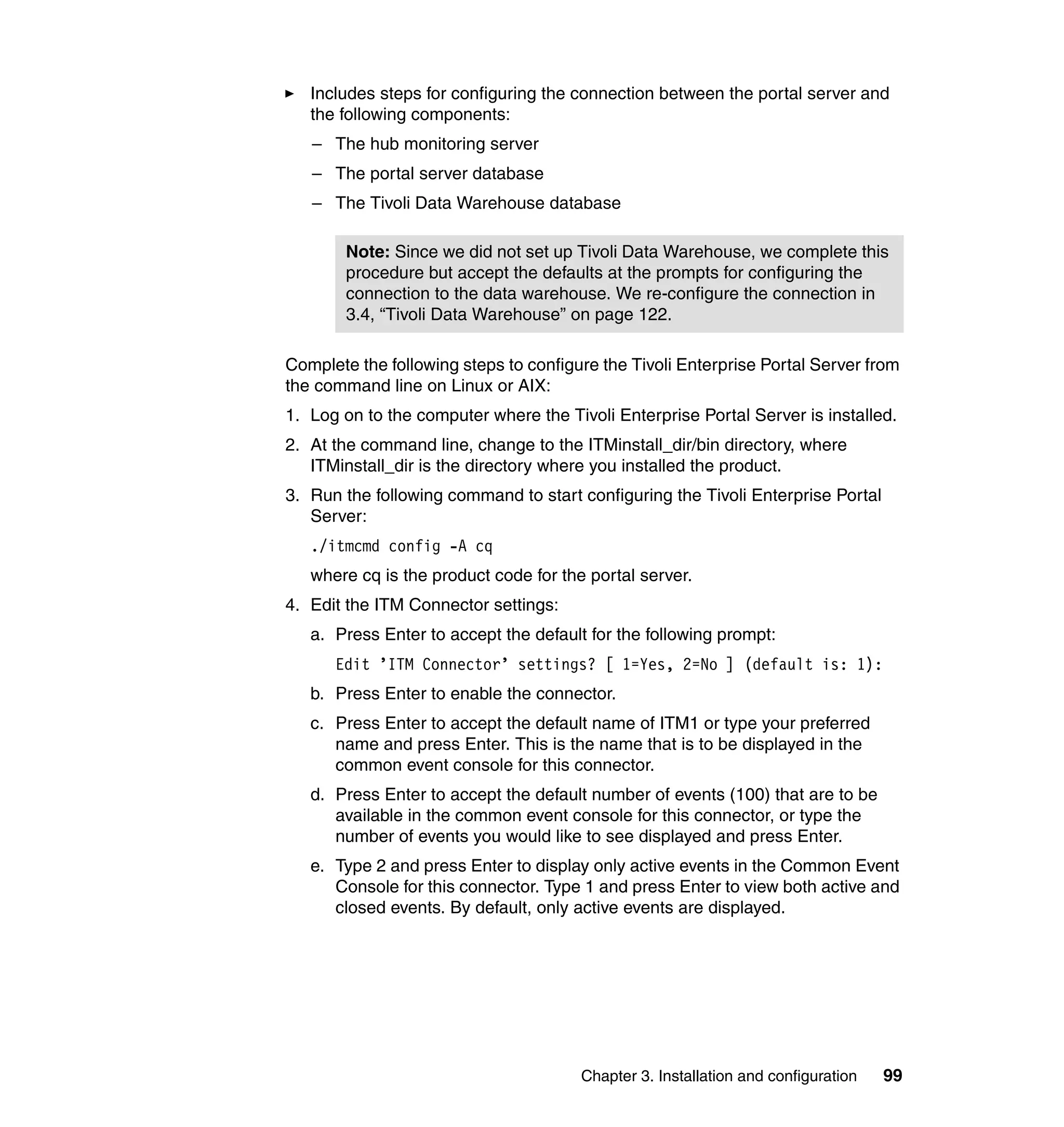 Includes steps for configuring the connection between the portal server and
   the following components:
   – The hub monitoring server
   – The portal server database
   – The Tivoli Data Warehouse database

        Note: Since we did not set up Tivoli Data Warehouse, we complete this
        procedure but accept the defaults at the prompts for configuring the
        connection to the data warehouse. We re-configure the connection in
        3.4, “Tivoli Data Warehouse” on page 122.

Complete the following steps to configure the Tivoli Enterprise Portal Server from
the command line on Linux or AIX:
1. Log on to the computer where the Tivoli Enterprise Portal Server is installed.
2. At the command line, change to the ITMinstall_dir/bin directory, where
   ITMinstall_dir is the directory where you installed the product.
3. Run the following command to start configuring the Tivoli Enterprise Portal
   Server:
   ./itmcmd config -A cq
   where cq is the product code for the portal server.
4. Edit the ITM Connector settings:
   a. Press Enter to accept the default for the following prompt:
      Edit ’ITM Connector’ settings? [ 1=Yes, 2=No ] (default is: 1):
   b. Press Enter to enable the connector.
   c. Press Enter to accept the default name of ITM1 or type your preferred
      name and press Enter. This is the name that is to be displayed in the
      common event console for this connector.
   d. Press Enter to accept the default number of events (100) that are to be
      available in the common event console for this connector, or type the
      number of events you would like to see displayed and press Enter.
   e. Type 2 and press Enter to display only active events in the Common Event
      Console for this connector. Type 1 and press Enter to view both active and
      closed events. By default, only active events are displayed.




                                       Chapter 3. Installation and configuration   99
 