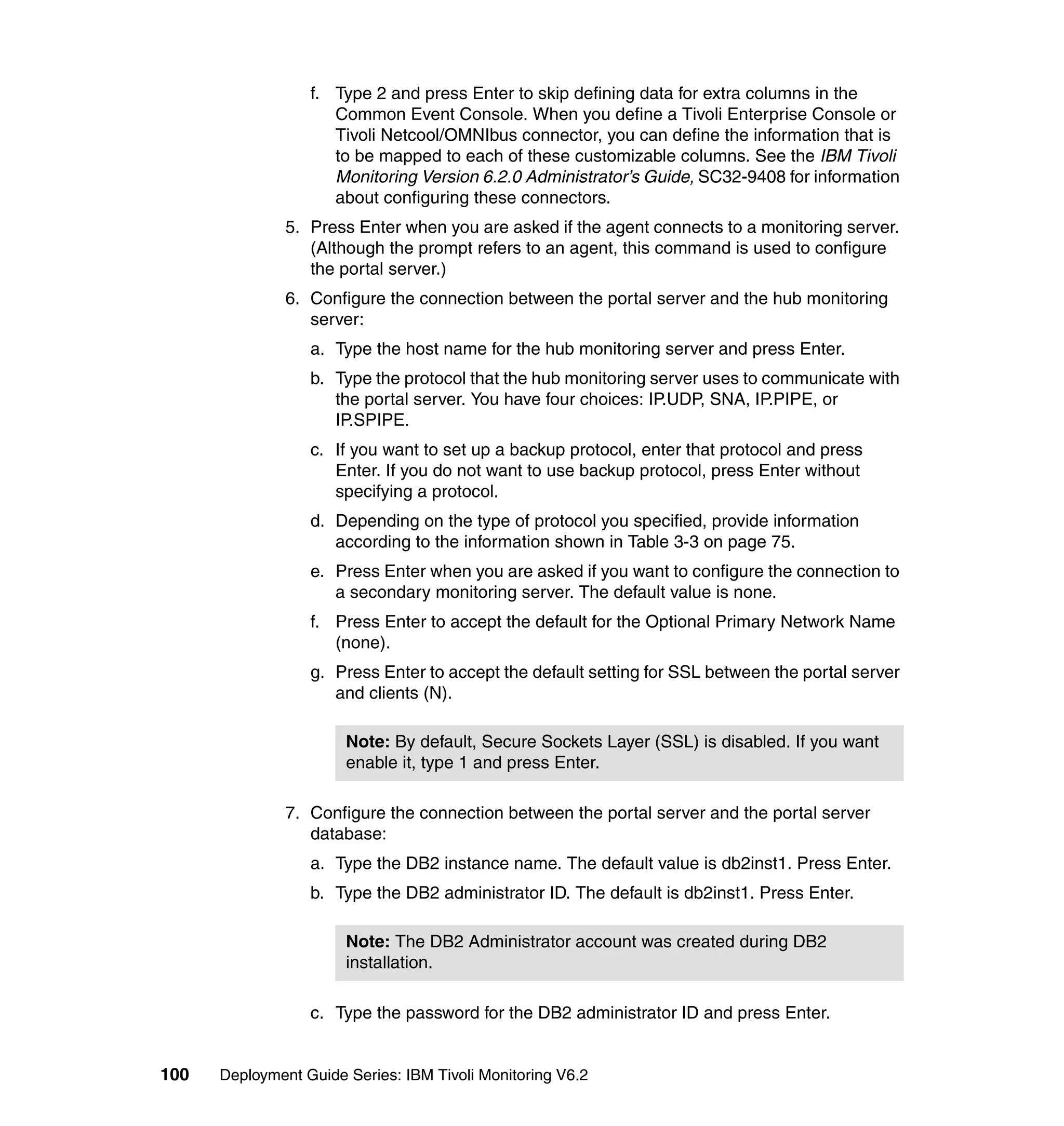 f. Type 2 and press Enter to skip defining data for extra columns in the
                     Common Event Console. When you define a Tivoli Enterprise Console or
                     Tivoli Netcool/OMNIbus connector, you can define the information that is
                     to be mapped to each of these customizable columns. See the IBM Tivoli
                     Monitoring Version 6.2.0 Administrator’s Guide, SC32-9408 for information
                     about configuring these connectors.
               5. Press Enter when you are asked if the agent connects to a monitoring server.
                  (Although the prompt refers to an agent, this command is used to configure
                  the portal server.)
               6. Configure the connection between the portal server and the hub monitoring
                  server:
                  a. Type the host name for the hub monitoring server and press Enter.
                  b. Type the protocol that the hub monitoring server uses to communicate with
                     the portal server. You have four choices: IP.UDP, SNA, IP.PIPE, or
                     IP.SPIPE.
                  c. If you want to set up a backup protocol, enter that protocol and press
                     Enter. If you do not want to use backup protocol, press Enter without
                     specifying a protocol.
                  d. Depending on the type of protocol you specified, provide information
                     according to the information shown in Table 3-3 on page 75.
                  e. Press Enter when you are asked if you want to configure the connection to
                     a secondary monitoring server. The default value is none.
                  f. Press Enter to accept the default for the Optional Primary Network Name
                     (none).
                  g. Press Enter to accept the default setting for SSL between the portal server
                     and clients (N).

                       Note: By default, Secure Sockets Layer (SSL) is disabled. If you want
                       enable it, type 1 and press Enter.

               7. Configure the connection between the portal server and the portal server
                  database:
                  a. Type the DB2 instance name. The default value is db2inst1. Press Enter.
                  b. Type the DB2 administrator ID. The default is db2inst1. Press Enter.

                       Note: The DB2 Administrator account was created during DB2
                       installation.

                  c. Type the password for the DB2 administrator ID and press Enter.


100   Deployment Guide Series: IBM Tivoli Monitoring V6.2
 