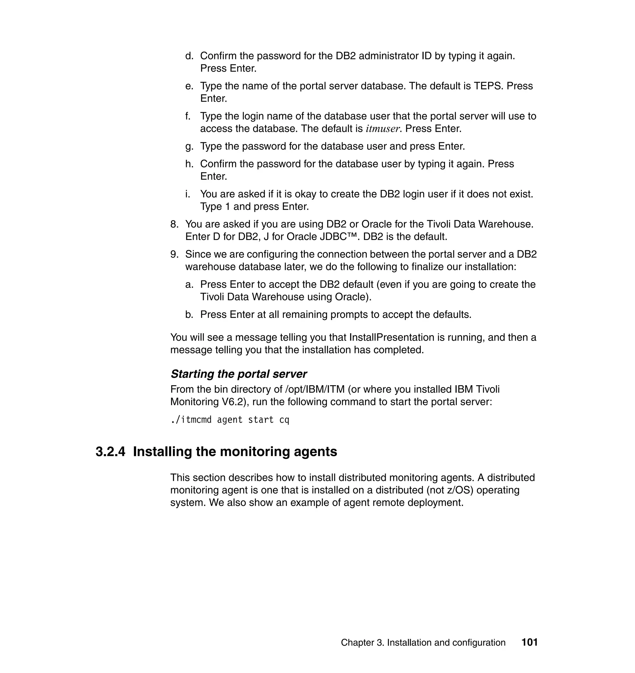 d. Confirm the password for the DB2 administrator ID by typing it again.
                 Press Enter.
              e. Type the name of the portal server database. The default is TEPS. Press
                 Enter.
              f. Type the login name of the database user that the portal server will use to
                 access the database. The default is itmuser. Press Enter.
              g. Type the password for the database user and press Enter.
              h. Confirm the password for the database user by typing it again. Press
                 Enter.
              i. You are asked if it is okay to create the DB2 login user if it does not exist.
                 Type 1 and press Enter.
           8. You are asked if you are using DB2 or Oracle for the Tivoli Data Warehouse.
              Enter D for DB2, J for Oracle JDBC™. DB2 is the default.
           9. Since we are configuring the connection between the portal server and a DB2
              warehouse database later, we do the following to finalize our installation:
              a. Press Enter to accept the DB2 default (even if you are going to create the
                 Tivoli Data Warehouse using Oracle).
              b. Press Enter at all remaining prompts to accept the defaults.

           You will see a message telling you that InstallPresentation is running, and then a
           message telling you that the installation has completed.

           Starting the portal server
           From the bin directory of /opt/IBM/ITM (or where you installed IBM Tivoli
           Monitoring V6.2), run the following command to start the portal server:
           ./itmcmd agent start cq


3.2.4 Installing the monitoring agents
           This section describes how to install distributed monitoring agents. A distributed
           monitoring agent is one that is installed on a distributed (not z/OS) operating
           system. We also show an example of agent remote deployment.




                                                  Chapter 3. Installation and configuration   101
 
