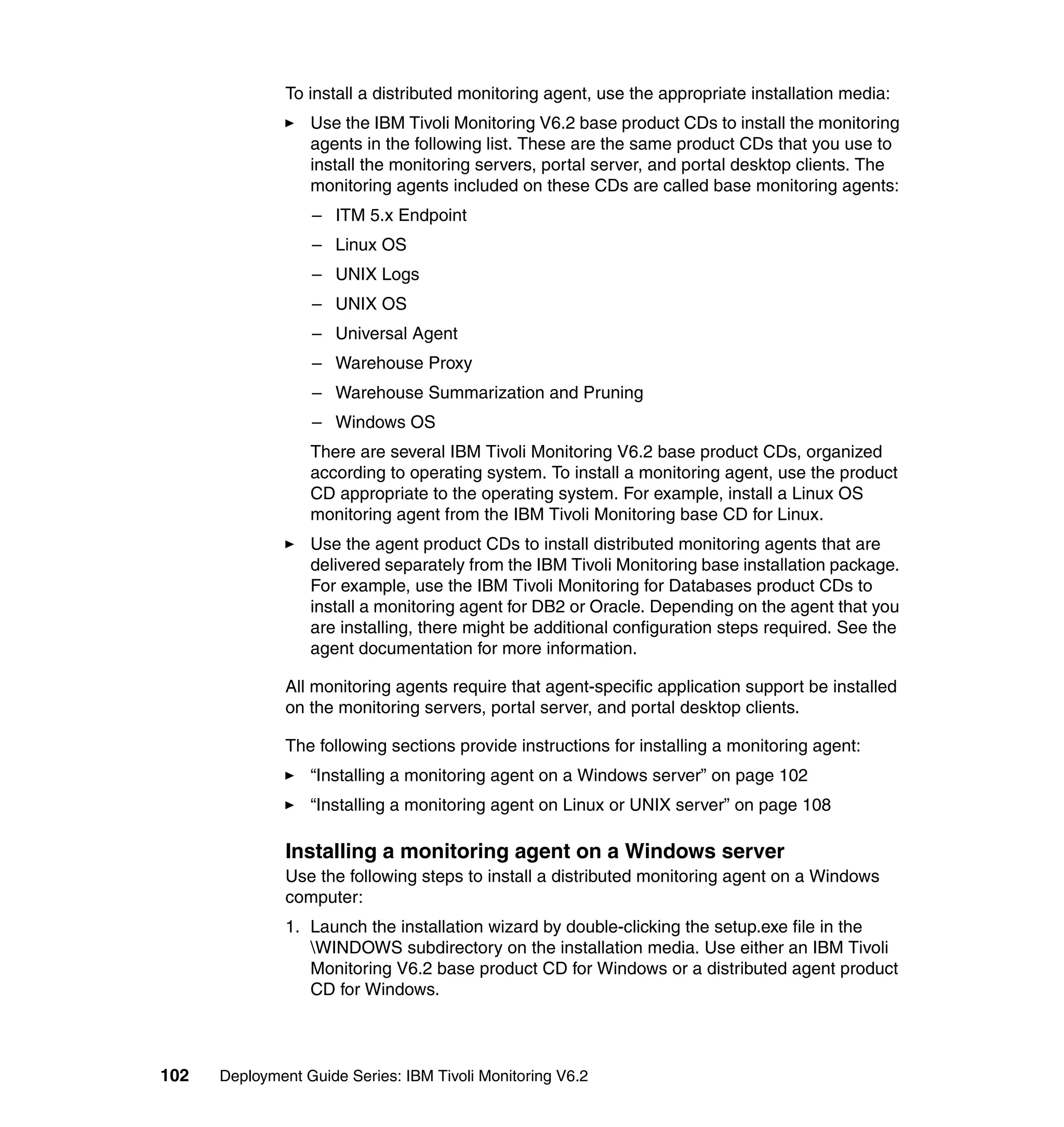 To install a distributed monitoring agent, use the appropriate installation media:
                  Use the IBM Tivoli Monitoring V6.2 base product CDs to install the monitoring
                  agents in the following list. These are the same product CDs that you use to
                  install the monitoring servers, portal server, and portal desktop clients. The
                  monitoring agents included on these CDs are called base monitoring agents:
                  – ITM 5.x Endpoint
                  – Linux OS
                  – UNIX Logs
                  – UNIX OS
                  – Universal Agent
                  – Warehouse Proxy
                  – Warehouse Summarization and Pruning
                  – Windows OS
                  There are several IBM Tivoli Monitoring V6.2 base product CDs, organized
                  according to operating system. To install a monitoring agent, use the product
                  CD appropriate to the operating system. For example, install a Linux OS
                  monitoring agent from the IBM Tivoli Monitoring base CD for Linux.
                  Use the agent product CDs to install distributed monitoring agents that are
                  delivered separately from the IBM Tivoli Monitoring base installation package.
                  For example, use the IBM Tivoli Monitoring for Databases product CDs to
                  install a monitoring agent for DB2 or Oracle. Depending on the agent that you
                  are installing, there might be additional configuration steps required. See the
                  agent documentation for more information.

               All monitoring agents require that agent-specific application support be installed
               on the monitoring servers, portal server, and portal desktop clients.

               The following sections provide instructions for installing a monitoring agent:
                  “Installing a monitoring agent on a Windows server” on page 102
                  “Installing a monitoring agent on Linux or UNIX server” on page 108

               Installing a monitoring agent on a Windows server
               Use the following steps to install a distributed monitoring agent on a Windows
               computer:
               1. Launch the installation wizard by double-clicking the setup.exe file in the
                  WINDOWS subdirectory on the installation media. Use either an IBM Tivoli
                  Monitoring V6.2 base product CD for Windows or a distributed agent product
                  CD for Windows.



102   Deployment Guide Series: IBM Tivoli Monitoring V6.2
 