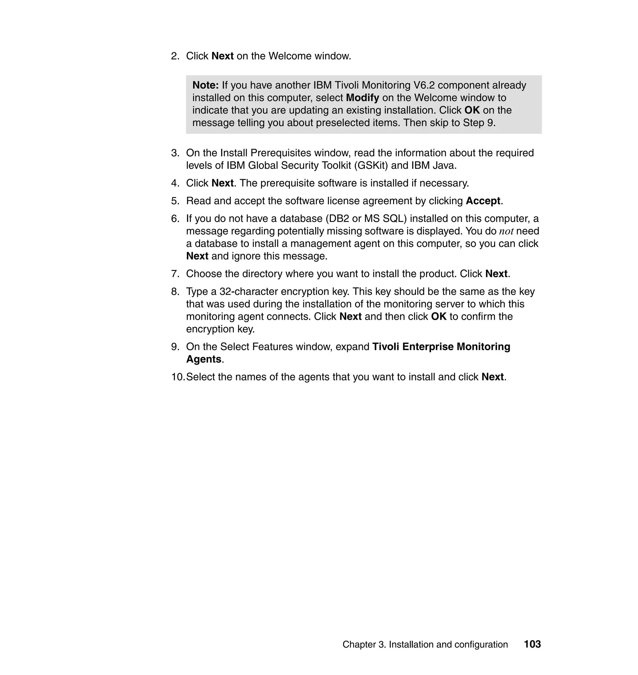 2. Click Next on the Welcome window.

    Note: If you have another IBM Tivoli Monitoring V6.2 component already
    installed on this computer, select Modify on the Welcome window to
    indicate that you are updating an existing installation. Click OK on the
    message telling you about preselected items. Then skip to Step 9.

3. On the Install Prerequisites window, read the information about the required
   levels of IBM Global Security Toolkit (GSKit) and IBM Java.
4. Click Next. The prerequisite software is installed if necessary.
5. Read and accept the software license agreement by clicking Accept.
6. If you do not have a database (DB2 or MS SQL) installed on this computer, a
   message regarding potentially missing software is displayed. You do not need
   a database to install a management agent on this computer, so you can click
   Next and ignore this message.
7. Choose the directory where you want to install the product. Click Next.
8. Type a 32-character encryption key. This key should be the same as the key
   that was used during the installation of the monitoring server to which this
   monitoring agent connects. Click Next and then click OK to confirm the
   encryption key.
9. On the Select Features window, expand Tivoli Enterprise Monitoring
   Agents.
10.Select the names of the agents that you want to install and click Next.




                                      Chapter 3. Installation and configuration   103
 