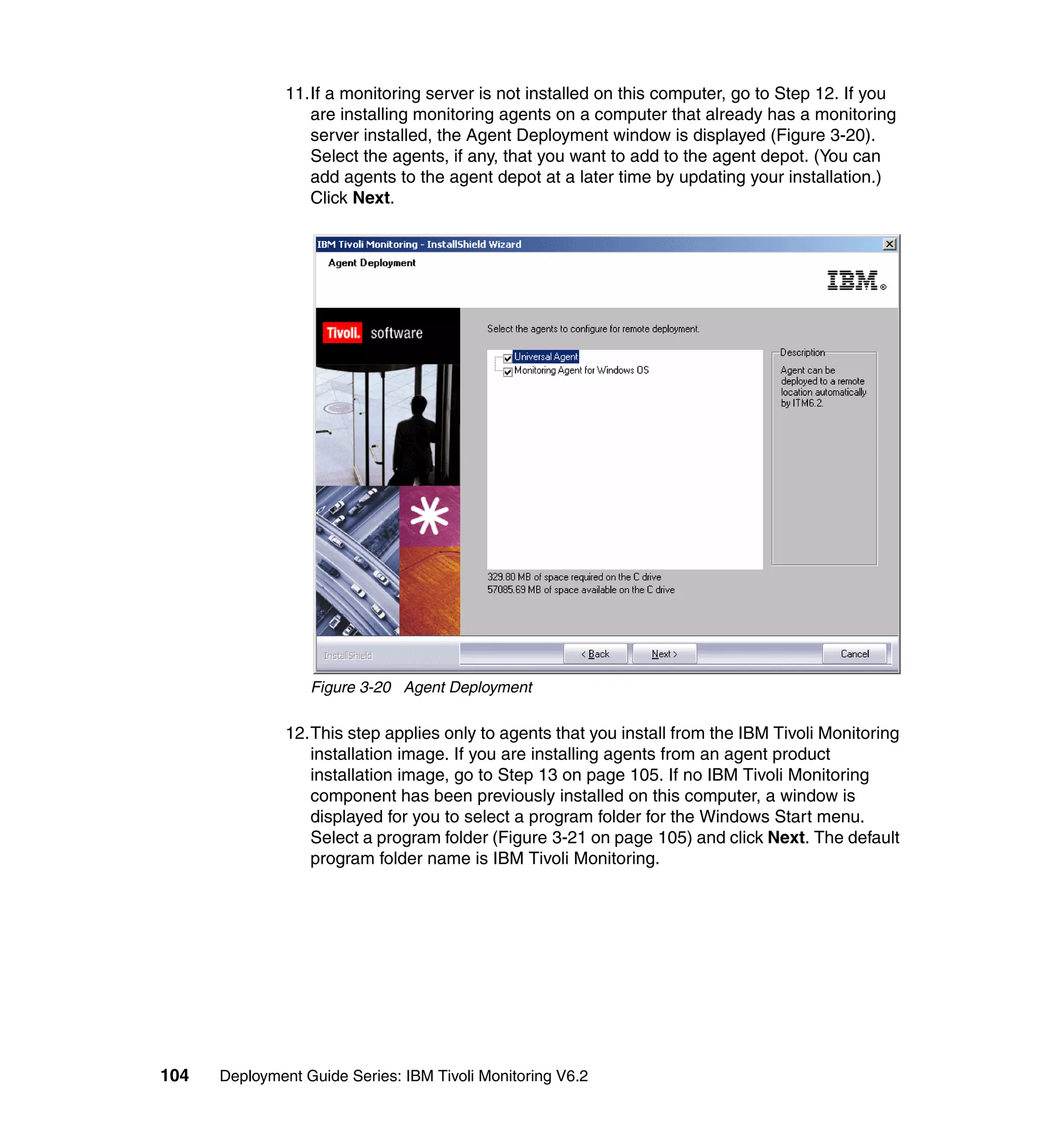 11.If a monitoring server is not installed on this computer, go to Step 12. If you
                  are installing monitoring agents on a computer that already has a monitoring
                  server installed, the Agent Deployment window is displayed (Figure 3-20).
                  Select the agents, if any, that you want to add to the agent depot. (You can
                  add agents to the agent depot at a later time by updating your installation.)
                  Click Next.




                  Figure 3-20 Agent Deployment

               12.This step applies only to agents that you install from the IBM Tivoli Monitoring
                  installation image. If you are installing agents from an agent product
                  installation image, go to Step 13 on page 105. If no IBM Tivoli Monitoring
                  component has been previously installed on this computer, a window is
                  displayed for you to select a program folder for the Windows Start menu.
                  Select a program folder (Figure 3-21 on page 105) and click Next. The default
                  program folder name is IBM Tivoli Monitoring.




104   Deployment Guide Series: IBM Tivoli Monitoring V6.2
 