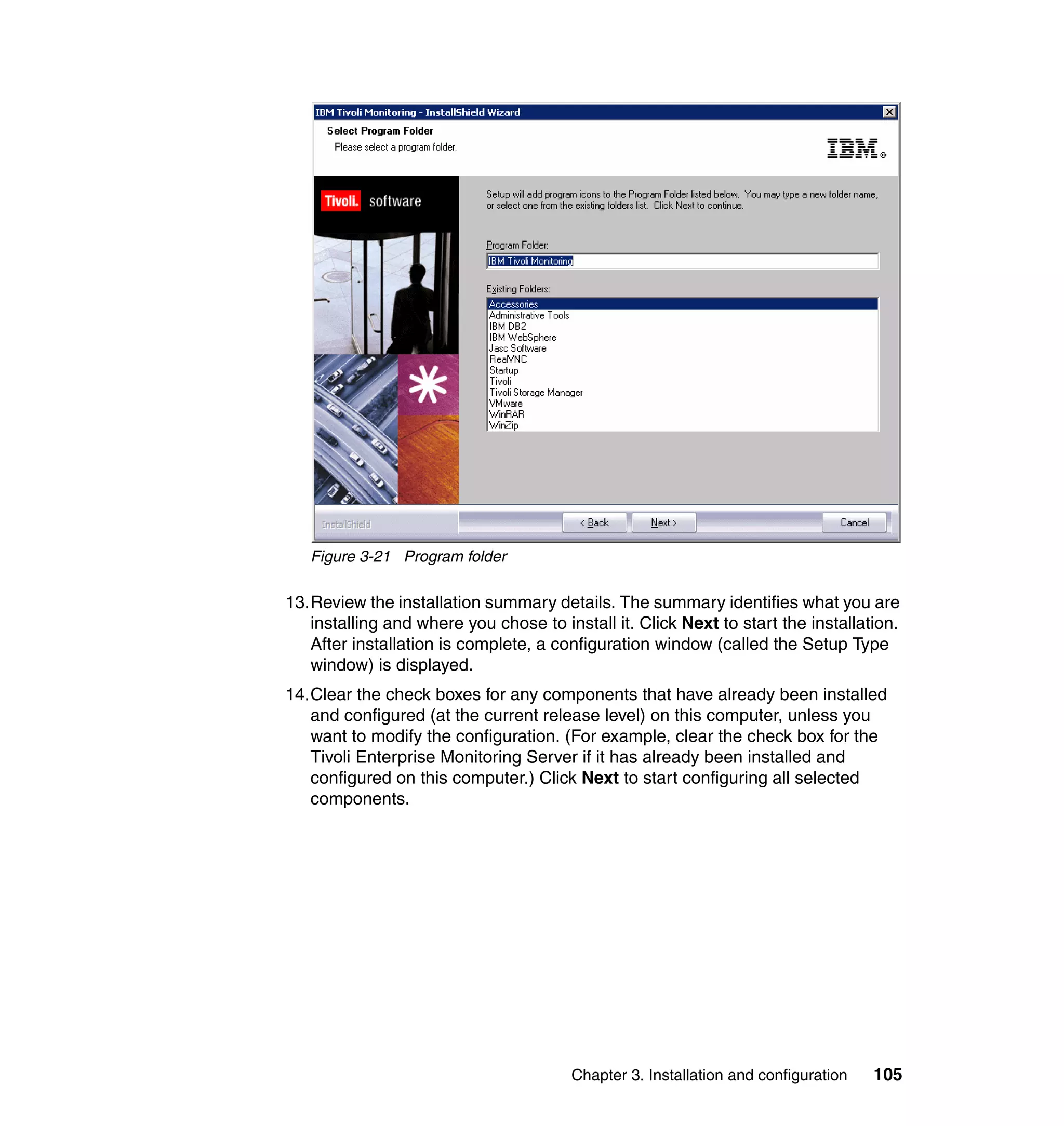 Figure 3-21 Program folder

13.Review the installation summary details. The summary identifies what you are
   installing and where you chose to install it. Click Next to start the installation.
   After installation is complete, a configuration window (called the Setup Type
   window) is displayed.
14.Clear the check boxes for any components that have already been installed
   and configured (at the current release level) on this computer, unless you
   want to modify the configuration. (For example, clear the check box for the
   Tivoli Enterprise Monitoring Server if it has already been installed and
   configured on this computer.) Click Next to start configuring all selected
   components.




                                        Chapter 3. Installation and configuration   105
 
