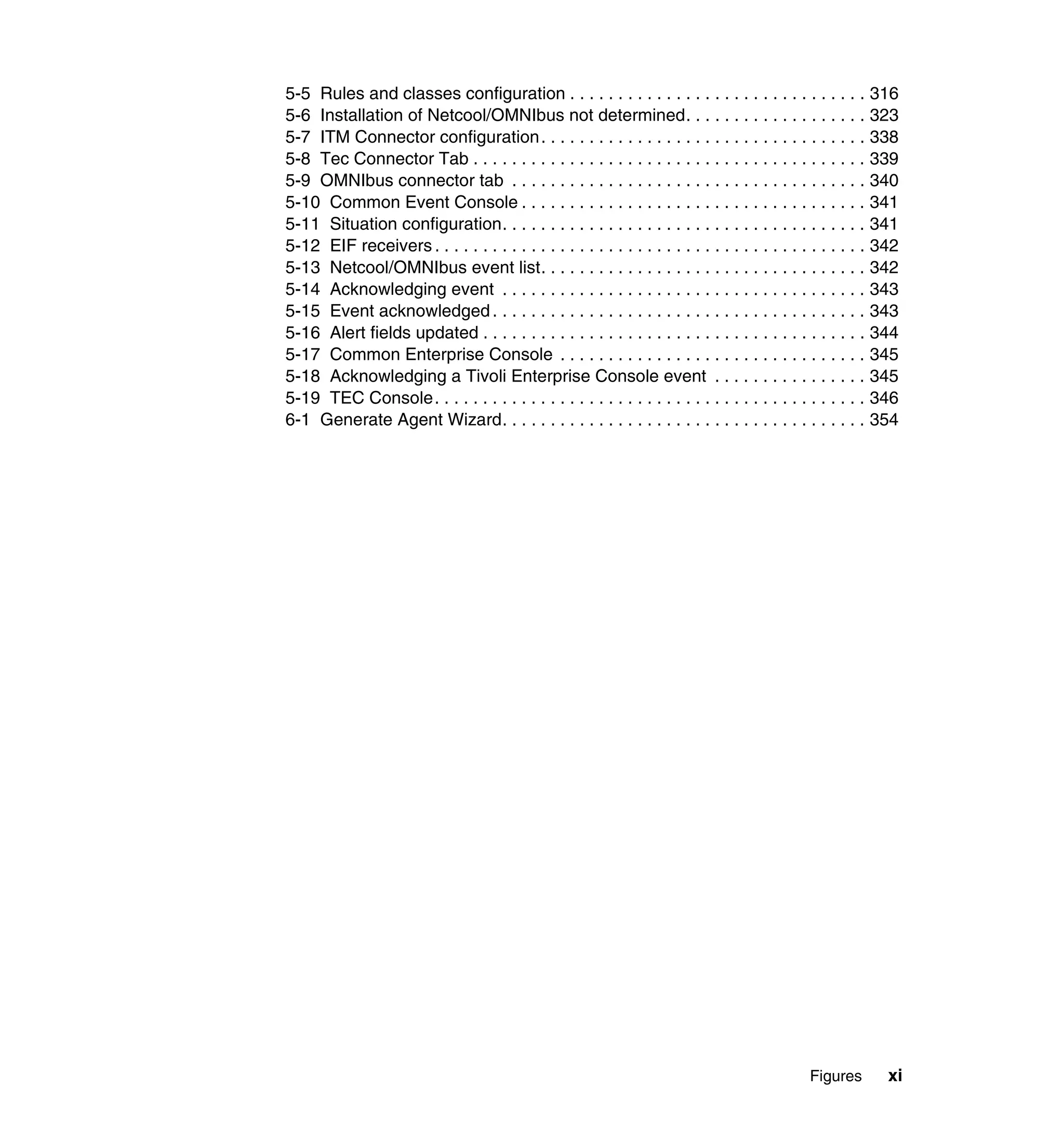 5-5 Rules and classes configuration . . . . . . . . . . . . . . . . . . . . . . . . . . . . . . . 316
5-6 Installation of Netcool/OMNIbus not determined. . . . . . . . . . . . . . . . . . . 323
5-7 ITM Connector configuration. . . . . . . . . . . . . . . . . . . . . . . . . . . . . . . . . . 338
5-8 Tec Connector Tab . . . . . . . . . . . . . . . . . . . . . . . . . . . . . . . . . . . . . . . . . 339
5-9 OMNIbus connector tab . . . . . . . . . . . . . . . . . . . . . . . . . . . . . . . . . . . . . 340
5-10 Common Event Console . . . . . . . . . . . . . . . . . . . . . . . . . . . . . . . . . . . . 341
5-11 Situation configuration. . . . . . . . . . . . . . . . . . . . . . . . . . . . . . . . . . . . . . 341
5-12 EIF receivers . . . . . . . . . . . . . . . . . . . . . . . . . . . . . . . . . . . . . . . . . . . . . 342
5-13 Netcool/OMNIbus event list. . . . . . . . . . . . . . . . . . . . . . . . . . . . . . . . . . 342
5-14 Acknowledging event . . . . . . . . . . . . . . . . . . . . . . . . . . . . . . . . . . . . . . 343
5-15 Event acknowledged . . . . . . . . . . . . . . . . . . . . . . . . . . . . . . . . . . . . . . . 343
5-16 Alert fields updated . . . . . . . . . . . . . . . . . . . . . . . . . . . . . . . . . . . . . . . . 344
5-17 Common Enterprise Console . . . . . . . . . . . . . . . . . . . . . . . . . . . . . . . . 345
5-18 Acknowledging a Tivoli Enterprise Console event . . . . . . . . . . . . . . . . 345
5-19 TEC Console. . . . . . . . . . . . . . . . . . . . . . . . . . . . . . . . . . . . . . . . . . . . . 346
6-1 Generate Agent Wizard. . . . . . . . . . . . . . . . . . . . . . . . . . . . . . . . . . . . . . 354




                                                                                               Figures        xi
 