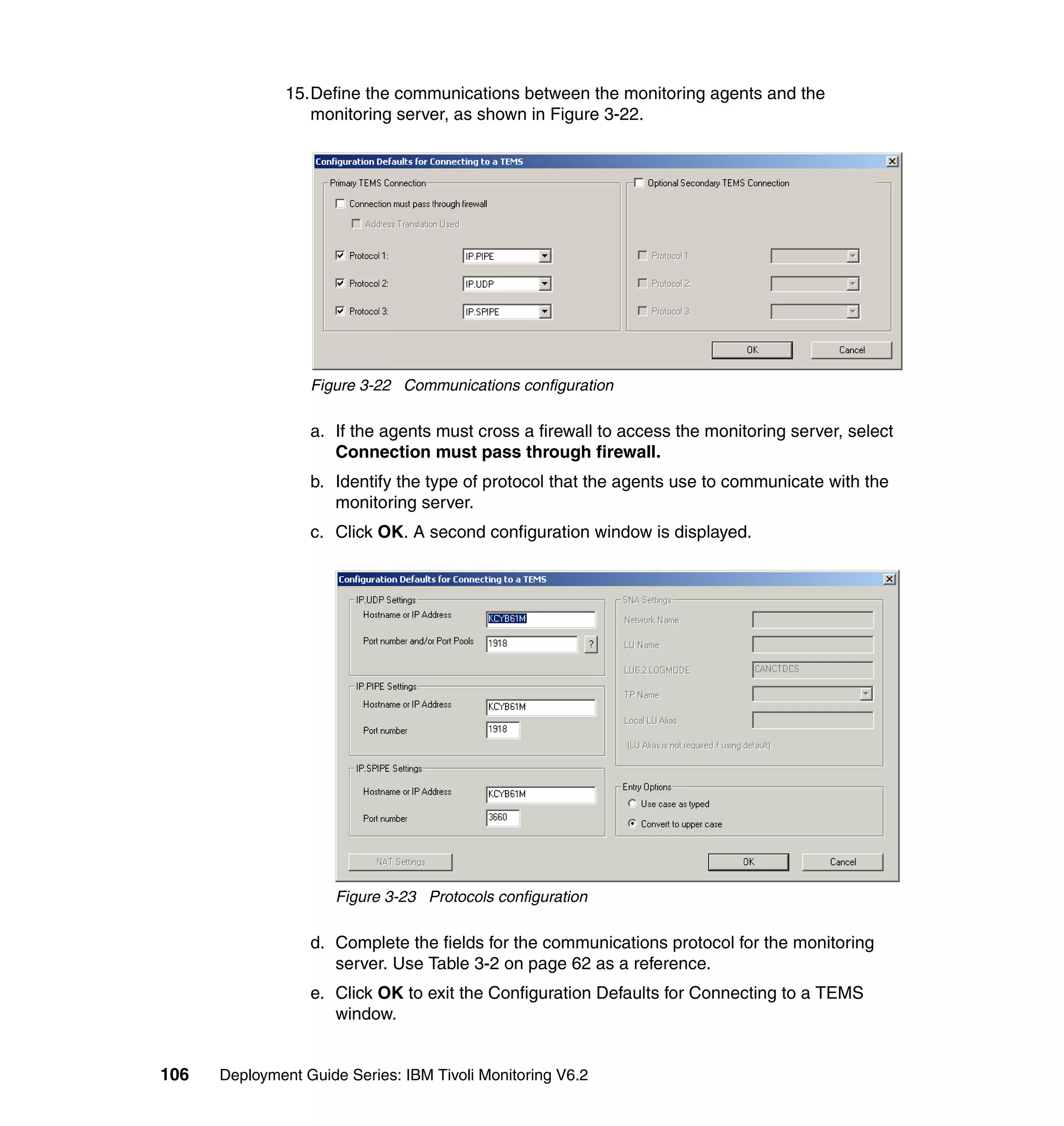 15.Define the communications between the monitoring agents and the
                  monitoring server, as shown in Figure 3-22.




                  Figure 3-22 Communications configuration

                  a. If the agents must cross a firewall to access the monitoring server, select
                     Connection must pass through firewall.
                  b. Identify the type of protocol that the agents use to communicate with the
                     monitoring server.
                  c. Click OK. A second configuration window is displayed.




                      Figure 3-23 Protocols configuration

                  d. Complete the fields for the communications protocol for the monitoring
                     server. Use Table 3-2 on page 62 as a reference.
                  e. Click OK to exit the Configuration Defaults for Connecting to a TEMS
                     window.


106   Deployment Guide Series: IBM Tivoli Monitoring V6.2
 