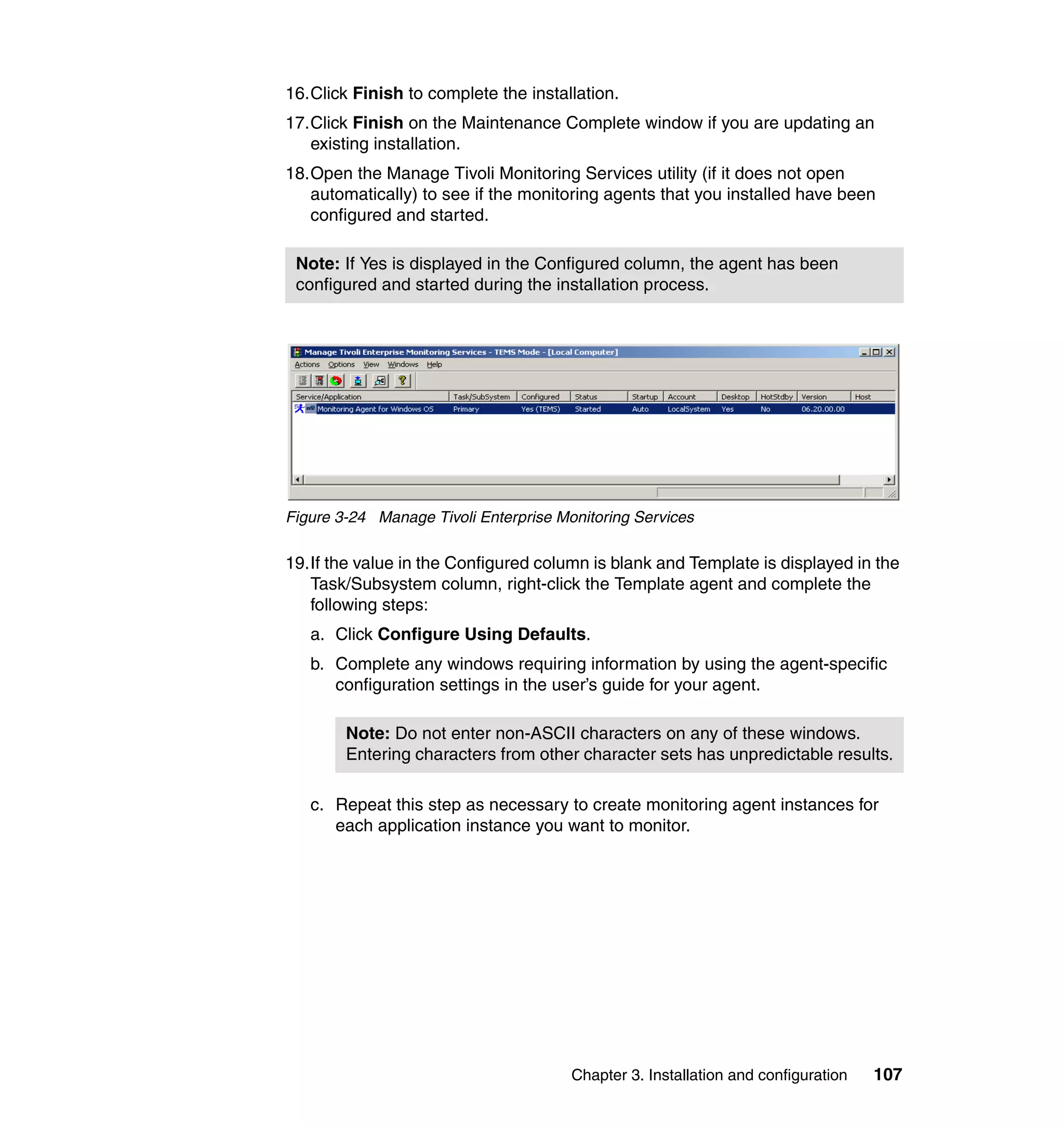 16.Click Finish to complete the installation.
17.Click Finish on the Maintenance Complete window if you are updating an
   existing installation.
18.Open the Manage Tivoli Monitoring Services utility (if it does not open
   automatically) to see if the monitoring agents that you installed have been
   configured and started.

 Note: If Yes is displayed in the Configured column, the agent has been
 configured and started during the installation process.




Figure 3-24 Manage Tivoli Enterprise Monitoring Services

19.If the value in the Configured column is blank and Template is displayed in the
   Task/Subsystem column, right-click the Template agent and complete the
   following steps:
   a. Click Configure Using Defaults.
   b. Complete any windows requiring information by using the agent-specific
      configuration settings in the user’s guide for your agent.

        Note: Do not enter non-ASCII characters on any of these windows.
        Entering characters from other character sets has unpredictable results.

   c. Repeat this step as necessary to create monitoring agent instances for
      each application instance you want to monitor.




                                       Chapter 3. Installation and configuration   107
 