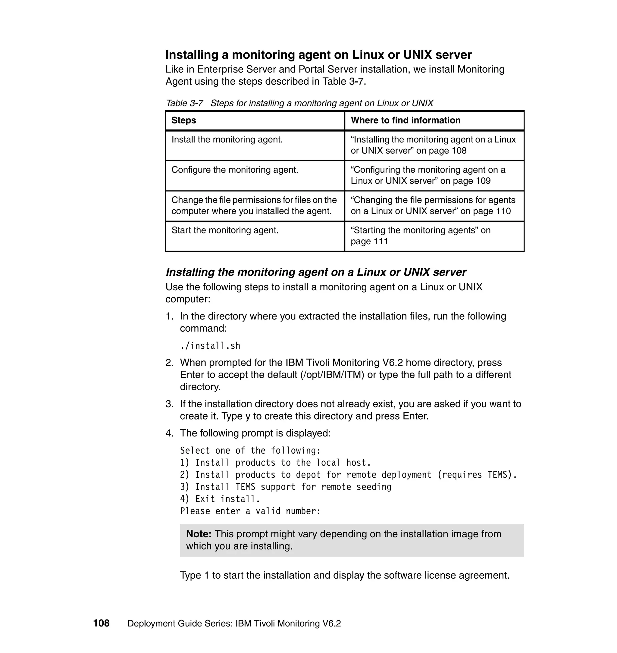 Installing a monitoring agent on Linux or UNIX server
               Like in Enterprise Server and Portal Server installation, we install Monitoring
               Agent using the steps described in Table 3-7.

               Table 3-7 Steps for installing a monitoring agent on Linux or UNIX
                Steps                                          Where to find information

                Install the monitoring agent.                  “Installing the monitoring agent on a Linux
                                                               or UNIX server” on page 108

                Configure the monitoring agent.                “Configuring the monitoring agent on a
                                                               Linux or UNIX server” on page 109

                Change the file permissions for files on the   “Changing the file permissions for agents
                computer where you installed the agent.        on a Linux or UNIX server” on page 110

                Start the monitoring agent.                    “Starting the monitoring agents” on
                                                               page 111


               Installing the monitoring agent on a Linux or UNIX server
               Use the following steps to install a monitoring agent on a Linux or UNIX
               computer:
               1. In the directory where you extracted the installation files, run the following
                  command:
                  ./install.sh
               2. When prompted for the IBM Tivoli Monitoring V6.2 home directory, press
                  Enter to accept the default (/opt/IBM/ITM) or type the full path to a different
                  directory.
               3. If the installation directory does not already exist, you are asked if you want to
                  create it. Type y to create this directory and press Enter.
               4. The following prompt is displayed:
                  Select one of the following:
                  1) Install products to the local host.
                  2) Install products to depot for remote deployment (requires TEMS).
                  3) Install TEMS support for remote seeding
                  4) Exit install.
                  Please enter a valid number:

                    Note: This prompt might vary depending on the installation image from
                    which you are installing.

                  Type 1 to start the installation and display the software license agreement.



108   Deployment Guide Series: IBM Tivoli Monitoring V6.2
 