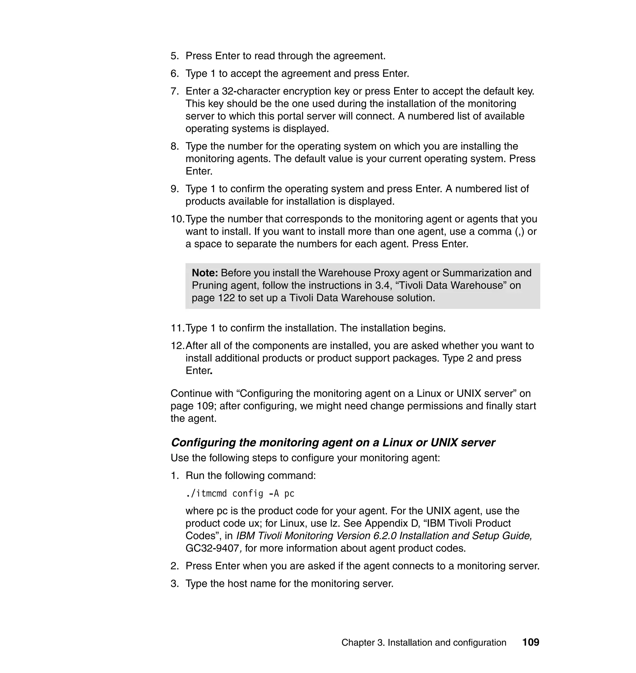5. Press Enter to read through the agreement.
6. Type 1 to accept the agreement and press Enter.
7. Enter a 32-character encryption key or press Enter to accept the default key.
   This key should be the one used during the installation of the monitoring
   server to which this portal server will connect. A numbered list of available
   operating systems is displayed.
8. Type the number for the operating system on which you are installing the
   monitoring agents. The default value is your current operating system. Press
   Enter.
9. Type 1 to confirm the operating system and press Enter. A numbered list of
   products available for installation is displayed.
10.Type the number that corresponds to the monitoring agent or agents that you
   want to install. If you want to install more than one agent, use a comma (,) or
   a space to separate the numbers for each agent. Press Enter.

    Note: Before you install the Warehouse Proxy agent or Summarization and
    Pruning agent, follow the instructions in 3.4, “Tivoli Data Warehouse” on
    page 122 to set up a Tivoli Data Warehouse solution.

11.Type 1 to confirm the installation. The installation begins.
12.After all of the components are installed, you are asked whether you want to
   install additional products or product support packages. Type 2 and press
   Enter.

Continue with “Configuring the monitoring agent on a Linux or UNIX server” on
page 109; after configuring, we might need change permissions and finally start
the agent.

Configuring the monitoring agent on a Linux or UNIX server
Use the following steps to configure your monitoring agent:
1. Run the following command:
   ./itmcmd config -A pc
   where pc is the product code for your agent. For the UNIX agent, use the
   product code ux; for Linux, use lz. See Appendix D, “IBM Tivoli Product
   Codes”, in IBM Tivoli Monitoring Version 6.2.0 Installation and Setup Guide,
   GC32-9407, for more information about agent product codes.
2. Press Enter when you are asked if the agent connects to a monitoring server.
3. Type the host name for the monitoring server.




                                       Chapter 3. Installation and configuration   109
 