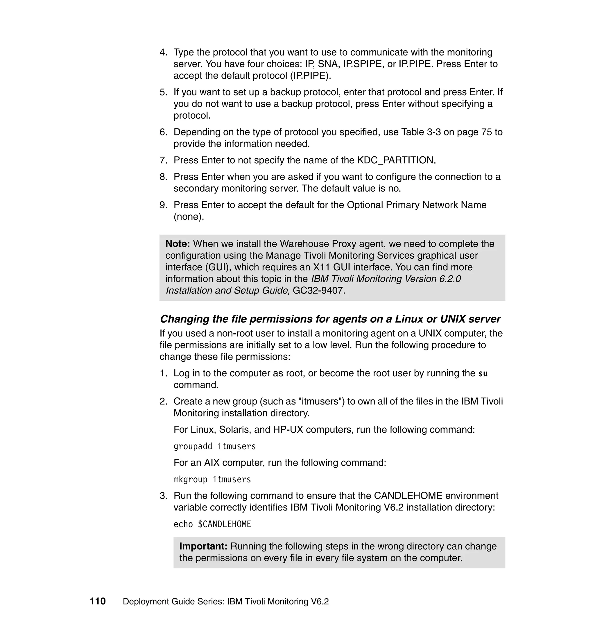 4. Type the protocol that you want to use to communicate with the monitoring
                  server. You have four choices: IP, SNA, IP.SPIPE, or IP.PIPE. Press Enter to
                  accept the default protocol (IP.PIPE).
               5. If you want to set up a backup protocol, enter that protocol and press Enter. If
                  you do not want to use a backup protocol, press Enter without specifying a
                  protocol.
               6. Depending on the type of protocol you specified, use Table 3-3 on page 75 to
                  provide the information needed.
               7. Press Enter to not specify the name of the KDC_PARTITION.
               8. Press Enter when you are asked if you want to configure the connection to a
                  secondary monitoring server. The default value is no.
               9. Press Enter to accept the default for the Optional Primary Network Name
                  (none).

                Note: When we install the Warehouse Proxy agent, we need to complete the
                configuration using the Manage Tivoli Monitoring Services graphical user
                interface (GUI), which requires an X11 GUI interface. You can find more
                information about this topic in the IBM Tivoli Monitoring Version 6.2.0
                Installation and Setup Guide, GC32-9407.

               Changing the file permissions for agents on a Linux or UNIX server
               If you used a non-root user to install a monitoring agent on a UNIX computer, the
               file permissions are initially set to a low level. Run the following procedure to
               change these file permissions:
               1. Log in to the computer as root, or become the root user by running the su
                  command.
               2. Create a new group (such as "itmusers") to own all of the files in the IBM Tivoli
                  Monitoring installation directory.
                  For Linux, Solaris, and HP-UX computers, run the following command:
                  groupadd itmusers
                  For an AIX computer, run the following command:
                  mkgroup itmusers
               3. Run the following command to ensure that the CANDLEHOME environment
                  variable correctly identifies IBM Tivoli Monitoring V6.2 installation directory:
                  echo $CANDLEHOME

                    Important: Running the following steps in the wrong directory can change
                    the permissions on every file in every file system on the computer.



110   Deployment Guide Series: IBM Tivoli Monitoring V6.2
 