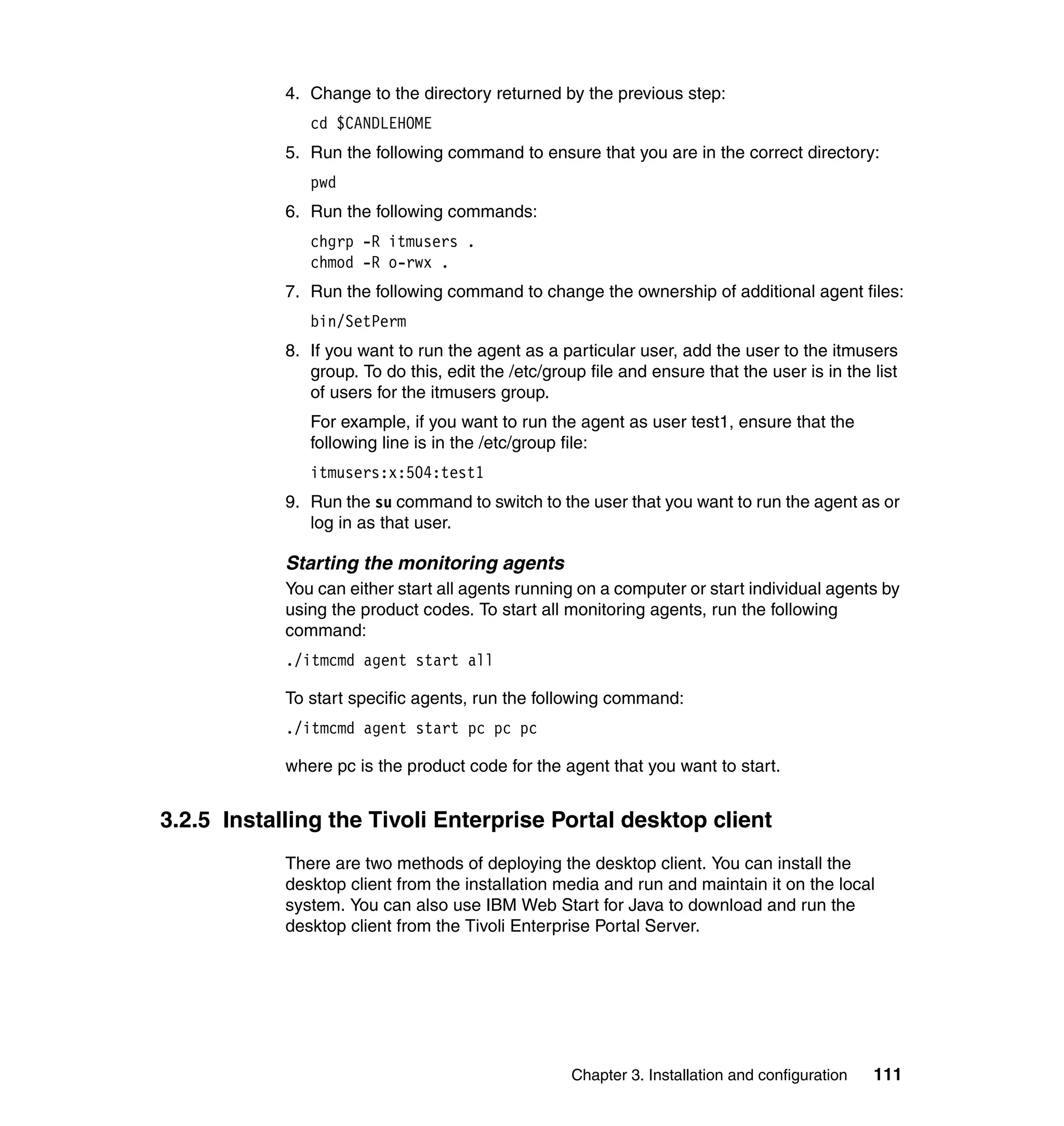 4. Change to the directory returned by the previous step:
               cd $CANDLEHOME
            5. Run the following command to ensure that you are in the correct directory:
               pwd
            6. Run the following commands:
               chgrp -R itmusers .
               chmod -R o-rwx .
            7. Run the following command to change the ownership of additional agent files:
               bin/SetPerm
            8. If you want to run the agent as a particular user, add the user to the itmusers
               group. To do this, edit the /etc/group file and ensure that the user is in the list
               of users for the itmusers group.
               For example, if you want to run the agent as user test1, ensure that the
               following line is in the /etc/group file:
               itmusers:x:504:test1
            9. Run the su command to switch to the user that you want to run the agent as or
               log in as that user.

            Starting the monitoring agents
            You can either start all agents running on a computer or start individual agents by
            using the product codes. To start all monitoring agents, run the following
            command:
            ./itmcmd agent start all

            To start specific agents, run the following command:
            ./itmcmd agent start pc pc pc

            where pc is the product code for the agent that you want to start.


3.2.5 Installing the Tivoli Enterprise Portal desktop client
            There are two methods of deploying the desktop client. You can install the
            desktop client from the installation media and run and maintain it on the local
            system. You can also use IBM Web Start for Java to download and run the
            desktop client from the Tivoli Enterprise Portal Server.




                                                    Chapter 3. Installation and configuration   111
 